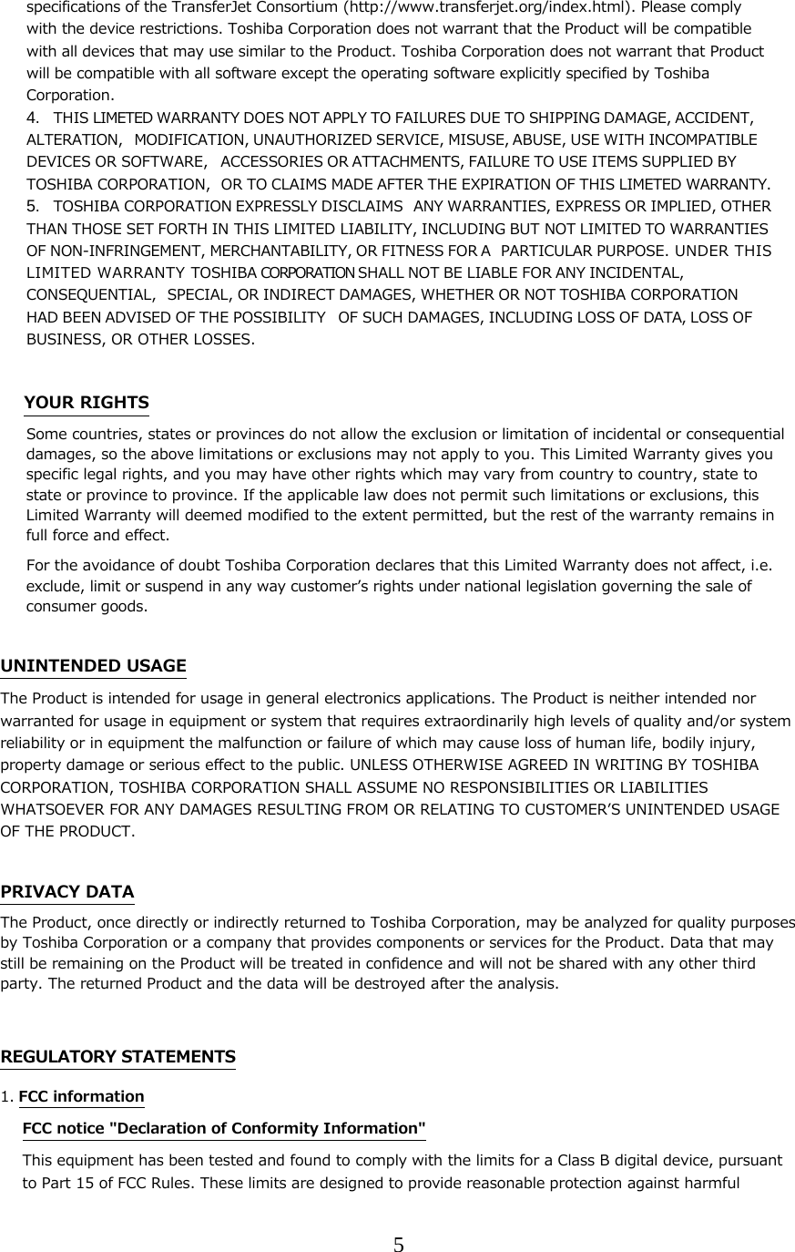 5  specifications of the TransferJet Consortium (http://www.transferjet.org/index.html). Please comply with the device restrictions. Toshiba Corporation does not warrant that the Product will be compatible with all devices that may use similar to the Product. Toshiba Corporation does not warrant that Product will be compatible with all software except the operating software explicitly specified by Toshiba Corporation. 4. THIS LIMETED WARRANTY DOES NOT APPLY TO FAILURES DUE TO SHIPPING DAMAGE, ACCIDENT, ALTERATION, MODIFICATION, UNAUTHORIZED SERVICE, MISUSE, ABUSE, USE WITH INCOMPATIBLE DEVICES OR SOFTWARE, ACCESSORIES OR ATTACHMENTS, FAILURE TO USE ITEMS SUPPLIED BY TOSHIBA CORPORATION, OR TO CLAIMS MADE AFTER THE EXPIRATION OF THIS LIMETED WARRANTY.  5. TOSHIBA CORPORATION EXPRESSLY DISCLAIMS ANY WARRANTIES, EXPRESS OR IMPLIED, OTHER THAN THOSE SET FORTH IN THIS LIMITED LIABILITY, INCLUDING BUT NOT LIMITED TO WARRANTIES OF NON-INFRINGEMENT, MERCHANTABILITY, OR FITNESS FOR A PARTICULAR PURPOSE. UNDER THIS LI MI TE D  WA RR AN TY  TOSHIBA CORPORATION SHALL NOT BE LIABLE FOR ANY INCIDENTAL, CONSEQUENTIAL, SPECIAL, OR INDIRECT DAMAGES, WHETHER OR NOT TOSHIBA CORPORATION HAD BEEN ADVISED OF THE POSSIBILITY OF SUCH DAMAGES, INCLUDING LOSS OF DATA, LOSS OF BUSINESS, OR OTHER LOSSES.  YOUR RIGHTS Some countries, states or provinces do not allow the exclusion or limitation of incidental or consequential damages, so the above limitations or exclusions may not apply to you. This Limited Warranty gives you specific legal rights, and you may have other rights which may vary from country to country, state to state or province to province. If the applicable law does not permit such limitations or exclusions, this Limited Warranty will deemed modified to the extent permitted, but the rest of the warranty remains in full force and effect. For the avoidance of doubt Toshiba Corporation declares that this Limited Warranty does not affect, i.e. exclude, limit or suspend in any way customerʼs rights under national legislation governing the sale of consumer goods.  UNINTENDED USAGE The Product is intended for usage in general electronics applications. The Product is neither intended nor warranted for usage in equipment or system that requires extraordinarily high levels of quality and/or system reliability or in equipment the malfunction or failure of which may cause loss of human life, bodily injury, property damage or serious effect to the public. UNLESS OTHERWISE AGREED IN WRITING BY TOSHIBA CORPORATION, TOSHIBA CORPORATION SHALL ASSUME NO RESPONSIBILITIES OR LIABILITIES WHATSOEVER FOR ANY DAMAGES RESULTING FROM OR RELATING TO CUSTOMERʼS UNINTENDED USAGE OF THE PRODUCT.  PRIVACY DATA The Product, once directly or indirectly returned to Toshiba Corporation, may be analyzed for quality purposes by Toshiba Corporation or a company that provides components or services for the Product. Data that may still be remaining on the Product will be treated in confidence and will not be shared with any other third party. The returned Product and the data will be destroyed after the analysis.  REGULATORY STATEMENTS 1. FCC information FCC notice "Declaration of Conformity Information" This equipment has been tested and found to comply with the limits for a Class B digital device, pursuant to Part 15 of FCC Rules. These limits are designed to provide reasonable protection against harmful 