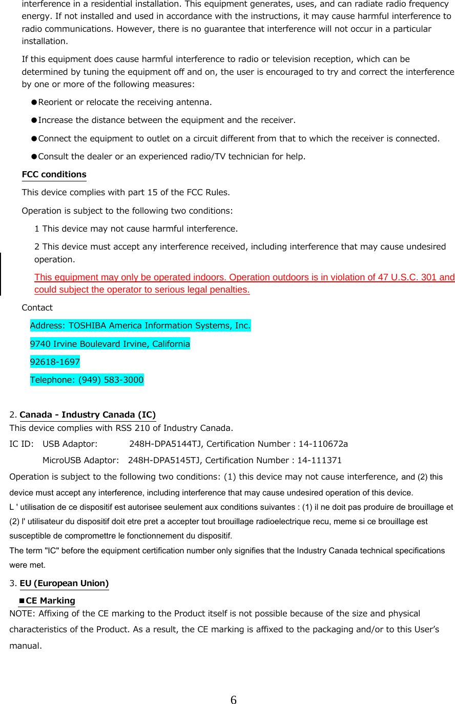 6  interference in a residential installation. This equipment generates, uses, and can radiate radio frequency energy. If not installed and used in accordance with the instructions, it may cause harmful interference to radio communications. However, there is no guarantee that interference will not occur in a particular installation. If this equipment does cause harmful interference to radio or television reception, which can be determined by tuning the equipment off and on, the user is encouraged to try and correct the interference by one or more of the following measures: ●Reorient or relocate the receiving antenna. ●Increase the distance between the equipment and the receiver. ●Connect the equipment to outlet on a circuit different from that to which the receiver is connected. ●Consult the dealer or an experienced radio/TV technician for help. FCC conditions This device complies with part 15 of the FCC Rules. Operation is subject to the following two conditions: 1 This device may not cause harmful interference. 2 This device must accept any interference received, including interference that may cause undesired operation. This equipment may only be operated indoors. Operation outdoors is in violation of 47 U.S.C. 301 and could subject the operator to serious legal penalties. Contact Address: TOSHIBA America Information Systems, Inc. 9740 Irvine Boulevard Irvine, California 92618-1697 Telephone: (949) 583-3000  2. Canada - Industry Canada (IC) This device complies with RSS 210 of Industry Canada. IC ID:   USB Adaptor:           248H-DPA5144TJ, Certification Number：14-110672a MicroUSB Adaptor:   248H-DPA5145TJ, Certification Number：14-111371 Operation is subject to the following two conditions: (1) this device may not cause interference, and (2) this device must accept any interference, including interference that may cause undesired operation of this device.  L ' utilisation de ce dispositif est autorisee seulement aux conditions suivantes : (1) il ne doit pas produire de brouillage et (2) l' utilisateur du dispositif doit etre pret a accepter tout brouillage radioelectrique recu, meme si ce brouillage est susceptible de compromettre le fonctionnement du dispositif. The term "IC" before the equipment certification number only signifies that the Industry Canada technical specifications were met. 3. EU (European Union)  ■CE Marking NOTE: Affixing of the CE marking to the Product itself is not possible because of the size and physical characteristics of the Product. As a result, the CE marking is affixed to the packaging and/or to this Userʼs manual. 
