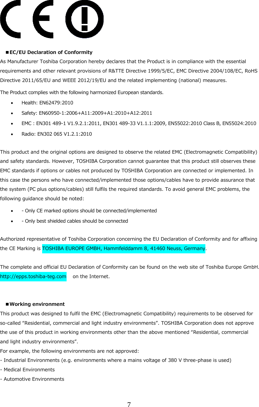7    ■EC/EU Declaration of Conformity  As Manufacturer Toshiba Corporation hereby declares that the Product is in compliance with the essential requirements and other relevant provisions of R&amp;TTE Directive 1999/5/EC, EMC Directive 2004/108/EC, RoHS Directive 2011/65/EU and WEEE 2012/19/EU and the related implementing (national) measures. The Product complies with the following harmonized European standards.   Health: EN62479:2010    Safety: EN60950-1:2006+A11:2009+A1:2010+A12:2011  EMC : EN301 489-1 V1.9.2.1:2011, EN301 489-33 V1.1.1:2009, EN55022:2010 Class B, EN55024:2010  Radio: EN302 065 V1.2.1:2010   This product and the original options are designed to observe the related EMC (Electromagnetic Compatibility) and safety standards. However, TOSHIBA Corporation cannot guarantee that this product still observes these EMC standards if options or cables not produced by TOSHIBA Corporation are connected or implemented. In this case the persons who have connected/implemented those options/cables have to provide assurance that the system (PC plus options/cables) still fulfils the required standards. To avoid general EMC problems, the following guidance should be noted:  - Only CE marked options should be connected/implemented  - Only best shielded cables should be connected  Authorized representative of Toshiba Corporation concerning the EU Declaration of Conformity and for affixing the CE Marking is TOSHIBA EUROPE GMBH, Hammfelddamm 8, 41460 Neuss, Germany.  The complete and official EU Declaration of Conformity can be found on the web site of Toshiba Europe GmbH. http://epps.toshiba-teg.com   on the Internet.   ■Working environment This product was designed to fulfil the EMC (Electromagnetic Compatibility) requirements to be observed for so-called &ldquo;Residential, commercial and light industry environments&rdquo;. TOSHIBA Corporation does not approve the use of this product in working environments other than the above mentioned &ldquo;Residential, commercial and light industry environments&rdquo;. For example, the following environments are not approved: - Industrial Environments (e.g. environments where a mains voltage of 380 V three-phase is used) - Medical Environments - Automotive Environments 