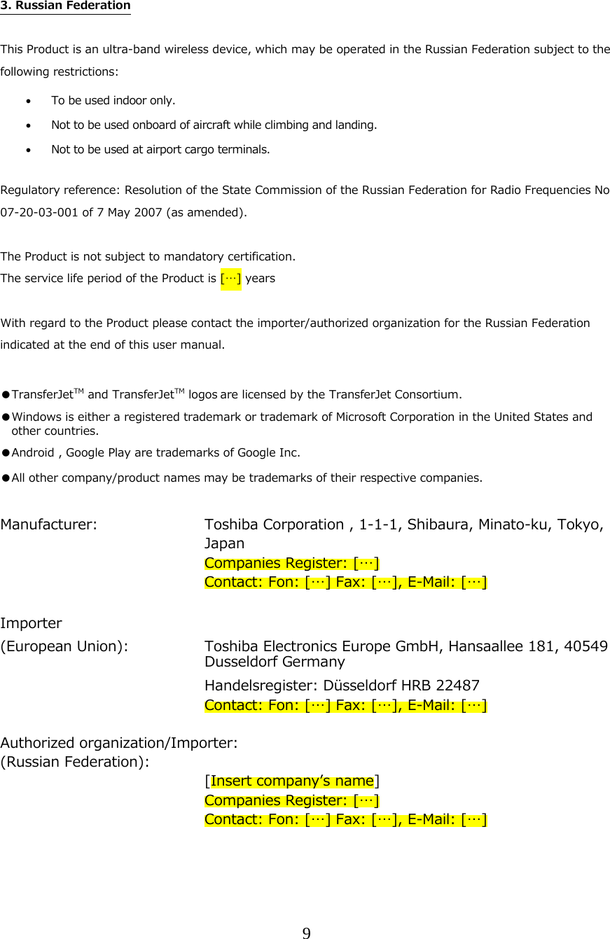 9   3. Russian Federation  This Product is an ultra-band wireless device, which may be operated in the Russian Federation subject to the following restrictions:  To be used indoor only.  Not to be used onboard of aircraft while climbing and landing.  Not to be used at airport cargo terminals.   Regulatory reference: Resolution of the State Commission of the Russian Federation for Radio Frequencies No 07-20-03-001 of 7 May 2007 (as amended).  The Product is not subject to mandatory certification. The service life period of the Product is [&hellip;] years  With regard to the Product please contact the importer/authorized organization for the Russian Federation indicated at the end of this user manual.  ●TransferJetTM and TransferJetTM logos are licensed by the TransferJet Consortium. ●Windows is either a registered trademark or trademark of Microsoft Corporation in the United States and other countries. ●Android , Google Play are trademarks of Google Inc. ●All other company/product names may be trademarks of their respective companies.  Manufacturer:     Toshiba Corporation , 1-1-1, Shibaura, Minato-ku, Tokyo, Japan     Companies Register: [&hellip;]         Contact: Fon: [&hellip;] Fax: [&hellip;], E-Mail: [&hellip;]  Importer  (European Union):   Toshiba Electronics Europe GmbH, Hansaallee 181, 40549 Dusseldorf Germany      Handelsregister: D&uuml;sseldorf HRB 22487         Contact: Fon: [&hellip;] Fax: [&hellip;], E-Mail: [&hellip;]  Authorized organization/Importer: (Russian Federation):      [Insert companyʼs name]     Companies Register: [&hellip;]         Contact: Fon: [&hellip;] Fax: [&hellip;], E-Mail: [&hellip;]    