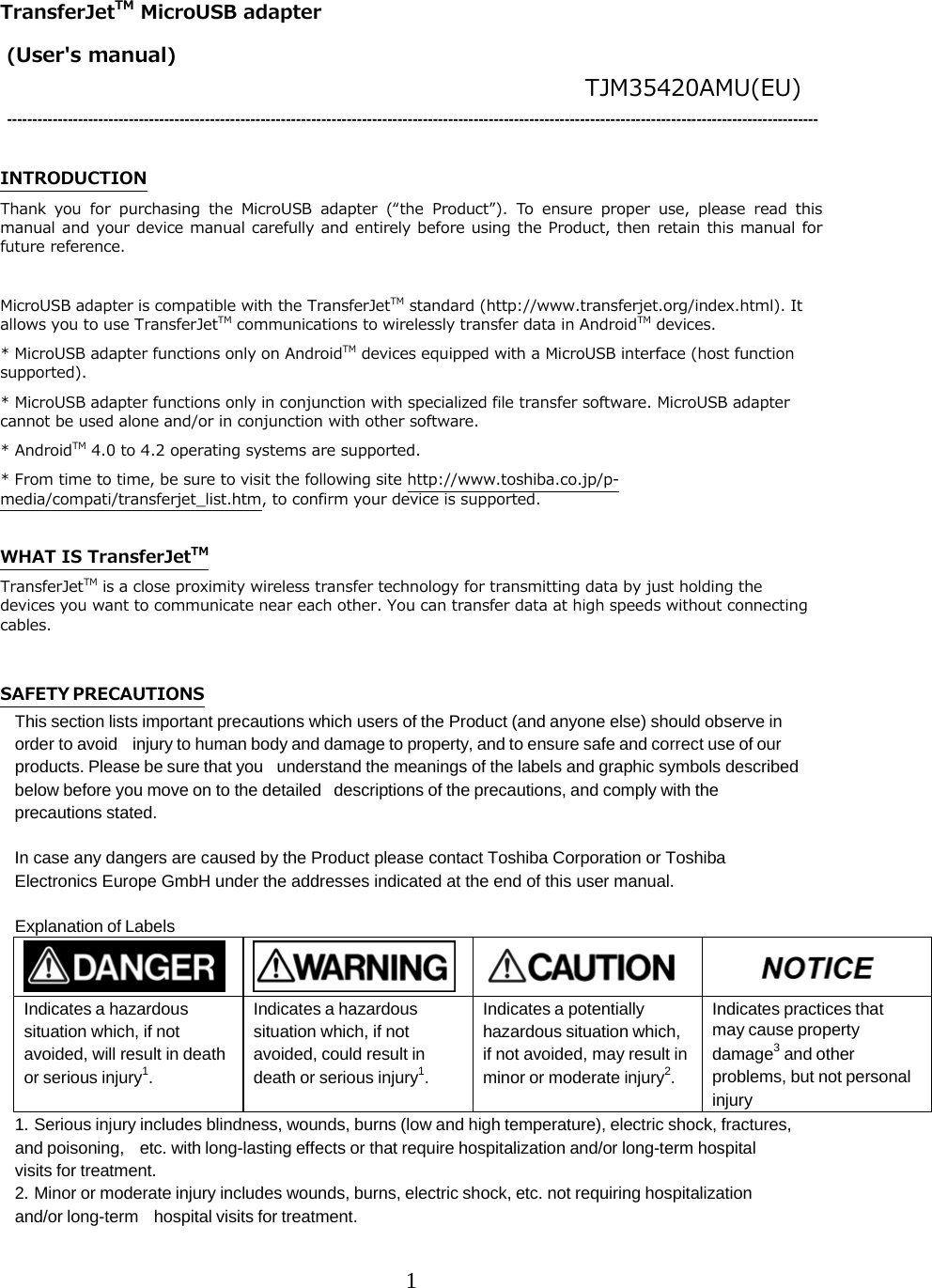1  TransferJetTM MicroUSB adapter          (User's manual)                                TJM35420AMU(EU) ----------------------------------------------------------------------------------------------------------------------------------------------------------------  INTRODUCTION Thank  you  for  purchasing  the  MicroUSB  adapter  (&ldquo;the  Product&rdquo;).  To  ensure  proper  use,  please  read  this manual and your device manual carefully and entirely before using the Product, then retain this manual for future reference.  MicroUSB adapter is compatible with the TransferJetTM standard (http://www.transferjet.org/index.html). It allows you to use TransferJetTM communications to wirelessly transfer data in AndroidTM devices. * MicroUSB adapter functions only on AndroidTM devices equipped with a MicroUSB interface (host function supported). * MicroUSB adapter functions only in conjunction with specialized file transfer software. MicroUSB adapter cannot be used alone and/or in conjunction with other software. * AndroidTM 4.0 to 4.2 operating systems are supported. * From time to time, be sure to visit the following site http://www.toshiba.co.jp/p-media/compati/transferjet_list.htm, to confirm your device is supported.  WHAT IS TransferJetTM TransferJetTM is a close proximity wireless transfer technology for transmitting data by just holding the devices you want to communicate near each other. You can transfer data at high speeds without connecting cables.  SAFETY PRECAUTIONS This section lists important precautions which users of the Product (and anyone else) should observe in order to avoid injury to human body and damage to property, and to ensure safe and correct use of our products. Please be sure that you understand the meanings of the labels and graphic symbols described below before you move on to the detailed descriptions of the precautions, and comply with the precautions stated.  In case any dangers are caused by the Product please contact Toshiba Corporation or Toshiba Electronics Europe GmbH under the addresses indicated at the end of this user manual.  Explanation of Labels         Indicates a hazardous situation which, if not avoided, will result in death or serious injury1. Indicates a hazardous situation which, if not avoided, could result in death or serious injury1. Indicates a potentially hazardous situation which, if not avoided, may result in minor or moderate injury2. Indicates practices that may cause property damage3 and other problems, but not personal injury 1. Serious injury includes blindness, wounds, burns (low and high temperature), electric shock, fractures, and poisoning, etc. with long-lasting effects or that require hospitalization and/or long-term hospital visits for treatment. 2. Minor or moderate injury includes wounds, burns, electric shock, etc. not requiring hospitalization and/or long-term hospital visits for treatment. 
