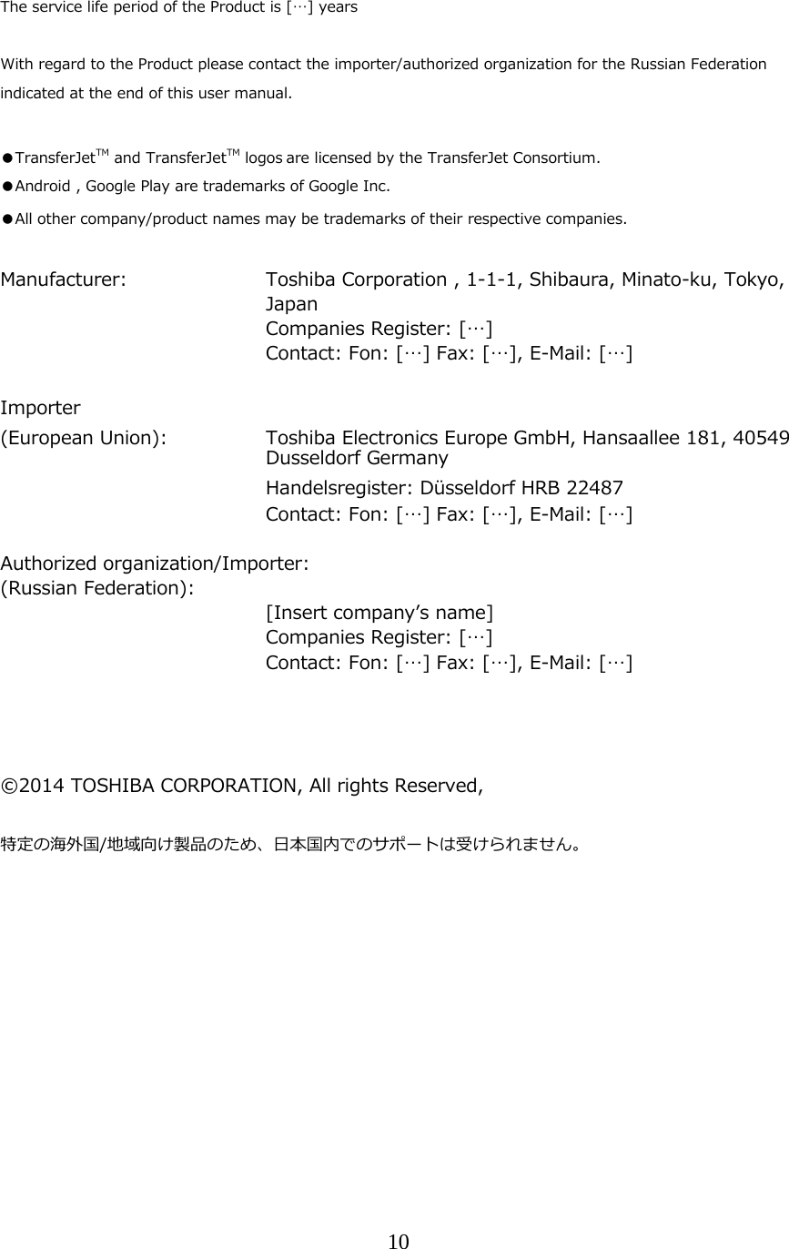10  The service life period of the Product is [&hellip;] years  With regard to the Product please contact the importer/authorized organization for the Russian Federation indicated at the end of this user manual.  ●TransferJetTM and TransferJetTM logos are licensed by the TransferJet Consortium. ●Android , Google Play are trademarks of Google Inc. ●All other company/product names may be trademarks of their respective companies.  Manufacturer:     Toshiba Corporation , 1-1-1, Shibaura, Minato-ku, Tokyo, Japan     Companies Register: [&hellip;]         Contact: Fon: [&hellip;] Fax: [&hellip;], E-Mail: [&hellip;]  Importer  (European Union):   Toshiba Electronics Europe GmbH, Hansaallee 181, 40549 Dusseldorf Germany      Handelsregister: D&uuml;sseldorf HRB 22487         Contact: Fon: [&hellip;] Fax: [&hellip;], E-Mail: [&hellip;]  Authorized organization/Importer: (Russian Federation):      [Insert companyʼs name]     Companies Register: [&hellip;]         Contact: Fon: [&hellip;] Fax: [&hellip;], E-Mail: [&hellip;]     &copy;2014 TOSHIBA CORPORATION, All rights Reserved,  特定の海外国/地域向け製品のため、⽇本国内でのサポートは受けられません。    