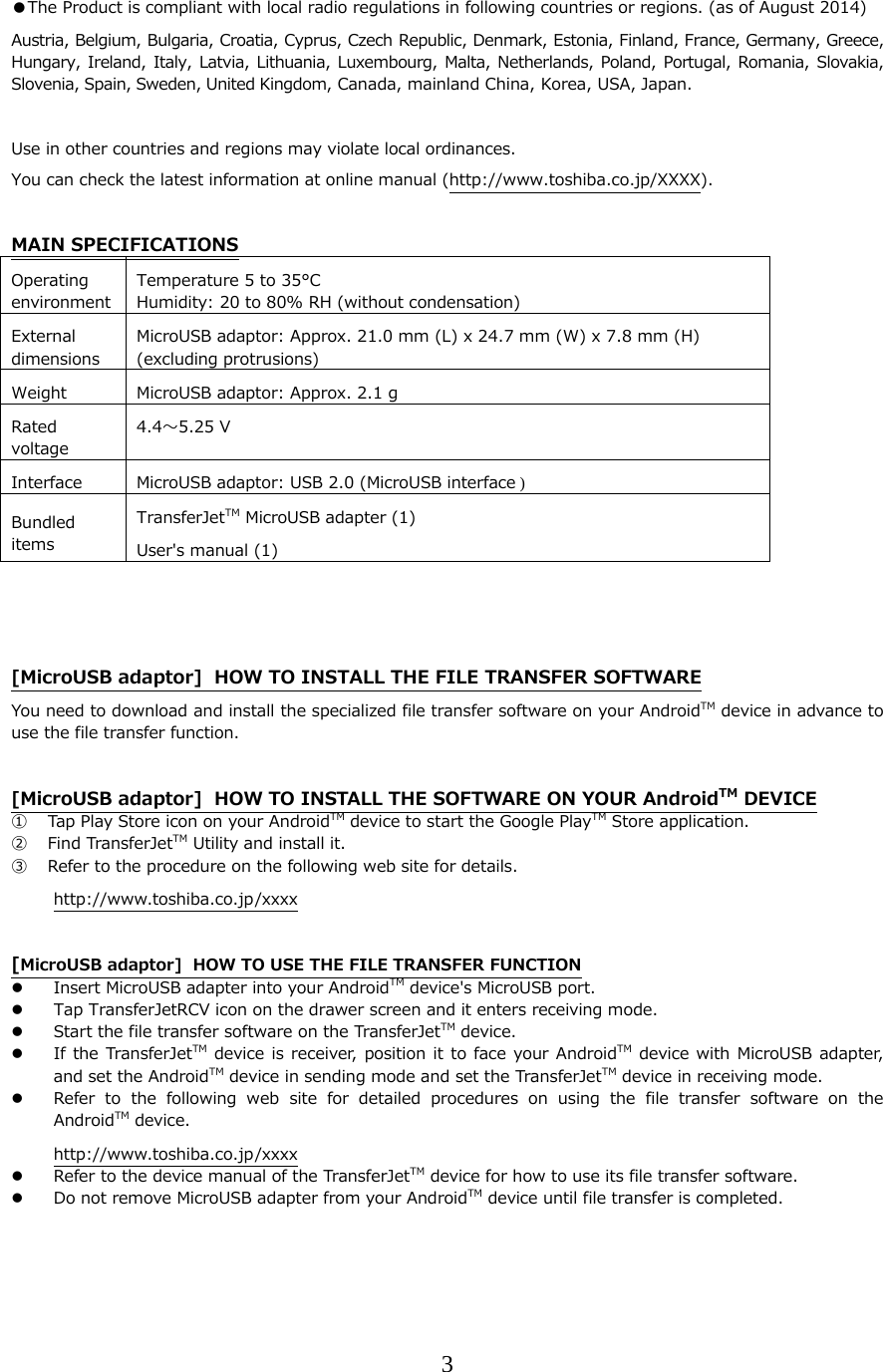 3  ●The Product is compliant with local radio regulations in following countries or regions. (as of August 2014) Austria, Belgium, Bulgaria, Croatia, Cyprus, Czech Republic, Denmark, Estonia, Finland, France, Germany, Greece, Hungary, Ireland,  Italy, Latvia,  Lithuania, Luxembourg,  Malta, Netherlands, Poland,  Portugal, Romania,  Slovakia, Slovenia, Spain, Sweden, United Kingdom, Canada, mainland China, Korea, USA, Japan.  Use in other countries and regions may violate local ordinances. You can check the latest information at online manual (http://www.toshiba.co.jp/XXXX).  MAIN SPECIFICATIONS Operating environment Temperature 5 to 35&deg;C Humidity: 20 to 80% RH (without condensation)External dimensions MicroUSB adaptor: Approx. 21.0 mm (L) x 24.7 mm (W) x 7.8 mm (H)   (excluding protrusions) Weight  MicroUSB adaptor: Approx. 2.1 gRated voltage 4.4〜5.25 V Interface  MicroUSB adaptor: USB 2.0 (MicroUSB interface )Bundled items TransferJetTM MicroUSB adapter (1) User's manual (1)    [MicroUSB adaptor]  HOW TO INSTALL THE FILE TRANSFER SOFTWARE You need to download and install the specialized file transfer software on your AndroidTM device in advance to use the file transfer function.  [MicroUSB adaptor]  HOW TO INSTALL THE SOFTWARE ON YOUR AndroidTM DEVICE ① Tap Play Store icon on your AndroidTM device to start the Google PlayTM Store application. ② Find TransferJetTM Utility and install it. ③ Refer to the procedure on the following web site for details. http://www.toshiba.co.jp/xxxx  [MicroUSB adaptor]  HOW TO USE THE FILE TRANSFER FUNCTION  Insert MicroUSB adapter into your AndroidTM device's MicroUSB port.  Tap TransferJetRCV icon on the drawer screen and it enters receiving mode.  Start the file transfer software on the TransferJetTM device.  If the TransferJetTM device is receiver, position it to face  your AndroidTM device  with MicroUSB adapter, and set the AndroidTM device in sending mode and set the TransferJetTM device in receiving mode.  Refer to the following web site for detailed procedures on using  the  file  transfer  software  on  the AndroidTM device. http://www.toshiba.co.jp/xxxx  Refer to the device manual of the TransferJetTM device for how to use its file transfer software.  Do not remove MicroUSB adapter from your AndroidTM device until file transfer is completed.   