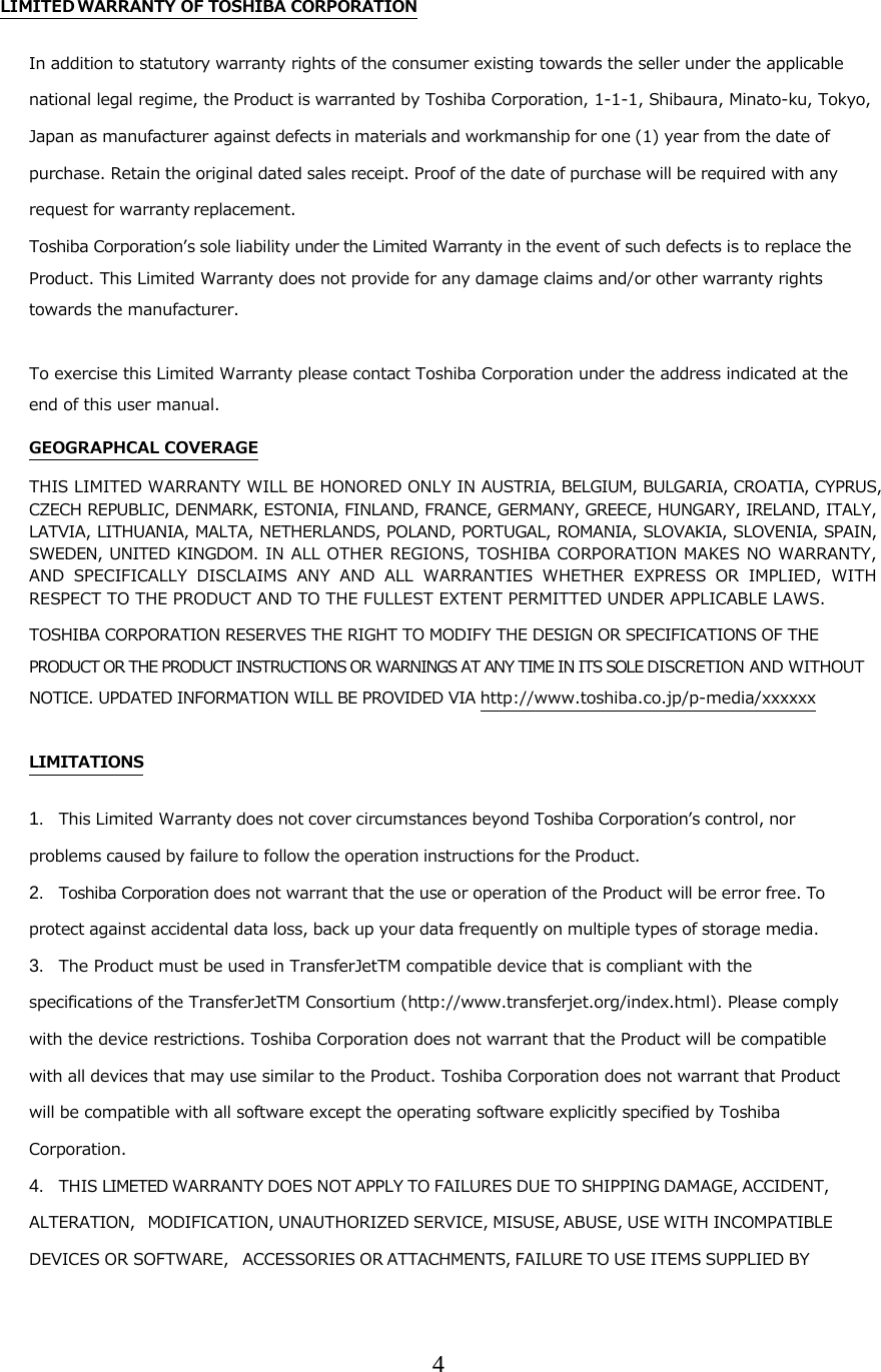 4  LIMITED WARRANTY OF TOSHIBA CORPORATION In addition to statutory warranty rights of the consumer existing towards the seller under the applicable national legal regime, the Product is warranted by Toshiba Corporation, 1-1-1, Shibaura, Minato-ku, Tokyo, Japan as manufacturer against defects in materials and workmanship for one (1) year from the date of purchase. Retain the original dated sales receipt. Proof of the date of purchase will be required with any request for warranty replacement.  Toshiba Corporationʼs sole liability under the Limited Warranty in the event of such defects is to replace the Product. This Limited Warranty does not provide for any damage claims and/or other warranty rights towards the manufacturer.   To exercise this Limited Warranty please contact Toshiba Corporation under the address indicated at the end of this user manual. GEOGRAPHCAL COVERAGE THIS LIMITED WARRANTY WILL BE HONORED ONLY IN AUSTRIA, BELGIUM, BULGARIA, CROATIA, CYPRUS, CZECH REPUBLIC, DENMARK, ESTONIA, FINLAND, FRANCE, GERMANY, GREECE, HUNGARY, IRELAND, ITALY, LATVIA, LITHUANIA, MALTA, NETHERLANDS, POLAND, PORTUGAL, ROMANIA, SLOVAKIA, SLOVENIA, SPAIN, SWEDEN, UNITED KINGDOM.  IN ALL OTHER  REGIONS,  TOSHIBA CORPORATION MAKES NO WARRANTY, AND SPECIFICALLY DISCLAIMS ANY AND ALL WARRANTIES WHETHER EXPRESS OR IMPLIED, WITH RESPECT TO THE PRODUCT AND TO THE FULLEST EXTENT PERMITTED UNDER APPLICABLE LAWS. TOSHIBA CORPORATION RESERVES THE RIGHT TO MODIFY THE DESIGN OR SPECIFICATIONS OF THE PRODUCT OR THE PRODUCT INSTRUCTIONS OR WARNINGS AT ANY TIME IN ITS SOLE DISCRETION AND WITHOUT NOTICE. UPDATED INFORMATION WILL BE PROVIDED VIA http://www.toshiba.co.jp/p-media/xxxxxx  LIMITATIONS 1. This Limited Warranty does not cover circumstances beyond Toshiba Corporationʼs control, nor problems caused by failure to follow the operation instructions for the Product. 2. Toshiba Corporation does not warrant that the use or operation of the Product will be error free. To protect against accidental data loss, back up your data frequently on multiple types of storage media. 3. The Product must be used in TransferJetTM compatible device that is compliant with the specifications of the TransferJetTM Consortium (http://www.transferjet.org/index.html). Please comply with the device restrictions. Toshiba Corporation does not warrant that the Product will be compatible with all devices that may use similar to the Product. Toshiba Corporation does not warrant that Product will be compatible with all software except the operating software explicitly specified by Toshiba Corporation. 4. THIS LIMETED WARRANTY DOES NOT APPLY TO FAILURES DUE TO SHIPPING DAMAGE, ACCIDENT, ALTERATION, MODIFICATION, UNAUTHORIZED SERVICE, MISUSE, ABUSE, USE WITH INCOMPATIBLE DEVICES OR SOFTWARE, ACCESSORIES OR ATTACHMENTS, FAILURE TO USE ITEMS SUPPLIED BY 