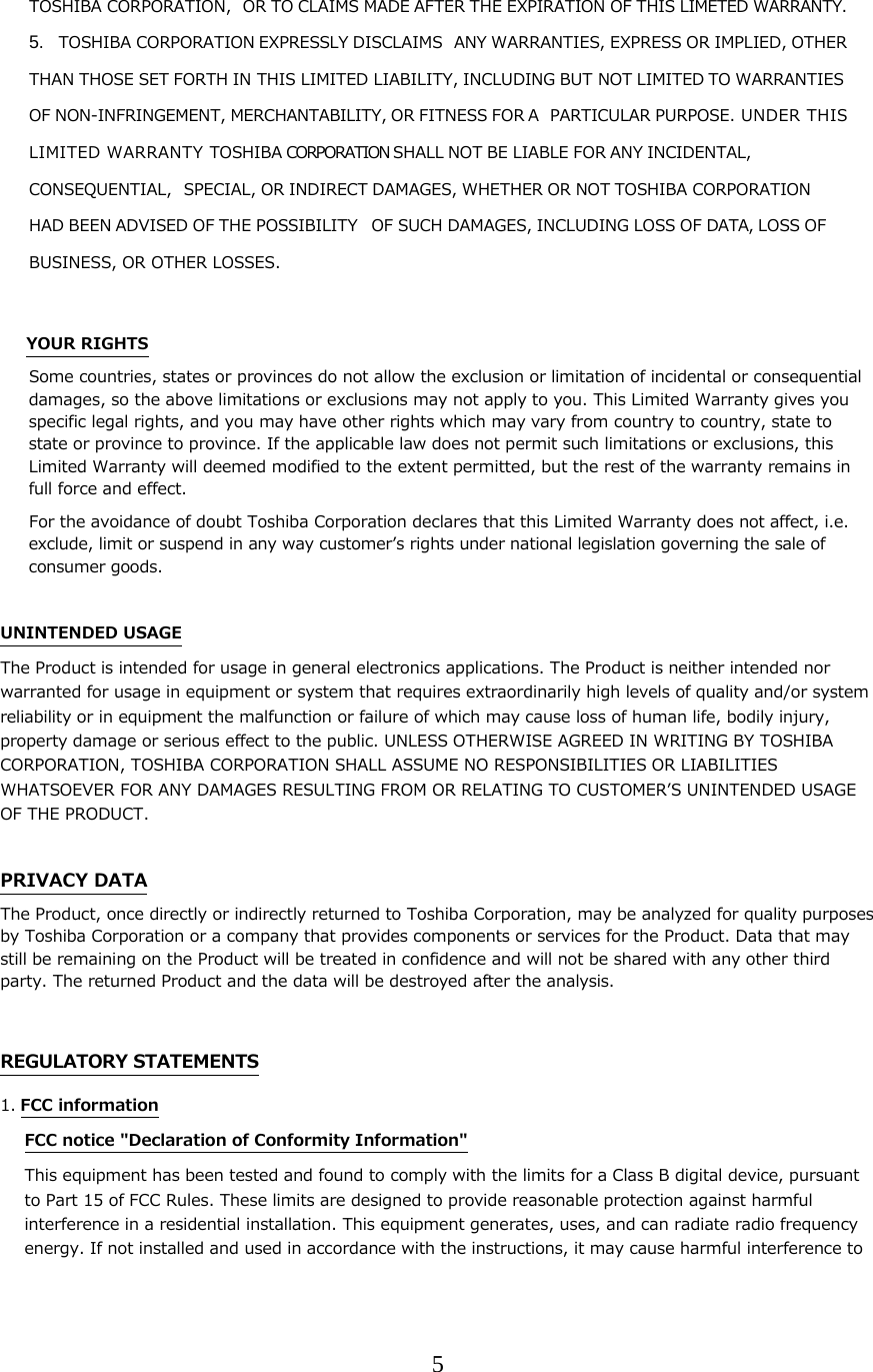 5  TOSHIBA CORPORATION, OR TO CLAIMS MADE AFTER THE EXPIRATION OF THIS LIMETED WARRANTY.  5. TOSHIBA CORPORATION EXPRESSLY DISCLAIMS ANY WARRANTIES, EXPRESS OR IMPLIED, OTHER THAN THOSE SET FORTH IN THIS LIMITED LIABILITY, INCLUDING BUT NOT LIMITED TO WARRANTIES OF NON-INFRINGEMENT, MERCHANTABILITY, OR FITNESS FOR A PARTICULAR PURPOSE. UNDER THIS LI MI TE D  W A R R A N TY  TOSHIBA CORPORATION SHALL NOT BE LIABLE FOR ANY INCIDENTAL, CONSEQUENTIAL, SPECIAL, OR INDIRECT DAMAGES, WHETHER OR NOT TOSHIBA CORPORATION HAD BEEN ADVISED OF THE POSSIBILITY OF SUCH DAMAGES, INCLUDING LOSS OF DATA, LOSS OF BUSINESS, OR OTHER LOSSES.  YOUR RIGHTS Some countries, states or provinces do not allow the exclusion or limitation of incidental or consequential damages, so the above limitations or exclusions may not apply to you. This Limited Warranty gives you specific legal rights, and you may have other rights which may vary from country to country, state to state or province to province. If the applicable law does not permit such limitations or exclusions, this Limited Warranty will deemed modified to the extent permitted, but the rest of the warranty remains in full force and effect. For the avoidance of doubt Toshiba Corporation declares that this Limited Warranty does not affect, i.e. exclude, limit or suspend in any way customerʼs rights under national legislation governing the sale of consumer goods.  UNINTENDED USAGE The Product is intended for usage in general electronics applications. The Product is neither intended nor warranted for usage in equipment or system that requires extraordinarily high levels of quality and/or system reliability or in equipment the malfunction or failure of which may cause loss of human life, bodily injury, property damage or serious effect to the public. UNLESS OTHERWISE AGREED IN WRITING BY TOSHIBA CORPORATION, TOSHIBA CORPORATION SHALL ASSUME NO RESPONSIBILITIES OR LIABILITIES WHATSOEVER FOR ANY DAMAGES RESULTING FROM OR RELATING TO CUSTOMERʼS UNINTENDED USAGE OF THE PRODUCT.  PRIVACY DATA The Product, once directly or indirectly returned to Toshiba Corporation, may be analyzed for quality purposes by Toshiba Corporation or a company that provides components or services for the Product. Data that may still be remaining on the Product will be treated in confidence and will not be shared with any other third party. The returned Product and the data will be destroyed after the analysis.  REGULATORY STATEMENTS 1. FCC information FCC notice "Declaration of Conformity Information" This equipment has been tested and found to comply with the limits for a Class B digital device, pursuant to Part 15 of FCC Rules. These limits are designed to provide reasonable protection against harmful interference in a residential installation. This equipment generates, uses, and can radiate radio frequency energy. If not installed and used in accordance with the instructions, it may cause harmful interference to 