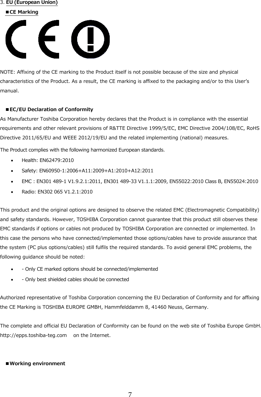 7   3. EU (European Union)  ■CE Marking      NOTE: Affixing of the CE marking to the Product itself is not possible because of the size and physical characteristics of the Product. As a result, the CE marking is affixed to the packaging and/or to this Userʼs manual.  ■EC/EU Declaration of Conformity  As Manufacturer Toshiba Corporation hereby declares that the Product is in compliance with the essential requirements and other relevant provisions of R&amp;TTE Directive 1999/5/EC, EMC Directive 2004/108/EC, RoHS Directive 2011/65/EU and WEEE 2012/19/EU and the related implementing (national) measures. The Product complies with the following harmonized European standards.   Health: EN62479:2010    Safety: EN60950-1:2006+A11:2009+A1:2010+A12:2011  EMC : EN301 489-1 V1.9.2.1:2011, EN301 489-33 V1.1.1:2009, EN55022:2010 Class B, EN55024:2010  Radio: EN302 065 V1.2.1:2010   This product and the original options are designed to observe the related EMC (Electromagnetic Compatibility) and safety standards. However, TOSHIBA Corporation cannot guarantee that this product still observes these EMC standards if options or cables not produced by TOSHIBA Corporation are connected or implemented. In this case the persons who have connected/implemented those options/cables have to provide assurance that the system (PC plus options/cables) still fulfils the required standards. To avoid general EMC problems, the following guidance should be noted:  - Only CE marked options should be connected/implemented  - Only best shielded cables should be connected  Authorized representative of Toshiba Corporation concerning the EU Declaration of Conformity and for affixing the CE Marking is TOSHIBA EUROPE GMBH, Hammfelddamm 8, 41460 Neuss, Germany.  The complete and official EU Declaration of Conformity can be found on the web site of Toshiba Europe GmbH. http://epps.toshiba-teg.com   on the Internet.   ■Working environment 