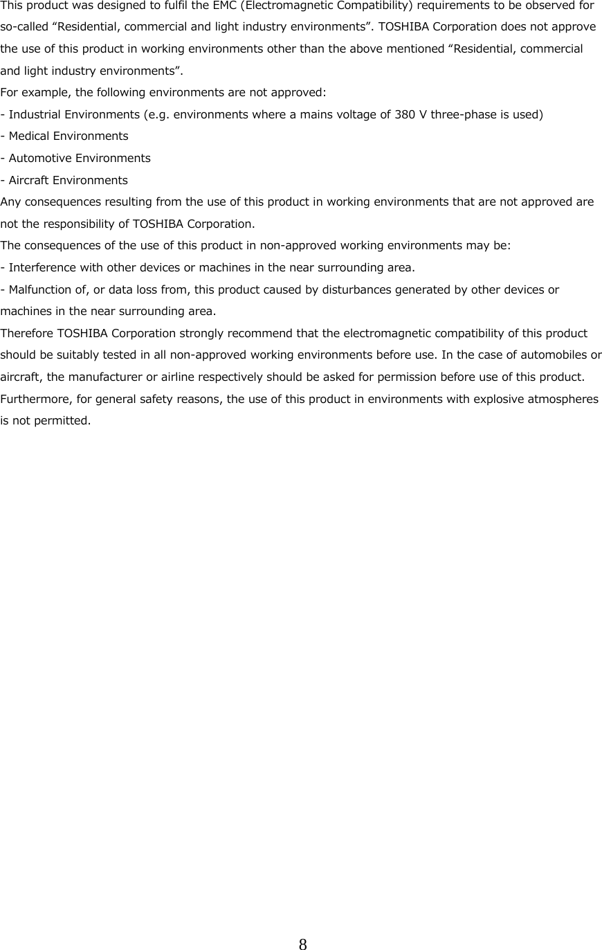 8  This product was designed to fulfil the EMC (Electromagnetic Compatibility) requirements to be observed for so-called &ldquo;Residential, commercial and light industry environments&rdquo;. TOSHIBA Corporation does not approve the use of this product in working environments other than the above mentioned &ldquo;Residential, commercial and light industry environments&rdquo;. For example, the following environments are not approved: - Industrial Environments (e.g. environments where a mains voltage of 380 V three-phase is used) - Medical Environments - Automotive Environments - Aircraft Environments Any consequences resulting from the use of this product in working environments that are not approved are not the responsibility of TOSHIBA Corporation. The consequences of the use of this product in non-approved working environments may be: - Interference with other devices or machines in the near surrounding area. - Malfunction of, or data loss from, this product caused by disturbances generated by other devices or machines in the near surrounding area. Therefore TOSHIBA Corporation strongly recommend that the electromagnetic compatibility of this product should be suitably tested in all non-approved working environments before use. In the case of automobiles or aircraft, the manufacturer or airline respectively should be asked for permission before use of this product. Furthermore, for general safety reasons, the use of this product in environments with explosive atmospheres is not permitted.   