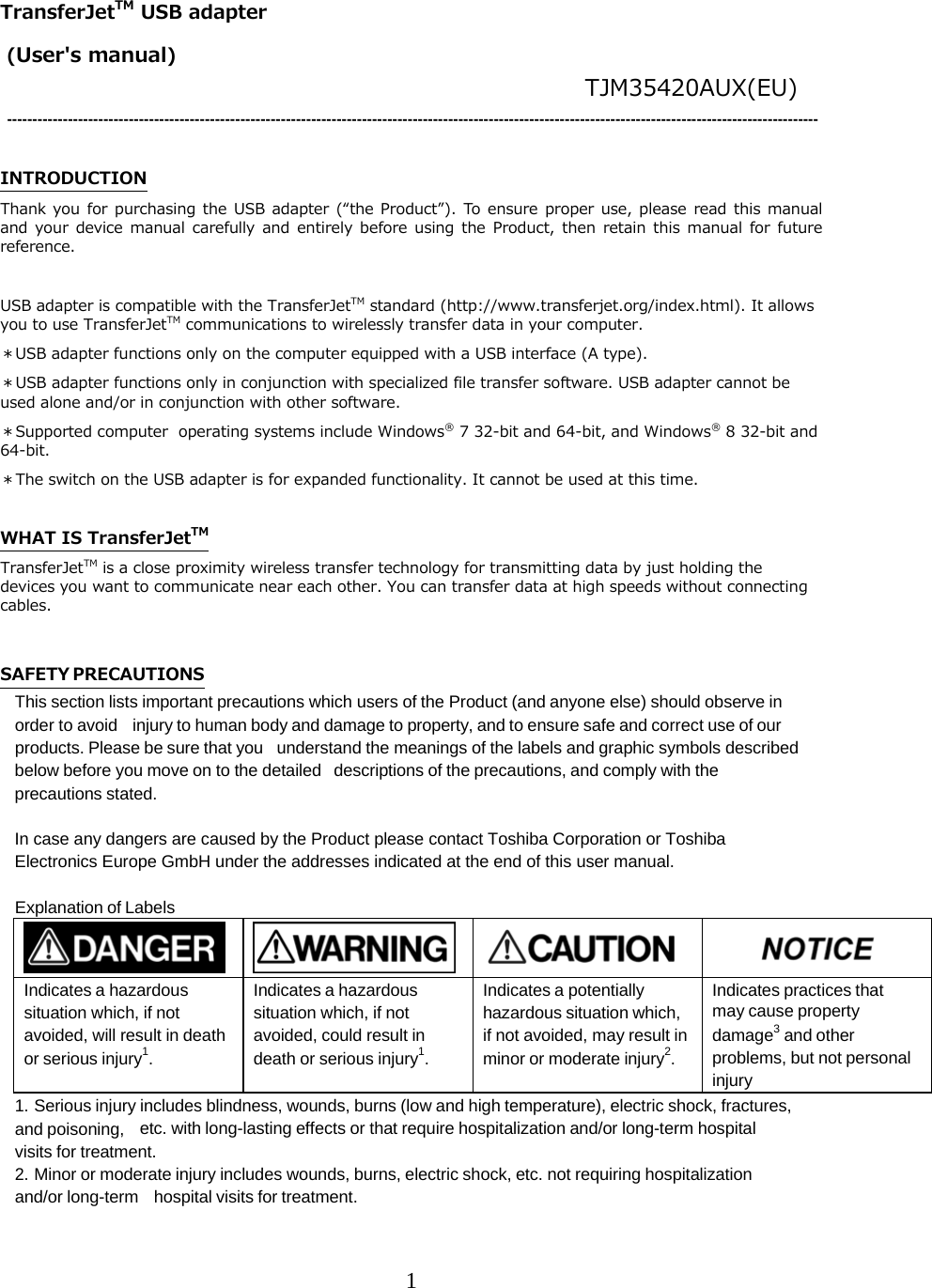 1  TransferJetTM USB adapter      (User's manual)                                TJM35420AUX(EU) ----------------------------------------------------------------------------------------------------------------------------------------------------------------  INTRODUCTION Thank you for  purchasing  the USB adapter  (&ldquo;the  Product&rdquo;).  To ensure  proper  use,  please  read this  manual and  your  device  manual  carefully  and  entirely  before  using  the  Product,  then  retain  this manual  for  future reference.  USB adapter is compatible with the TransferJetTM standard (http://www.transferjet.org/index.html). It allows you to use TransferJetTM communications to wirelessly transfer data in your computer. ＊USB adapter functions only on the computer equipped with a USB interface (A type). ＊USB adapter functions only in conjunction with specialized file transfer software. USB adapter cannot be used alone and/or in conjunction with other software. ＊Supported computer  operating systems include Windows&reg; 7 32-bit and 64-bit, and Windows&reg; 8 32-bit and 64-bit. ＊The switch on the USB adapter is for expanded functionality. It cannot be used at this time.  WHAT IS TransferJetTM TransferJetTM is a close proximity wireless transfer technology for transmitting data by just holding the devices you want to communicate near each other. You can transfer data at high speeds without connecting cables.  SAFETY PRECAUTIONS This section lists important precautions which users of the Product (and anyone else) should observe in order to avoid injury to human body and damage to property, and to ensure safe and correct use of our products. Please be sure that you understand the meanings of the labels and graphic symbols described below before you move on to the detailed descriptions of the precautions, and comply with the precautions stated.  In case any dangers are caused by the Product please contact Toshiba Corporation or Toshiba Electronics Europe GmbH under the addresses indicated at the end of this user manual.  Explanation of Labels         Indicates a hazardous situation which, if not avoided, will result in death or serious injury1. Indicates a hazardous situation which, if not avoided, could result in death or serious injury1. Indicates a potentially hazardous situation which, if not avoided, may result in minor or moderate injury2. Indicates practices that may cause property damage3 and other problems, but not personal injury 1. Serious injury includes blindness, wounds, burns (low and high temperature), electric shock, fractures, and poisoning, etc. with long-lasting effects or that require hospitalization and/or long-term hospital visits for treatment. 2. Minor or moderate injury includes wounds, burns, electric shock, etc. not requiring hospitalization and/or long-term hospital visits for treatment. 