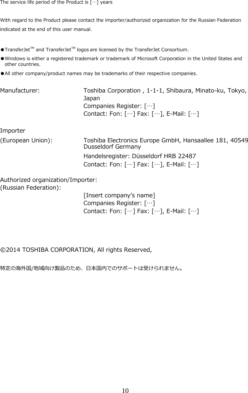 10  The service life period of the Product is [&hellip;] years  With regard to the Product please contact the importer/authorized organization for the Russian Federation indicated at the end of this user manual.  ●TransferJetTM and TransferJetTM logos are licensed by the TransferJet Consortium. ●Windows is either a registered trademark or trademark of Microsoft Corporation in the United States and other countries. ●All other company/product names may be trademarks of their respective companies.  Manufacturer:     Toshiba Corporation , 1-1-1, Shibaura, Minato-ku, Tokyo, Japan     Companies Register: [&hellip;]         Contact: Fon: [&hellip;] Fax: [&hellip;], E-Mail: [&hellip;]  Importer  (European Union):   Toshiba Electronics Europe GmbH, Hansaallee 181, 40549 Dusseldorf Germany      Handelsregister: D&uuml;sseldorf HRB 22487         Contact: Fon: [&hellip;] Fax: [&hellip;], E-Mail: [&hellip;]  Authorized organization/Importer: (Russian Federation):      [Insert companyʼs name]     Companies Register: [&hellip;]         Contact: Fon: [&hellip;] Fax: [&hellip;], E-Mail: [&hellip;]     &copy;2014 TOSHIBA CORPORATION, All rights Reserved,  特定の海外国/地域向け製品のため、⽇本国内でのサポートは受けられません。    