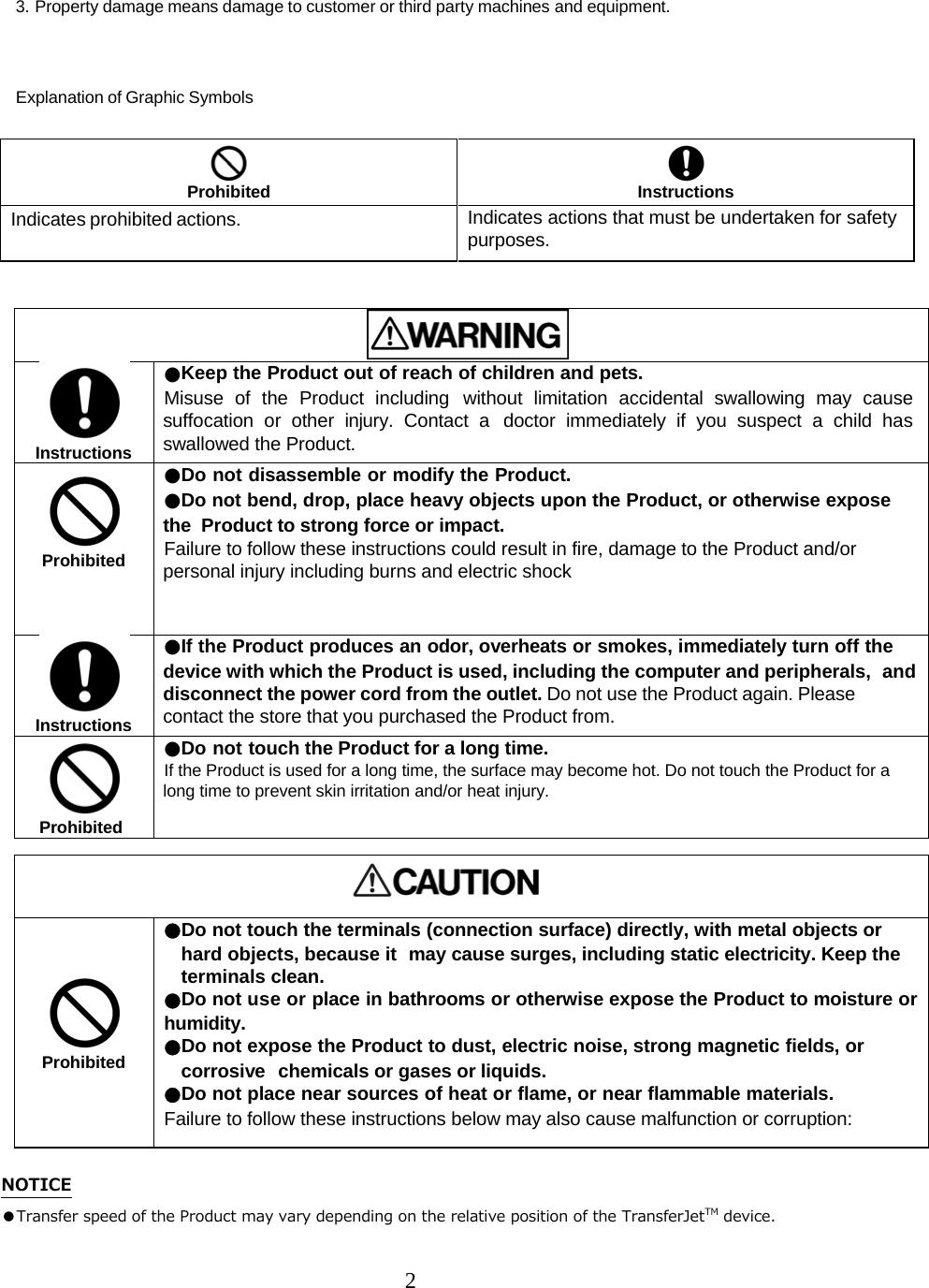 2  3. Property damage means damage to customer or third party machines and equipment.   Explanation of Graphic Symbols    Instructions ●Keep the Product out of reach of children and pets.  Misuse of the Product including without limitation accidental swallowing may cause suffocation or other injury. Contact a  doctor immediately if you suspect a child has swallowed the Product.   Prohibited ●Do not disassemble or modify the Product. ●Do not bend, drop, place heavy objects upon the Product, or otherwise expose the  Product to strong force or impact.  Failure to follow these instructions could result in fire, damage to the Product and/or personal injury including burns and electric shock  Instructions ●If the Product produces an odor, overheats or smokes, immediately turn off the device with which the Product is used, including the computer and peripherals,  and disconnect the power cord from the outlet. Do not use the Product again. Please contact the store that you purchased the Product from.  Prohibited ●Do not touch the Product for a long time. If the Product is used for a long time, the surface may become hot. Do not touch the Product for a long time to prevent skin irritation and/or heat injury.       Prohibited ●Do not touch the terminals (connection surface) directly, with metal objects or hard objects, because it  may cause surges, including static electricity. Keep the terminals clean. ●Do not use or place in bathrooms or otherwise expose the Product to moisture or humidity. ●Do not expose the Product to dust, electric noise, strong magnetic fields, or corrosive  chemicals or gases or liquids. ●Do not place near sources of heat or flame, or near flammable materials.  Failure to follow these instructions below may also cause malfunction or corruption:  NOTICE ●Transfer speed of the Product may vary depending on the relative position of the TransferJetTM device.   Prohibited   Instructions Indicates prohibited actions.  Indicates actions that must be undertaken for safety purposes. 