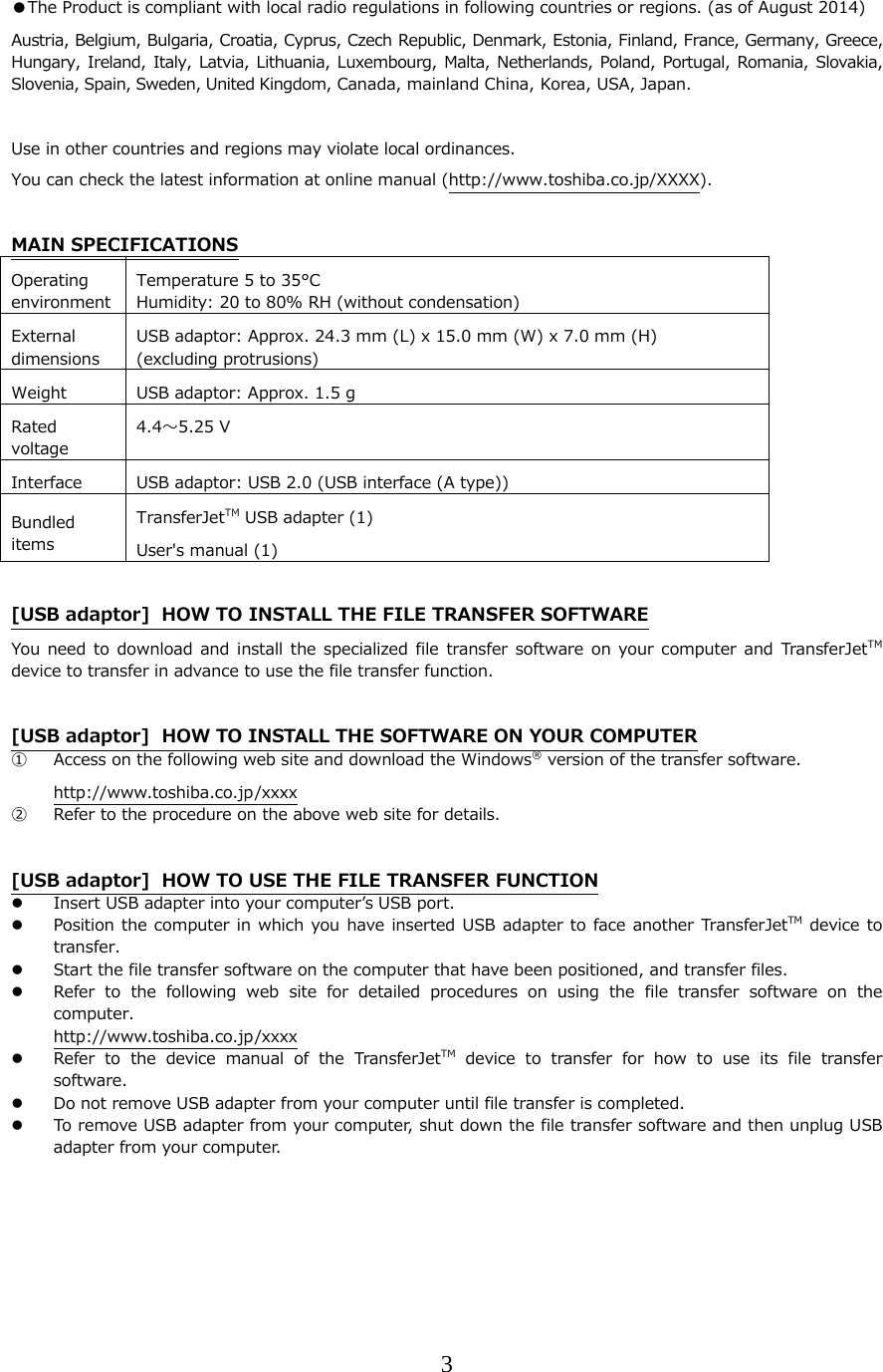 3  ●The Product is compliant with local radio regulations in following countries or regions. (as of August 2014) Austria, Belgium, Bulgaria, Croatia, Cyprus, Czech Republic, Denmark, Estonia, Finland, France, Germany, Greece, Hungary, Ireland,  Italy,  Latvia,  Lithuania, Luxembourg, Malta,  Netherlands,  Poland,  Portugal,  Romania,  Slovakia, Slovenia, Spain, Sweden, United Kingdom, Canada, mainland China, Korea, USA, Japan.  Use in other countries and regions may violate local ordinances. You can check the latest information at online manual (http://www.toshiba.co.jp/XXXX).  MAIN SPECIFICATIONS Operating environment Temperature 5 to 35&deg;C Humidity: 20 to 80% RH (without condensation)External dimensions USB adaptor: Approx. 24.3 mm (L) x 15.0 mm (W) x 7.0 mm (H)   (excluding protrusions) Weight  USB adaptor: Approx. 1.5 gRated voltage 4.4〜5.25 V Interface  USB adaptor: USB 2.0 (USB interface (A type))Bundled items TransferJetTM USB adapter (1) User's manual (1)  [USB adaptor]  HOW TO INSTALL THE FILE TRANSFER SOFTWARE You need to download and install the specialized file transfer software  on  your  computer  and  TransferJetTM device to transfer in advance to use the file transfer function.  [USB adaptor]  HOW TO INSTALL THE SOFTWARE ON YOUR COMPUTER ① Access on the following web site and download the Windows&reg; version of the transfer software. http://www.toshiba.co.jp/xxxx ② Refer to the procedure on the above web site for details.  [USB adaptor]  HOW TO USE THE FILE TRANSFER FUNCTION  Insert USB adapter into your computerʼs USB port.  Position the computer in which you have inserted USB adapter to  face  another TransferJetTM device to transfer.  Start the file transfer software on the computer that have been positioned, and transfer files.   Refer to the following web site for detailed procedures on using  the  file  transfer  software  on  the computer. http://www.toshiba.co.jp/xxxx  Refer to the device manual of the TransferJetTM device to transfer for how to use its file transfer software.  Do not remove USB adapter from your computer until file transfer is completed.  To remove USB adapter from your computer, shut down the file transfer software and then unplug USB adapter from your computer.     