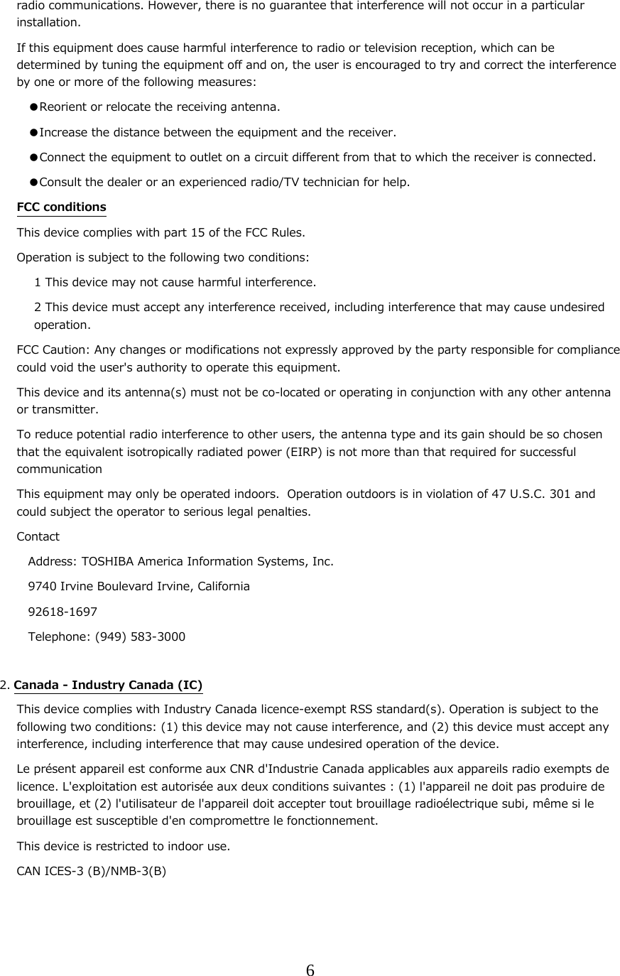 6  radio communications. However, there is no guarantee that interference will not occur in a particular installation. If this equipment does cause harmful interference to radio or television reception, which can be determined by tuning the equipment off and on, the user is encouraged to try and correct the interference by one or more of the following measures: ●Reorient or relocate the receiving antenna. ●Increase the distance between the equipment and the receiver. ●Connect the equipment to outlet on a circuit different from that to which the receiver is connected. ●Consult the dealer or an experienced radio/TV technician for help. FCC conditions This device complies with part 15 of the FCC Rules. Operation is subject to the following two conditions: 1 This device may not cause harmful interference. 2 This device must accept any interference received, including interference that may cause undesired operation. FCC Caution: Any changes or modifications not expressly approved by the party responsible for compliance could void the user's authority to operate this equipment. This device and its antenna(s) must not be co-located or operating in conjunction with any other antenna or transmitter. To reduce potential radio interference to other users, the antenna type and its gain should be so chosen that the equivalent isotropically radiated power (EIRP) is not more than that required for successful communication This equipment may only be operated indoors.  Operation outdoors is in violation of 47 U.S.C. 301 and could subject the operator to serious legal penalties. Contact Address: TOSHIBA America Information Systems, Inc. 9740 Irvine Boulevard Irvine, California 92618-1697 Telephone: (949) 583-3000  2. Canada - Industry Canada (IC) This device complies with Industry Canada licence-exempt RSS standard(s). Operation is subject to the following two conditions: (1) this device may not cause interference, and (2) this device must accept any interference, including interference that may cause undesired operation of the device. Le pr&eacute;sent appareil est conforme aux CNR d'Industrie Canada applicables aux appareils radio exempts de licence. L'exploitation est autoris&eacute;e aux deux conditions suivantes : (1) l'appareil ne doit pas produire de brouillage, et (2) l'utilisateur de l'appareil doit accepter tout brouillage radio&eacute;lectrique subi, m&ecirc;me si le brouillage est susceptible d'en compromettre le fonctionnement. This device is restricted to indoor use. CAN ICES-3 (B)/NMB-3(B)    