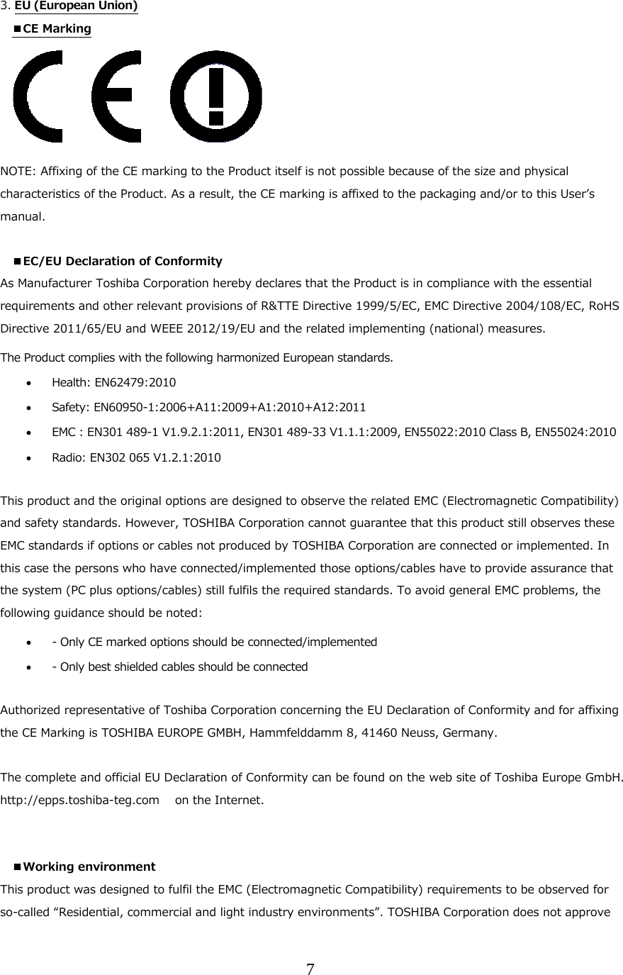 7  3. EU (European Union)  ■CE Marking      NOTE: Affixing of the CE marking to the Product itself is not possible because of the size and physical characteristics of the Product. As a result, the CE marking is affixed to the packaging and/or to this Userʼs manual.  ■EC/EU Declaration of Conformity  As Manufacturer Toshiba Corporation hereby declares that the Product is in compliance with the essential requirements and other relevant provisions of R&amp;TTE Directive 1999/5/EC, EMC Directive 2004/108/EC, RoHS Directive 2011/65/EU and WEEE 2012/19/EU and the related implementing (national) measures. The Product complies with the following harmonized European standards.   Health: EN62479:2010    Safety: EN60950-1:2006+A11:2009+A1:2010+A12:2011  EMC : EN301 489-1 V1.9.2.1:2011, EN301 489-33 V1.1.1:2009, EN55022:2010 Class B, EN55024:2010  Radio: EN302 065 V1.2.1:2010   This product and the original options are designed to observe the related EMC (Electromagnetic Compatibility) and safety standards. However, TOSHIBA Corporation cannot guarantee that this product still observes these EMC standards if options or cables not produced by TOSHIBA Corporation are connected or implemented. In this case the persons who have connected/implemented those options/cables have to provide assurance that the system (PC plus options/cables) still fulfils the required standards. To avoid general EMC problems, the following guidance should be noted:  - Only CE marked options should be connected/implemented  - Only best shielded cables should be connected  Authorized representative of Toshiba Corporation concerning the EU Declaration of Conformity and for affixing the CE Marking is TOSHIBA EUROPE GMBH, Hammfelddamm 8, 41460 Neuss, Germany.  The complete and official EU Declaration of Conformity can be found on the web site of Toshiba Europe GmbH. http://epps.toshiba-teg.com   on the Internet.   ■Working environment This product was designed to fulfil the EMC (Electromagnetic Compatibility) requirements to be observed for so-called &ldquo;Residential, commercial and light industry environments&rdquo;. TOSHIBA Corporation does not approve 