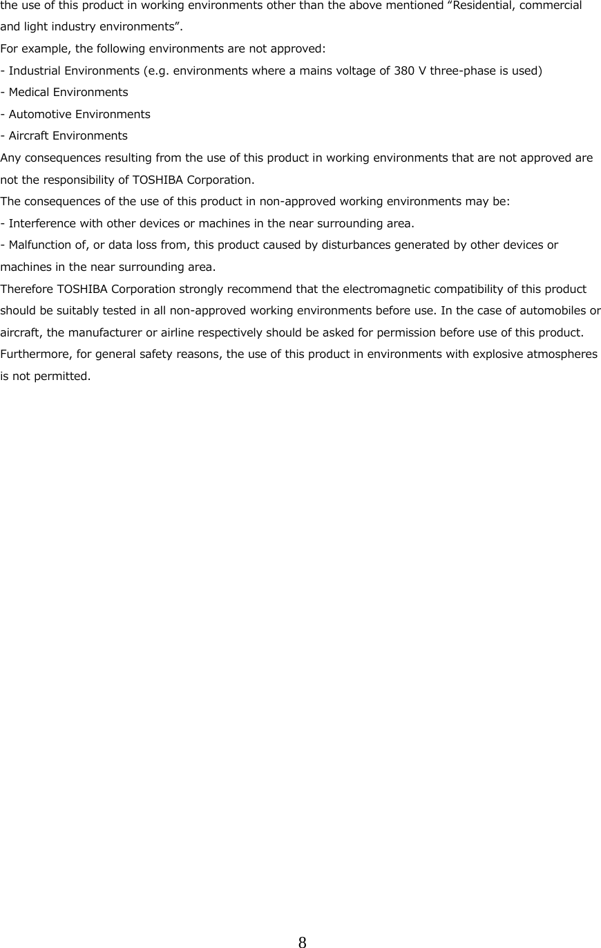 8  the use of this product in working environments other than the above mentioned &ldquo;Residential, commercial and light industry environments&rdquo;. For example, the following environments are not approved: - Industrial Environments (e.g. environments where a mains voltage of 380 V three-phase is used) - Medical Environments - Automotive Environments - Aircraft Environments Any consequences resulting from the use of this product in working environments that are not approved are not the responsibility of TOSHIBA Corporation. The consequences of the use of this product in non-approved working environments may be: - Interference with other devices or machines in the near surrounding area. - Malfunction of, or data loss from, this product caused by disturbances generated by other devices or machines in the near surrounding area. Therefore TOSHIBA Corporation strongly recommend that the electromagnetic compatibility of this product should be suitably tested in all non-approved working environments before use. In the case of automobiles or aircraft, the manufacturer or airline respectively should be asked for permission before use of this product. Furthermore, for general safety reasons, the use of this product in environments with explosive atmospheres is not permitted.   
