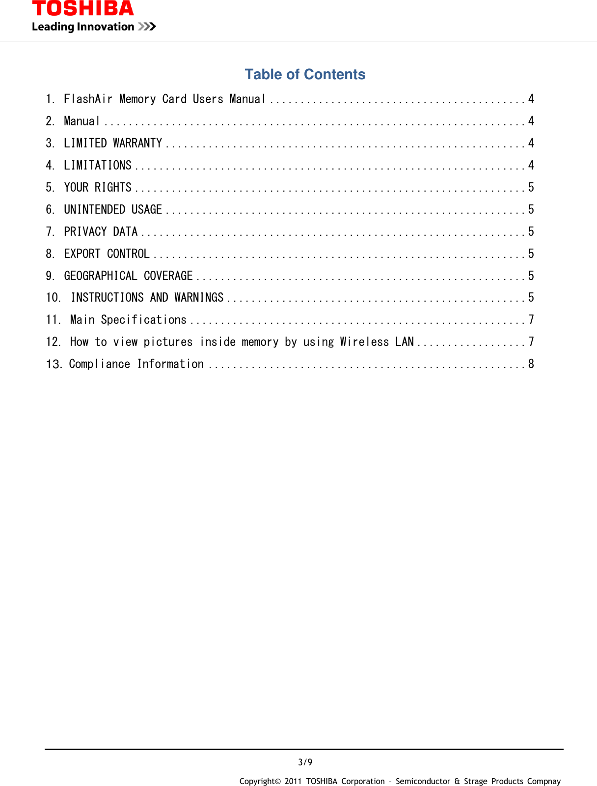  3/9 Copyright&copy;  2011  TOSHIBA  Corporation  &ndash;  Semiconductor  &amp;  Strage  Products  Compnay   Table of Contents 1. FlashAir Memory Card Users Manual .......................................... 4 2. Manual ..................................................................... 4 3. LIMITED WARRANTY ........................................................... 4 4. LIMITATIONS ................................................................ 4 5. YOUR RIGHTS ................................................................ 5 6. UNINTENDED USAGE ........................................................... 5 7. PRIVACY DATA ............................................................... 5 8. EXPORT CONTROL ............................................................. 5 9. GEOGRAPHICAL COVERAGE ...................................................... 5 10. INSTRUCTIONS AND WARNINGS ................................................. 5 11. Main Specifications ....................................................... 7 12. How to view pictures inside memory by using Wireless LAN .................. 7 13. Compliance Information .................................................... 8                              