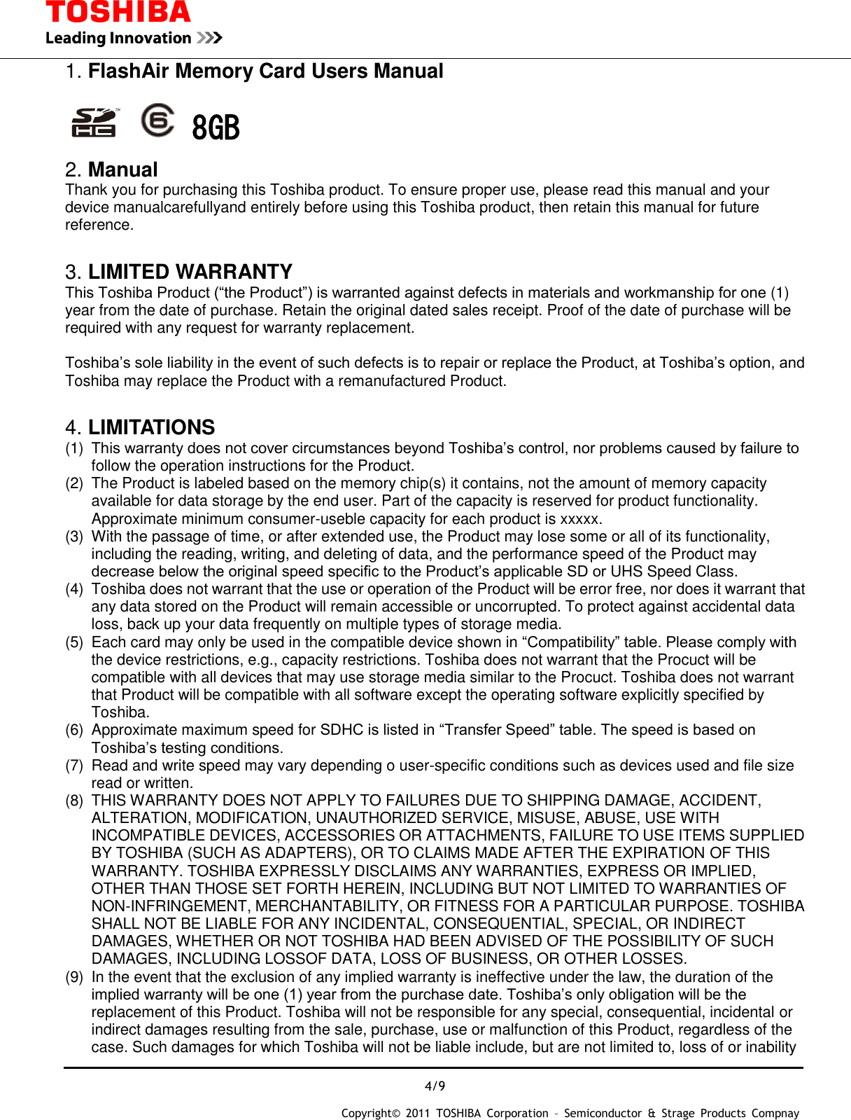  4/9 Copyright&copy;  2011  TOSHIBA  Corporation  &ndash;  Semiconductor  &amp;  Strage  Products  Compnay   1. FlashAir Memory Card Users Manual      8GB 2. Manual Thank you for purchasing this Toshiba product. To ensure proper use, please read this manual and your device manualcarefullyand entirely before using this Toshiba product, then retain this manual for future reference.    3. LIMITED WARRANTY This Toshiba Product (&ldquo;the Product&rdquo;) is warranted against defects in materials and workmanship for one (1) year from the date of purchase. Retain the original dated sales receipt. Proof of the date of purchase will be required with any request for warranty replacement.  Toshiba&rsquo;s sole liability in the event of such defects is to repair or replace the Product, at Toshiba&rsquo;s option, and Toshiba may replace the Product with a remanufactured Product.  4. LIMITATIONS (1)  This warranty does not cover circumstances beyond Toshiba&rsquo;s control, nor problems caused by failure to follow the operation instructions for the Product. (2)  The Product is labeled based on the memory chip(s) it contains, not the amount of memory capacity available for data storage by the end user. Part of the capacity is reserved for product functionality. Approximate minimum consumer-useble capacity for each product is xxxxx. (3)  With the passage of time, or after extended use, the Product may lose some or all of its functionality, including the reading, writing, and deleting of data, and the performance speed of the Product may decrease below the original speed specific to the Product&rsquo;s applicable SD or UHS Speed Class. (4)  Toshiba does not warrant that the use or operation of the Product will be error free, nor does it warrant that any data stored on the Product will remain accessible or uncorrupted. To protect against accidental data loss, back up your data frequently on multiple types of storage media. (5)  Each card may only be used in the compatible device shown in &ldquo;Compatibility&rdquo; table. Please comply with the device restrictions, e.g., capacity restrictions. Toshiba does not warrant that the Procuct will be compatible with all devices that may use storage media similar to the Procuct. Toshiba does not warrant that Product will be compatible with all software except the operating software explicitly specified by Toshiba. (6)  Approximate maximum speed for SDHC is listed in &ldquo;Transfer Speed&rdquo; table. The speed is based on Toshiba&rsquo;s testing conditions. (7)  Read and write speed may vary depending o user-specific conditions such as devices used and file size read or written. (8)  THIS WARRANTY DOES NOT APPLY TO FAILURES DUE TO SHIPPING DAMAGE, ACCIDENT, ALTERATION, MODIFICATION, UNAUTHORIZED SERVICE, MISUSE, ABUSE, USE WITH INCOMPATIBLE DEVICES, ACCESSORIES OR ATTACHMENTS, FAILURE TO USE ITEMS SUPPLIED BY TOSHIBA (SUCH AS ADAPTERS), OR TO CLAIMS MADE AFTER THE EXPIRATION OF THIS WARRANTY. TOSHIBA EXPRESSLY DISCLAIMS ANY WARRANTIES, EXPRESS OR IMPLIED, OTHER THAN THOSE SET FORTH HEREIN, INCLUDING BUT NOT LIMITED TO WARRANTIES OF NON-INFRINGEMENT, MERCHANTABILITY, OR FITNESS FOR A PARTICULAR PURPOSE. TOSHIBA SHALL NOT BE LIABLE FOR ANY INCIDENTAL, CONSEQUENTIAL, SPECIAL, OR INDIRECT DAMAGES, WHETHER OR NOT TOSHIBA HAD BEEN ADVISED OF THE POSSIBILITY OF SUCH DAMAGES, INCLUDING LOSSOF DATA, LOSS OF BUSINESS, OR OTHER LOSSES. (9)  In the event that the exclusion of any implied warranty is ineffective under the law, the duration of the implied warranty will be one (1) year from the purchase date. Toshiba&rsquo;s only obligation will be the replacement of this Product. Toshiba will not be responsible for any special, consequential, incidental or indirect damages resulting from the sale, purchase, use or malfunction of this Product, regardless of the case. Such damages for which Toshiba will not be liable include, but are not limited to, loss of or inability 