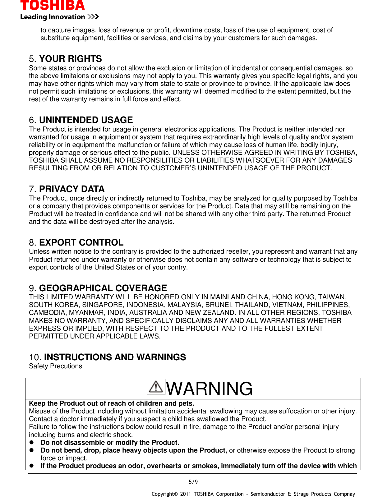  5/9 Copyright&copy;  2011  TOSHIBA  Corporation  &ndash;  Semiconductor  &amp;  Strage  Products  Compnay   to capture images, loss of revenue or profit, downtime costs, loss of the use of equipment, cost of substitute equipment, facilities or services, and claims by your customers for such damages.  5. YOUR RIGHTS Some states or provinces do not allow the exclusion or limitation of incidental or consequential damages, so the above limitaions or exclusions may not apply to you. This warranty gives you specific legal rights, and you may have other rights which may vary from state to state or province to province. If the applicable law does not permit such limitations or exclusions, this warranty will deemed modified to the extent permitted, but the rest of the warranty remains in full force and effect.  6. UNINTENDED USAGE The Product is intended for usage in general electronics applications. The Product is neither intended nor warranted for usage in equipment or system that requires extraordinarily high levels of quality and/or system reliability or in equipment the malfunction or failure of which may cause loss of human life, bodily injury, property damage or serious effect to the public. UNLESS OTHERWISE AGREED IN WRITING BY TOSHIBA, TOSHIBA SHALL ASSUME NO RESPONSILITIES OR LIABILITIES WHATSOEVER FOR ANY DAMAGES RESULTING FROM OR RELATION TO CUSTOMER&rsquo;S UNINTENDED USAGE OF THE PRODUCT.  7. PRIVACY DATA The Product, once directly or indirectly returned to Toshiba, may be analyzed for quality purposed by Toshiba or a company that provides components or services for the Product. Data that may still be remaining on the Product will be treated in confidence and will not be shared with any other third party. The returned Product and the data will be destroyed after the analysis.  8. EXPORT CONTROL Unless written notice to the contrary is provided to the authorized reseller, you represent and warrant that any Product returned under warranty or otherwise does not contain any software or technology that is subject to export controls of the United States or of your contry.  9. GEOGRAPHICAL COVERAGE THIS LIMITED WARRANTY WILL BE HONORED ONLY IN MAINLAND CHINA, HONG KONG, TAIWAN, SOUTH KOREA, SINGAPORE, INDONESIA, MALAYSIA, BRUNEI, THAILAND, VIETNAM, PHILIPPINES, CAMBODIA, MYANMAR, INDIA, AUSTRALIA AND NEW ZEALAND. IN ALL OTHER REGIONS, TOSHIBA MAKES NO WARRANTY, AND SPECIFICALLY DISCLAIMS ANY AND ALL WARRANTIES WHETHER EXPRESS OR IMPLIED, WITH RESPECT TO THE PRODUCT AND TO THE FULLEST EXTENT PERMITTED UNDER APPLICABLE LAWS.  10. INSTRUCTIONS AND WARNINGS Safety Precutions  WARNING Keep the Product out of reach of children and pets. Misuse of the Product including without limitation accidental swallowing may cause suffocation or other injury. Contact a doctor immediately if you suspect a child has swallowed the Product. Failure to follow the instructions below could result in fire, damage to the Product and/or personal injury including burns and electric shock.  Do not disassemble or modify the Product.  Do not bend, drop, place heavy objects upon the Product, or otherwise expose the Product to strong force or impact.  If the Product produces an odor, overhearts or smokes, immediately turn off the device with which 