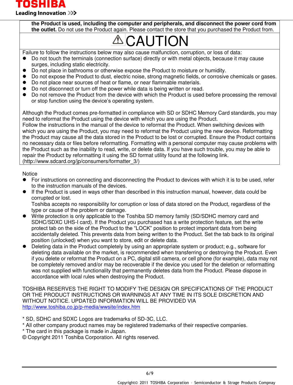  6/9 Copyright&copy;  2011  TOSHIBA  Corporation  &ndash;  Semiconductor  &amp;  Strage  Products  Compnay   the Product is used, including the computer and peripherals, and disconnect the power cord from the outlet. Do not use the Product again. Please contact the store that you purchased the Product from. CAUTION Failure to follow the instructions below may also cause malfunction, corruption, or loss of data:   Do not touch the terminals (connection surface) directly or with metal objects, because it may cause surges, including static electricity.   Do not place in bathrooms or otherwise expose the Product to moisture or humidity.   Do not expose the Product to dust, electric noise, strong magnetic fields, or corrosive chemicals or gases.   Do not place near sources of heat or flame, or near flammable materials.   Do not disconnect or turn off the power while data is being written or read.   Do not remove the Product from the device with which the Product is used before processing the removal or stop function using the device&rsquo;s operating system.  Although the Product comes pre-formatted in compliance with SD or SDHC Memory Card standards, you may need to reformat the Product using the device with which you are using the Product. Follow the instructions in the manual of the device to reformat the Product. When switching devices with which you are using the Product, you may need to reformat the Product using the new device. Reformatting the Product may cause all the data stored in the Product to be lost or corrupted. Ensure the Product contains no necessary data or files before reformatting. Formatting with a personal computer may cause problems with the Product such as the inability to read, write, or delete data. If you have such trouble, you may be able to repair the Product by reformatting it using the SD format utility found at the following link. (http://www.sdcard.org/jp/consumers/formatter_3/)  Notice   For instructions on connecting and disconnecting the Product to devices with which it is to be used, refer to the instruction manuals of the devices.   If the Product is used in ways other than described in this instruction manual, however, data could be corrupted or lost. Toshiba accepts no responsibility for corruption or loss of data stored on the Product, regardless of the type or cause of the problem or damage.   Write protection is only applicable to the Toshiba SD memory family (SD/SDHC memory card and SDHC/SDXC UHS-I card). If the Product you purchased has a write protection feature, set the write protect tab on the side of the Product to the &ldquo;LOCK&rdquo; position to protect important data from being accidentally deleted. This prevents data from being written to the Product. Set the tab back to its original position (unlocked) when you want to store, edit or delete data.   Deleting data in the Product completely by using an appropriate system or product; e.g., software for deleting data available on the market, is recommended when transferring or destroying the Product. Even if you delete or reformat the Product on a PC, digital still camera, or cell phone (for example), data may not be completely removed and/or may be recoverable if the device you used for the deletion or reformatting was not supplied with functionality that permanently deletes data from the Product. Please dispose in accordance with local rules when destroying the Product.  TOSHIBA RESERVES THE RIGHT TO MODIFY THE DESIGN OR SPECIFICATIONS OF THE PRODUCT OR THE PRODUCT INSTRUCTIONS OR WARNINGS AT ANY TIME IN ITS SOLE DISCRETION AND WITHOUT NOTICE. UPDATED INFORMATION WILL BE PROVIDED VIA http://www.toshiba.co.jp/p-media/wwsite/index.htm  * SD, SDHC and SDXC Logos are trademarks of SD-3C, LLC. * All other company product names may be registered trademarks of their respective companies. * The card in this package is made in Japan. &copy; Copyright 2011 Toshiba Corporation. All rights reserved.   
