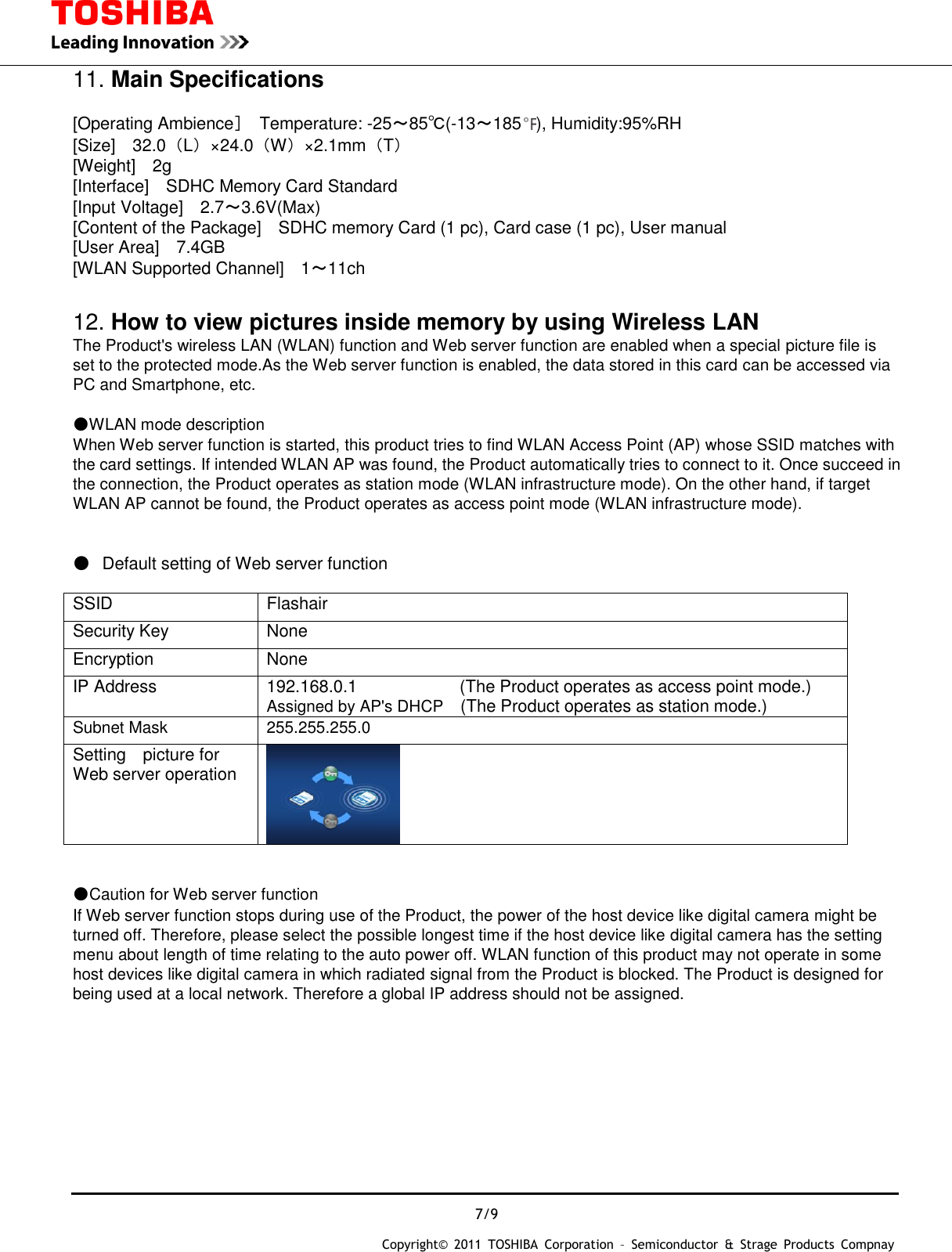  7/9 Copyright&copy;  2011  TOSHIBA  Corporation  &ndash;  Semiconductor  &amp;  Strage  Products  Compnay   11. Main Specifications  [Operating Ambience］  Temperature: -25～85℃(-13～185 ), Humidity:95%RH [Size]    32.0（L）&times;24.0（W）&times;2.1mm（T） [Weight]    2g [Interface]    SDHC Memory Card Standard [Input Voltage]    2.7～3.6V(Max) [Content of the Package]    SDHC memory Card (1 pc), Card case (1 pc), User manual [User Area]    7.4GB [WLAN Supported Channel]    1～11ch  12. How to view pictures inside memory by using Wireless LAN The Product's wireless LAN (WLAN) function and Web server function are enabled when a special picture file is   set to the protected mode.As the Web server function is enabled, the data stored in this card can be accessed via   PC and Smartphone, etc.  ●WLAN mode description When Web server function is started, this product tries to find WLAN Access Point (AP) whose SSID matches with   the card settings. If intended WLAN AP was found, the Product automatically tries to connect to it. Once succeed in   the connection, the Product operates as station mode (WLAN infrastructure mode). On the other hand, if target   WLAN AP cannot be found, the Product operates as access point mode (WLAN infrastructure mode).    ● Default setting of Web server function      SSID Flashair Security Key None Encryption None IP Address 192.168.0.1                        (The Product operates as access point mode.) Assigned by AP's DHCP    (The Product operates as station mode.) Subnet Mask 255.255.255.0 Setting    picture for Web server operation    ●Caution for Web server function If Web server function stops during use of the Product, the power of the host device like digital camera might be   turned off. Therefore, please select the possible longest time if the host device like digital camera has the setting   menu about length of time relating to the auto power off. WLAN function of this product may not operate in some   host devices like digital camera in which radiated signal from the Product is blocked. The Product is designed for   being used at a local network. Therefore a global IP address should not be assigned.          
