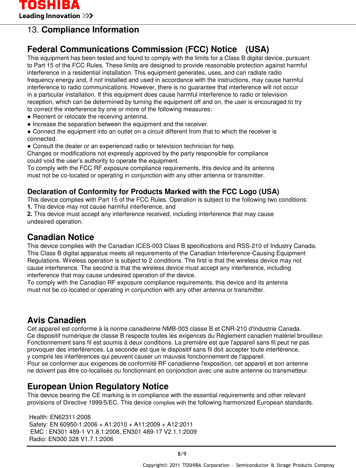  8/9 Copyright&copy;  2011  TOSHIBA  Corporation  &ndash;  Semiconductor  &amp;  Strage  Products  Compnay   13. Compliance Information  Federal Communications Commission (FCC) Notice (USA) This equipment has been tested and found to comply with the limits for a Class B digital device, pursuant to Part 15 of the FCC Rules. These limits are designed to provide reasonable protection against harmful interference in a residential installation. This equipment generates, uses, and can radiate radio frequency energy and, if not installed and used in accordance with the instructions, may cause harmful interference to radio communications. However, there is no guarantee that interference will not occur in a particular installation. If this equipment does cause harmful interference to radio or television reception, which can be determined by turning the equipment off and on, the user is encouraged to try to correct the interference by one or more of the following measures: ● Reorient or relocate the receiving antenna. ● Increase the separation between the equipment and the receiver. ● Connect the equipment into an outlet on a circuit different from that to which the receiver is connected. ● Consult the dealer or an experienced radio or television technician for help. Changes or modifications not expressly approved by the party responsible for compliance   could void the user&rsquo;s authority to operate the equipment. To comply with the FCC RF exposure compliance requirements, this device and its antenna   must not be co-located or operating in conjunction with any other antenna or transmitter.  Declaration of Conformity for Products Marked with the FCC Logo (USA) This device complies with Part 15 of the FCC Rules. Operation is subject to the following two conditions: 1. This device may not cause harmful interference, and 2. This device must accept any interference received, including interference that may cause undesired operation.  Canadian Notice  This device complies with the Canadian ICES-003 Class B specifications and RSS-210 of Industry Canada. This Class B digital apparatus meets all requirements of the Canadian Interference-Causing Equipment Regulations. Wireless operation is subject to 2 conditions. The first is that the wireless device may not cause interference. The second is that the wireless device must accept any interference, including interference that may cause undesired operation of the device. To comply with the Canadian RF exposure compliance requirements, this device and its antenna   must not be co-located or operating in conjunction with any other antenna or transmitter.    Avis Canadien  Cet appareil est conforme &agrave; la norme canadienne NMB-003 classe B et CNR-210 d'Industrie Canada. Ce dispositif num&eacute;rique de classe B respecte toutes les exigences du R&egrave;glement canadien mat&eacute;riel brouilleur.   Fonctionnement sans fil est soumis &agrave; deux conditions. La premi&egrave;re est que l'appareil sans fil peut ne pas   provoquer des interf&eacute;rences. La seconde est que le dispositif sans fil doit accepter toute interf&eacute;rence,   y compris les interf&eacute;rences qui peuvent causer un mauvais fonctionnement de l'appareil. Pour se conformer aux exigences de conformit&eacute; RF canadienne l'exposition, cet appareil et son antenne ne doivent pas &ecirc;tre co-localis&eacute;s ou fonctionnant en conjonction avec une autre antenne ou transmetteur.  European Union Regulatory Notice  This device bearing the CE marking is in compliance with the essential requirements and other relevant   provisions of Directive 1999/5/EC. This device complies with the following harmonized European standards.    Health: EN62311:2008     Safety: EN 60950-1:2006 + A1:2010 + A11:2009 + A12:2011 EMC : EN301 489-1 V1.8.1:2008, EN301 489-17 V2.1.1:2009 Radio: EN300 328 V1.7.1:2006   