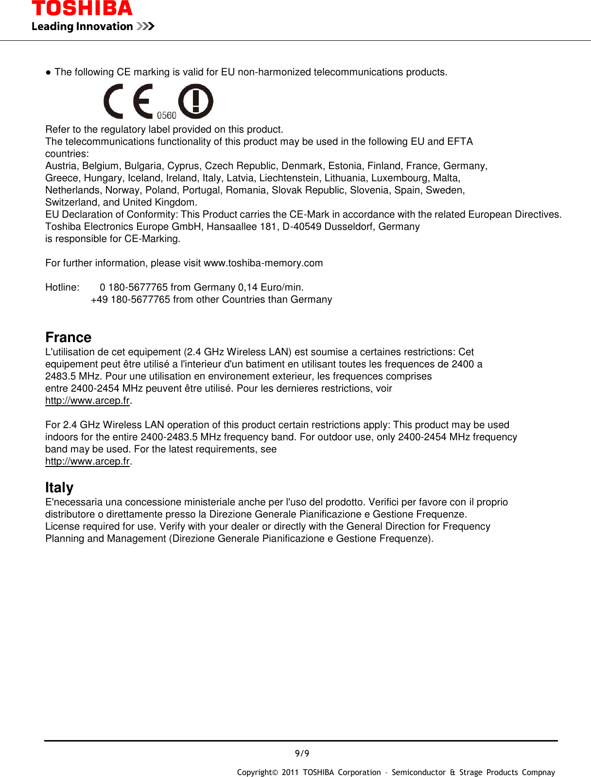  9/9 Copyright&copy;  2011  TOSHIBA  Corporation  &ndash;  Semiconductor  &amp;  Strage  Products  Compnay       ● The following CE marking is valid for EU non-harmonized telecommunications products.            Refer to the regulatory label provided on this product. The telecommunications functionality of this product may be used in the following EU and EFTA countries: Austria, Belgium, Bulgaria, Cyprus, Czech Republic, Denmark, Estonia, Finland, France, Germany, Greece, Hungary, Iceland, Ireland, Italy, Latvia, Liechtenstein, Lithuania, Luxembourg, Malta, Netherlands, Norway, Poland, Portugal, Romania, Slovak Republic, Slovenia, Spain, Sweden, Switzerland, and United Kingdom. EU Declaration of Conformity: This Product carries the CE-Mark in accordance with the related European Directives. Toshiba Electronics Europe GmbH, Hansaallee 181, D-40549 Dusseldorf, Germany   is responsible for CE-Marking.    For further information, please visit www.toshiba-memory.com    Hotline:        0 180-5677765 from Germany 0,14 Euro/min.                   +49 180-5677765 from other Countries than Germany   France  L'utilisation de cet equipement (2.4 GHz Wireless LAN) est soumise a certaines restrictions: Cet equipement peut &ecirc;tre utilis&eacute; a l'interieur d'un batiment en utilisant toutes les frequences de 2400 a 2483.5 MHz. Pour une utilisation en environement exterieur, les frequences comprises entre 2400-2454 MHz peuvent &ecirc;tre utilis&eacute;. Pour les dernieres restrictions, voir http://www.arcep.fr.  For 2.4 GHz Wireless LAN operation of this product certain restrictions apply: This product may be used indoors for the entire 2400-2483.5 MHz frequency band. For outdoor use, only 2400-2454 MHz frequency   band may be used. For the latest requirements, see http://www.arcep.fr.  Italy  E'necessaria una concessione ministeriale anche per l'uso del prodotto. Verifici per favore con il proprio distributore o direttamente presso la Direzione Generale Pianificazione e Gestione Frequenze. License required for use. Verify with your dealer or directly with the General Direction for Frequency Planning and Management (Direzione Generale Pianificazione e Gestione Frequenze).    