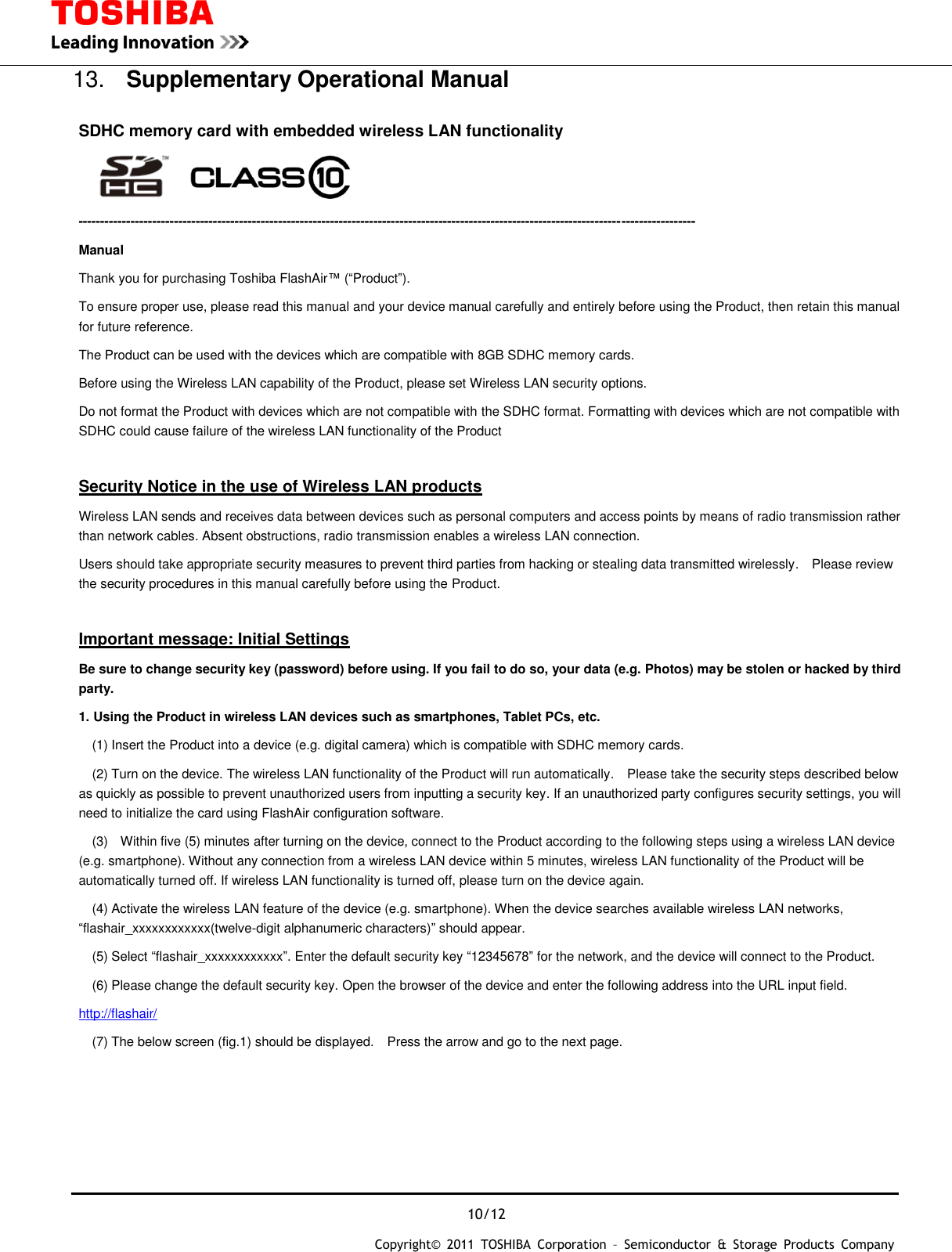  10/12 Copyright&copy;  2011  TOSHIBA  Corporation  &ndash;  Semiconductor  &amp;  Storage  Products  Company   13.  Supplementary Operational Manual        SDHC memory card with embedded wireless LAN functionality      ---------------------------------------------------------------------------------------------------------------------------------------------- Manual Thank you for purchasing Toshiba FlashAir&trade; (&ldquo;Product&rdquo;).     To ensure proper use, please read this manual and your device manual carefully and entirely before using the Product, then retain this manual for future reference. The Product can be used with the devices which are compatible with 8GB SDHC memory cards. Before using the Wireless LAN capability of the Product, please set Wireless LAN security options. Do not format the Product with devices which are not compatible with the SDHC format. Formatting with devices which are not compatible with SDHC could cause failure of the wireless LAN functionality of the Product    Security Notice in the use of Wireless LAN products Wireless LAN sends and receives data between devices such as personal computers and access points by means of radio transmission rather than network cables. Absent obstructions, radio transmission enables a wireless LAN connection. Users should take appropriate security measures to prevent third parties from hacking or stealing data transmitted wirelessly.  Please review the security procedures in this manual carefully before using the Product.  Important message: Initial Settings Be sure to change security key (password) before using. If you fail to do so, your data (e.g. Photos) may be stolen or hacked by third party. 1. Using the Product in wireless LAN devices such as smartphones, Tablet PCs, etc.   (1) Insert the Product into a device (e.g. digital camera) which is compatible with SDHC memory cards.   (2) Turn on the device. The wireless LAN functionality of the Product will run automatically.    Please take the security steps described below as quickly as possible to prevent unauthorized users from inputting a security key. If an unauthorized party configures security settings, you will need to initialize the card using FlashAir configuration software.   (3)    Within five (5) minutes after turning on the device, connect to the Product according to the following steps using a wireless LAN device (e.g. smartphone). Without any connection from a wireless LAN device within 5 minutes, wireless LAN functionality of the Product will be automatically turned off. If wireless LAN functionality is turned off, please turn on the device again.   (4) Activate the wireless LAN feature of the device (e.g. smartphone). When the device searches available wireless LAN networks, &ldquo;flashair_xxxxxxxxxxxx(twelve-digit alphanumeric characters)&rdquo; should appear.   (5) Select &ldquo;flashair_xxxxxxxxxxxx&rdquo;. Enter the default security key &ldquo;12345678&rdquo; for the network, and the device will connect to the Product.     (6) Please change the default security key. Open the browser of the device and enter the following address into the URL input field. http://flashair/   (7) The below screen (fig.1) should be displayed.    Press the arrow and go to the next page. 