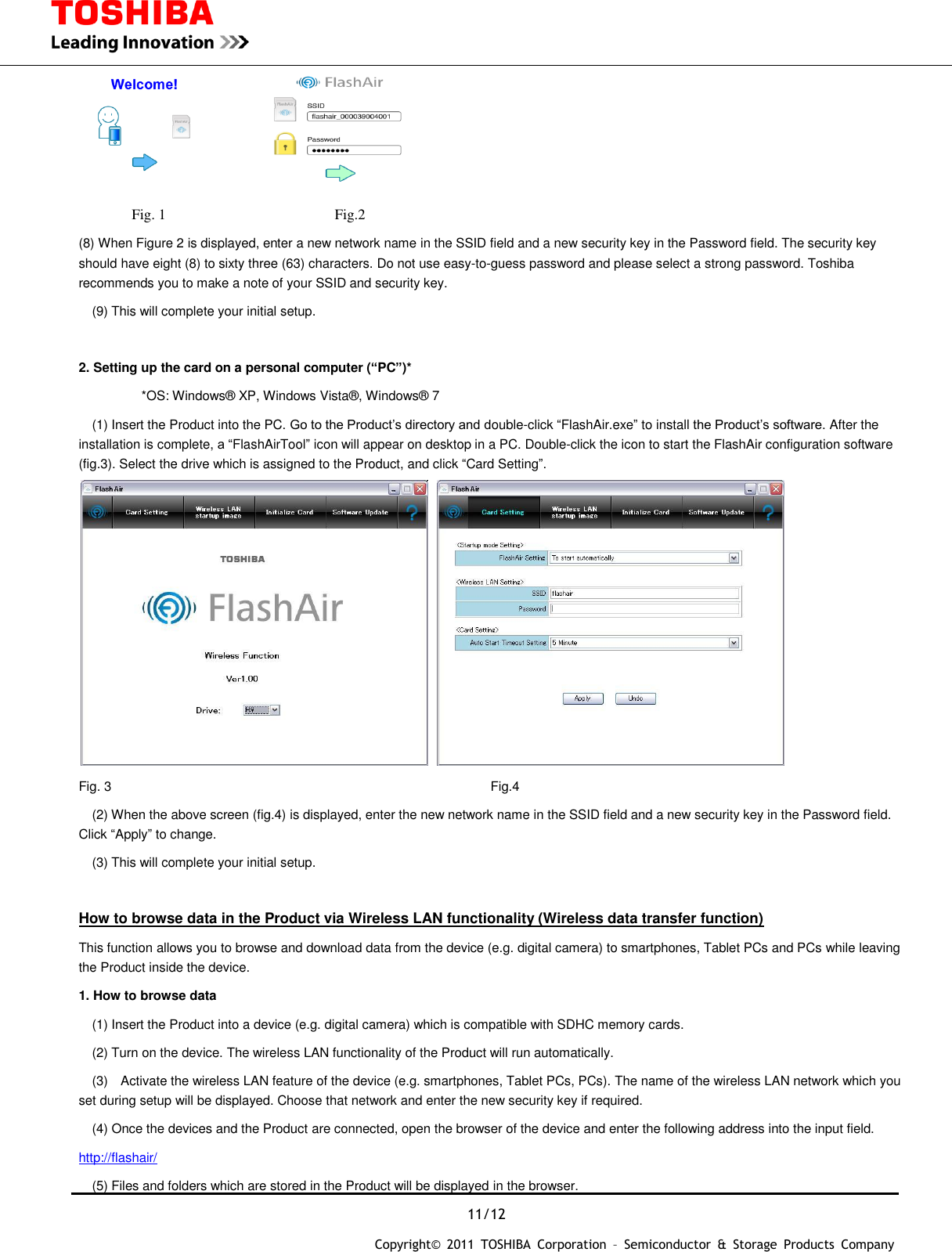  11/12 Copyright&copy;  2011  TOSHIBA  Corporation  &ndash;  Semiconductor  &amp;  Storage  Products  Company             Fig. 1                                              Fig.2 (8) When Figure 2 is displayed, enter a new network name in the SSID field and a new security key in the Password field. The security key should have eight (8) to sixty three (63) characters. Do not use easy-to-guess password and please select a strong password. Toshiba recommends you to make a note of your SSID and security key.   (9) This will complete your initial setup.  2. Setting up the card on a personal computer (&ldquo;PC&rdquo;)*   *OS: Windows&reg; XP, Windows Vista&reg;, Windows&reg; 7   (1) Insert the Product into the PC. Go to the Product&rsquo;s directory and double-click &ldquo;FlashAir.exe&rdquo; to install the Product&rsquo;s software. After the installation is complete, a &ldquo;FlashAirTool&rdquo; icon will appear on desktop in a PC. Double-click the icon to start the FlashAir configuration software (fig.3). Select the drive which is assigned to the Product, and click &ldquo;Card Setting&rdquo;.    Fig. 3              Fig.4   (2) When the above screen (fig.4) is displayed, enter the new network name in the SSID field and a new security key in the Password field. Click &ldquo;Apply&rdquo; to change.   (3) This will complete your initial setup.  How to browse data in the Product via Wireless LAN functionality (Wireless data transfer function) This function allows you to browse and download data from the device (e.g. digital camera) to smartphones, Tablet PCs and PCs while leaving the Product inside the device. 1. How to browse data   (1) Insert the Product into a device (e.g. digital camera) which is compatible with SDHC memory cards.   (2) Turn on the device. The wireless LAN functionality of the Product will run automatically.   (3)    Activate the wireless LAN feature of the device (e.g. smartphones, Tablet PCs, PCs). The name of the wireless LAN network which you set during setup will be displayed. Choose that network and enter the new security key if required.   (4) Once the devices and the Product are connected, open the browser of the device and enter the following address into the input field. http://flashair/   (5) Files and folders which are stored in the Product will be displayed in the browser.   