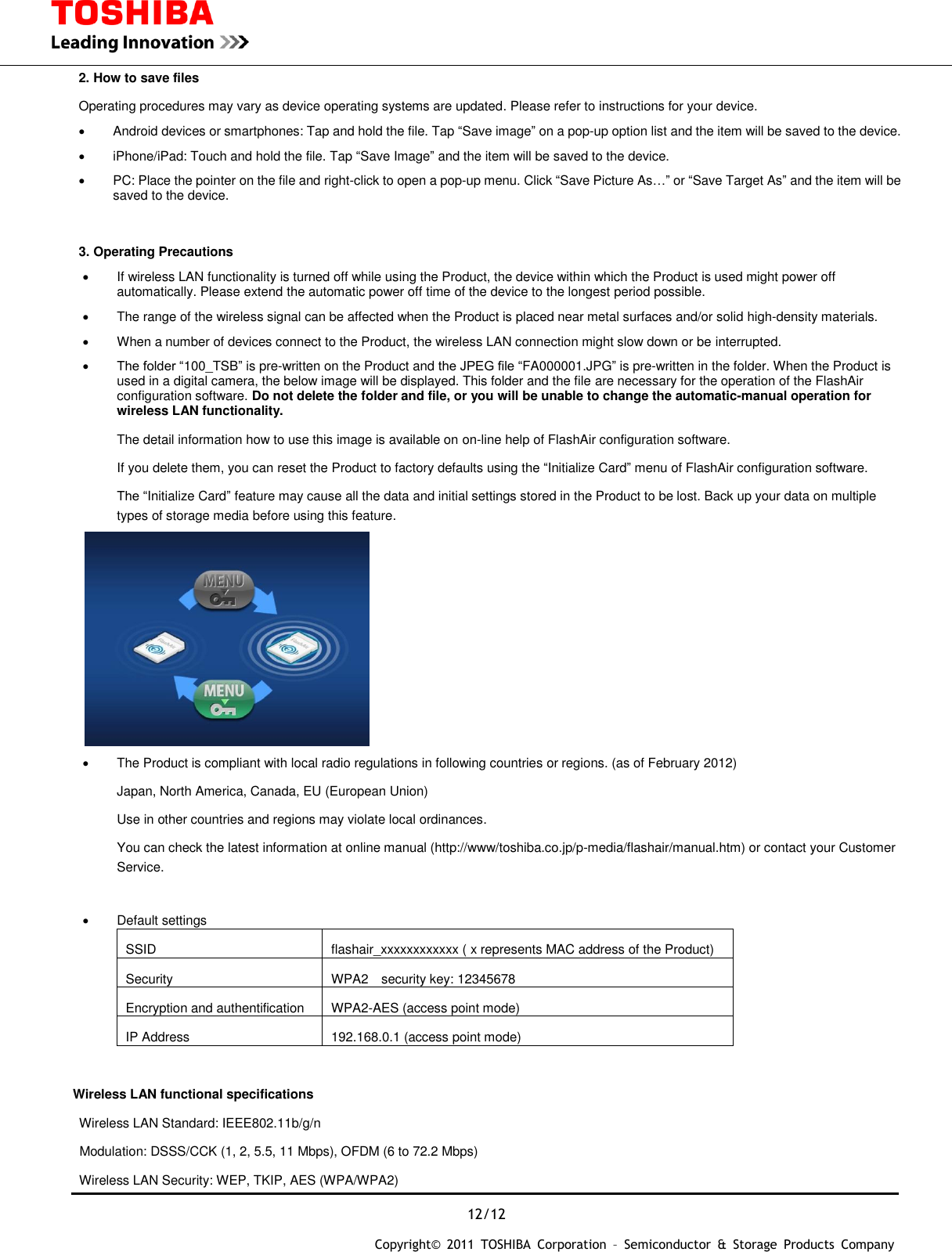  12/12 Copyright&copy;  2011  TOSHIBA  Corporation  &ndash;  Semiconductor  &amp;  Storage  Products  Company   2. How to save files Operating procedures may vary as device operating systems are updated. Please refer to instructions for your device.   Android devices or smartphones: Tap and hold the file. Tap &ldquo;Save image&rdquo; on a pop-up option list and the item will be saved to the device.   iPhone/iPad: Touch and hold the file. Tap &ldquo;Save Image&rdquo; and the item will be saved to the device.   PC: Place the pointer on the file and right-click to open a pop-up menu. Click &ldquo;Save Picture As&hellip;&rdquo; or &ldquo;Save Target As&rdquo; and the item will be saved to the device.  3. Operating Precautions   If wireless LAN functionality is turned off while using the Product, the device within which the Product is used might power off automatically. Please extend the automatic power off time of the device to the longest period possible.   The range of the wireless signal can be affected when the Product is placed near metal surfaces and/or solid high-density materials.     When a number of devices connect to the Product, the wireless LAN connection might slow down or be interrupted.  The folder &ldquo;100_TSB&rdquo; is pre-written on the Product and the JPEG file &ldquo;FA000001.JPG&rdquo; is pre-written in the folder. When the Product is used in a digital camera, the below image will be displayed. This folder and the file are necessary for the operation of the FlashAir configuration software. Do not delete the folder and file, or you will be unable to change the automatic-manual operation for wireless LAN functionality. The detail information how to use this image is available on on-line help of FlashAir configuration software. If you delete them, you can reset the Product to factory defaults using the &ldquo;Initialize Card&rdquo; menu of FlashAir configuration software. The &ldquo;Initialize Card&rdquo; feature may cause all the data and initial settings stored in the Product to be lost. Back up your data on multiple types of storage media before using this feature.    The Product is compliant with local radio regulations in following countries or regions. (as of February 2012) Japan, North America, Canada, EU (European Union) Use in other countries and regions may violate local ordinances. You can check the latest information at online manual (http://www/toshiba.co.jp/p-media/flashair/manual.htm) or contact your Customer Service.    Default settings SSID flashair_xxxxxxxxxxxx ( x represents MAC address of the Product) Security WPA2    security key: 12345678 Encryption and authentification WPA2-AES (access point mode) IP Address 192.168.0.1 (access point mode)  Wireless LAN functional specifications   Wireless LAN Standard: IEEE802.11b/g/n   Modulation: DSSS/CCK (1, 2, 5.5, 11 Mbps), OFDM (6 to 72.2 Mbps)   Wireless LAN Security: WEP, TKIP, AES (WPA/WPA2) 
