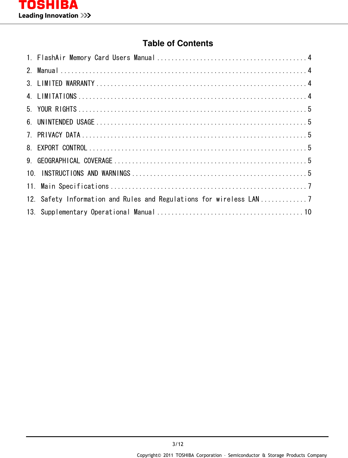  3/12 Copyright&copy;  2011  TOSHIBA  Corporation  &ndash;  Semiconductor  &amp;  Storage  Products  Company   Table of Contents 1. FlashAir Memory Card Users Manual .......................................... 4 2. Manual ..................................................................... 4 3. LIMITED WARRANTY ........................................................... 4 4. LIMITATIONS ................................................................ 4 5. YOUR RIGHTS ................................................................ 5 6. UNINTENDED USAGE ........................................................... 5 7. PRIVACY DATA ............................................................... 5 8. EXPORT CONTROL ............................................................. 5 9. GEOGRAPHICAL COVERAGE ...................................................... 5 10. INSTRUCTIONS AND WARNINGS ................................................. 5 11. Main Specifications ....................................................... 7 12. Safety Information and Rules and Regulations for wireless LAN ............. 7 13. Supplementary Operational Manual ......................................... 10                            
