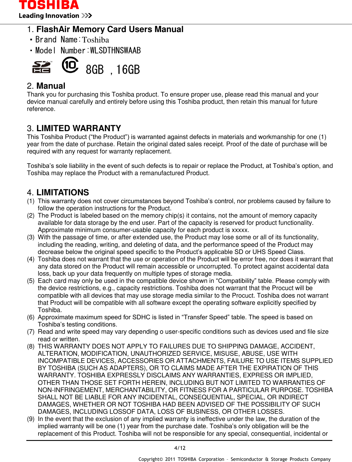  4/12 Copyright&copy;  2011  TOSHIBA  Corporation  &ndash;  Semiconductor  &amp;  Storage  Products  Company   1. FlashAir Memory Card Users Manual ・Brand Name:Toshiba ・Model Number:WLSDTHNSWAAB      8GB ,16GB 2. Manual Thank you for purchasing this Toshiba product. To ensure proper use, please read this manual and your device manual carefully and entirely before using this Toshiba product, then retain this manual for future reference.    3. LIMITED WARRANTY This Toshiba Product (&ldquo;the Product&rdquo;) is warranted against defects in materials and workmanship for one (1) year from the date of purchase. Retain the original dated sales receipt. Proof of the date of purchase will be required with any request for warranty replacement.  Toshiba&rsquo;s sole liability in the event of such defects is to repair or replace the Product, at Toshiba&rsquo;s option, and Toshiba may replace the Product with a remanufactured Product.  4. LIMITATIONS (1)  This warranty does not cover circumstances beyond Toshiba&rsquo;s control, nor problems caused by failure to follow the operation instructions for the Product. (2)  The Product is labeled based on the memory chip(s) it contains, not the amount of memory capacity available for data storage by the end user. Part of the capacity is reserved for product functionality. Approximate minimum consumer-usable capacity for each product is xxxxx. (3)  With the passage of time, or after extended use, the Product may lose some or all of its functionality, including the reading, writing, and deleting of data, and the performance speed of the Product may decrease below the original speed specific to the Product&rsquo;s applicable SD or UHS Speed Class. (4)  Toshiba does not warrant that the use or operation of the Product will be error free, nor does it warrant that any data stored on the Product will remain accessible or uncorrupted. To protect against accidental data loss, back up your data frequently on multiple types of storage media. (5)  Each card may only be used in the compatible device shown in &ldquo;Compatibility&rdquo; table. Please comply with the device restrictions, e.g., capacity restrictions. Toshiba does not warrant that the Procuct will be compatible with all devices that may use storage media similar to the Procuct. Toshiba does not warrant that Product will be compatible with all software except the operating software explicitly specified by Toshiba. (6)  Approximate maximum speed for SDHC is listed in &ldquo;Transfer Speed&rdquo; table. The speed is based on Toshiba&rsquo;s testing conditions. (7)  Read and write speed may vary depending o user-specific conditions such as devices used and file size read or written. (8)  THIS WARRANTY DOES NOT APPLY TO FAILURES DUE TO SHIPPING DAMAGE, ACCIDENT, ALTERATION, MODIFICATION, UNAUTHORIZED SERVICE, MISUSE, ABUSE, USE WITH INCOMPATIBLE DEVICES, ACCESSORIES OR ATTACHMENTS, FAILURE TO USE ITEMS SUPPLIED BY TOSHIBA (SUCH AS ADAPTERS), OR TO CLAIMS MADE AFTER THE EXPIRATION OF THIS WARRANTY. TOSHIBA EXPRESSLY DISCLAIMS ANY WARRANTIES, EXPRESS OR IMPLIED, OTHER THAN THOSE SET FORTH HEREIN, INCLUDING BUT NOT LIMITED TO WARRANTIES OF NON-INFRINGEMENT, MERCHANTABILITY, OR FITNESS FOR A PARTICULAR PURPOSE. TOSHIBA SHALL NOT BE LIABLE FOR ANY INCIDENTAL, CONSEQUENTIAL, SPECIAL, OR INDIRECT DAMAGES, WHETHER OR NOT TOSHIBA HAD BEEN ADVISED OF THE POSSIBILITY OF SUCH DAMAGES, INCLUDING LOSSOF DATA, LOSS OF BUSINESS, OR OTHER LOSSES. (9)  In the event that the exclusion of any implied warranty is ineffective under the law, the duration of the implied warranty will be one (1) year from the purchase date. Toshiba&rsquo;s only obligation will be the replacement of this Product. Toshiba will not be responsible for any special, consequential, incidental or 