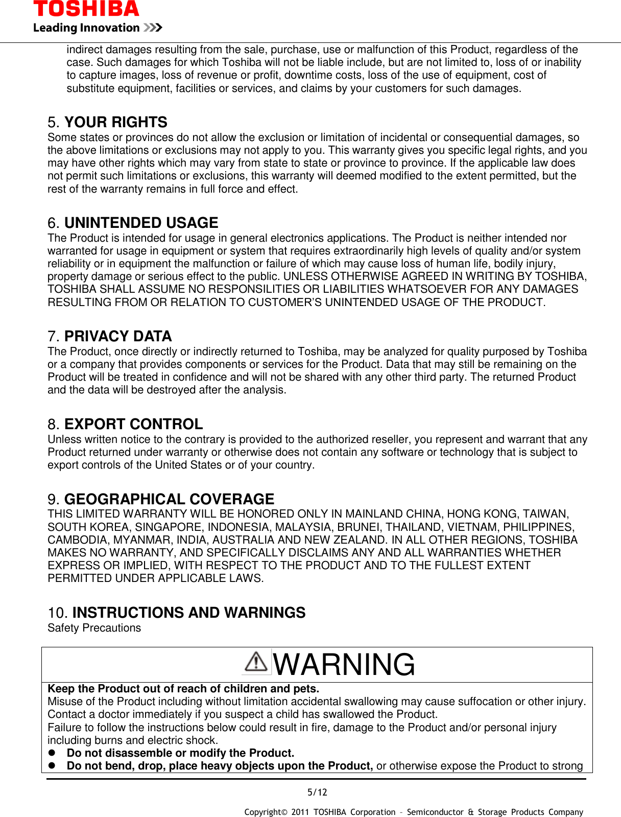  5/12 Copyright&copy;  2011  TOSHIBA  Corporation  &ndash;  Semiconductor  &amp;  Storage  Products  Company   indirect damages resulting from the sale, purchase, use or malfunction of this Product, regardless of the case. Such damages for which Toshiba will not be liable include, but are not limited to, loss of or inability to capture images, loss of revenue or profit, downtime costs, loss of the use of equipment, cost of substitute equipment, facilities or services, and claims by your customers for such damages.  5. YOUR RIGHTS Some states or provinces do not allow the exclusion or limitation of incidental or consequential damages, so the above limitations or exclusions may not apply to you. This warranty gives you specific legal rights, and you may have other rights which may vary from state to state or province to province. If the applicable law does not permit such limitations or exclusions, this warranty will deemed modified to the extent permitted, but the rest of the warranty remains in full force and effect.  6. UNINTENDED USAGE The Product is intended for usage in general electronics applications. The Product is neither intended nor warranted for usage in equipment or system that requires extraordinarily high levels of quality and/or system reliability or in equipment the malfunction or failure of which may cause loss of human life, bodily injury, property damage or serious effect to the public. UNLESS OTHERWISE AGREED IN WRITING BY TOSHIBA, TOSHIBA SHALL ASSUME NO RESPONSILITIES OR LIABILITIES WHATSOEVER FOR ANY DAMAGES RESULTING FROM OR RELATION TO CUSTOMER&rsquo;S UNINTENDED USAGE OF THE PRODUCT.  7. PRIVACY DATA The Product, once directly or indirectly returned to Toshiba, may be analyzed for quality purposed by Toshiba or a company that provides components or services for the Product. Data that may still be remaining on the Product will be treated in confidence and will not be shared with any other third party. The returned Product and the data will be destroyed after the analysis.  8. EXPORT CONTROL Unless written notice to the contrary is provided to the authorized reseller, you represent and warrant that any Product returned under warranty or otherwise does not contain any software or technology that is subject to export controls of the United States or of your country.  9. GEOGRAPHICAL COVERAGE THIS LIMITED WARRANTY WILL BE HONORED ONLY IN MAINLAND CHINA, HONG KONG, TAIWAN, SOUTH KOREA, SINGAPORE, INDONESIA, MALAYSIA, BRUNEI, THAILAND, VIETNAM, PHILIPPINES, CAMBODIA, MYANMAR, INDIA, AUSTRALIA AND NEW ZEALAND. IN ALL OTHER REGIONS, TOSHIBA MAKES NO WARRANTY, AND SPECIFICALLY DISCLAIMS ANY AND ALL WARRANTIES WHETHER EXPRESS OR IMPLIED, WITH RESPECT TO THE PRODUCT AND TO THE FULLEST EXTENT PERMITTED UNDER APPLICABLE LAWS.  10. INSTRUCTIONS AND WARNINGS Safety Precautions  WARNING Keep the Product out of reach of children and pets. Misuse of the Product including without limitation accidental swallowing may cause suffocation or other injury. Contact a doctor immediately if you suspect a child has swallowed the Product. Failure to follow the instructions below could result in fire, damage to the Product and/or personal injury including burns and electric shock.  Do not disassemble or modify the Product.  Do not bend, drop, place heavy objects upon the Product, or otherwise expose the Product to strong 