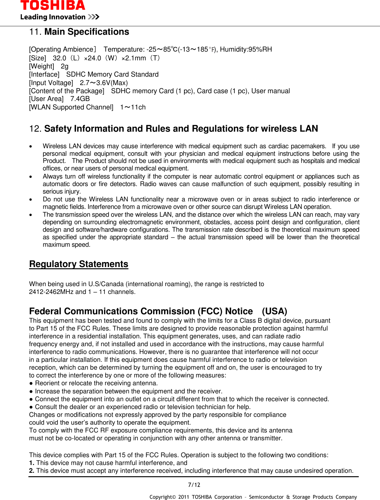  7/12 Copyright&copy;  2011  TOSHIBA  Corporation  &ndash;  Semiconductor  &amp;  Storage  Products  Company   11. Main Specifications  [Operating Ambience］  Temperature: -25～85℃(-13～185 ), Humidity:95%RH [Size]    32.0（L）&times;24.0（W）&times;2.1mm（T） [Weight]    2g [Interface]    SDHC Memory Card Standard [Input Voltage]    2.7～3.6V(Max) [Content of the Package]    SDHC memory Card (1 pc), Card case (1 pc), User manual [User Area]    7.4GB [WLAN Supported Channel]    1～11ch  12. Safety Information and Rules and Regulations for wireless LAN    Wireless LAN devices may cause interference with medical equipment such as cardiac pacemakers.    If you use personal  medical equipment, consult  with  your  physician  and medical  equipment  instructions  before  using  the Product.    The Product should not be used in environments with medical equipment such as hospitals and medical offices, or near users of personal medical equipment.   Always turn off wireless functionality if the computer is near automatic control equipment or appliances such as automatic  doors or fire detectors. Radio waves can cause malfunction of such equipment, possibly resulting in serious injury.   Do not use the Wireless LAN functionality  near a microwave  oven or in areas subject to radio interference  or magnetic fields. Interference from a microwave oven or other source can disrupt Wireless LAN operation.   The transmission speed over the wireless LAN, and the distance over which the wireless LAN can reach, may vary depending on surrounding electromagnetic environment, obstacles, access point design and configuration, client design and software/hardware configurations. The transmission rate described is the theoretical maximum speed as specified under the appropriate standard  &ndash; the actual  transmission speed will  be lower  than the theoretical maximum speed.  Regulatory Statements  When being used in U.S/Canada (international roaming), the range is restricted to   2412-2462MHz and 1 &ndash; 11 channels.  Federal Communications Commission (FCC) Notice (USA) This equipment has been tested and found to comply with the limits for a Class B digital device, pursuant to Part 15 of the FCC Rules. These limits are designed to provide reasonable protection against harmful interference in a residential installation. This equipment generates, uses, and can radiate radio frequency energy and, if not installed and used in accordance with the instructions, may cause harmful interference to radio communications. However, there is no guarantee that interference will not occur in a particular installation. If this equipment does cause harmful interference to radio or television reception, which can be determined by turning the equipment off and on, the user is encouraged to try to correct the interference by one or more of the following measures: ● Reorient or relocate the receiving antenna. ● Increase the separation between the equipment and the receiver. ● Connect the equipment into an outlet on a circuit different from that to which the receiver is connected. ● Consult the dealer or an experienced radio or television technician for help. Changes or modifications not expressly approved by the party responsible for compliance   could void the user&rsquo;s authority to operate the equipment. To comply with the FCC RF exposure compliance requirements, this device and its antenna   must not be co-located or operating in conjunction with any other antenna or transmitter.  This device complies with Part 15 of the FCC Rules. Operation is subject to the following two conditions: 1. This device may not cause harmful interference, and 2. This device must accept any interference received, including interference that may cause undesired operation. 