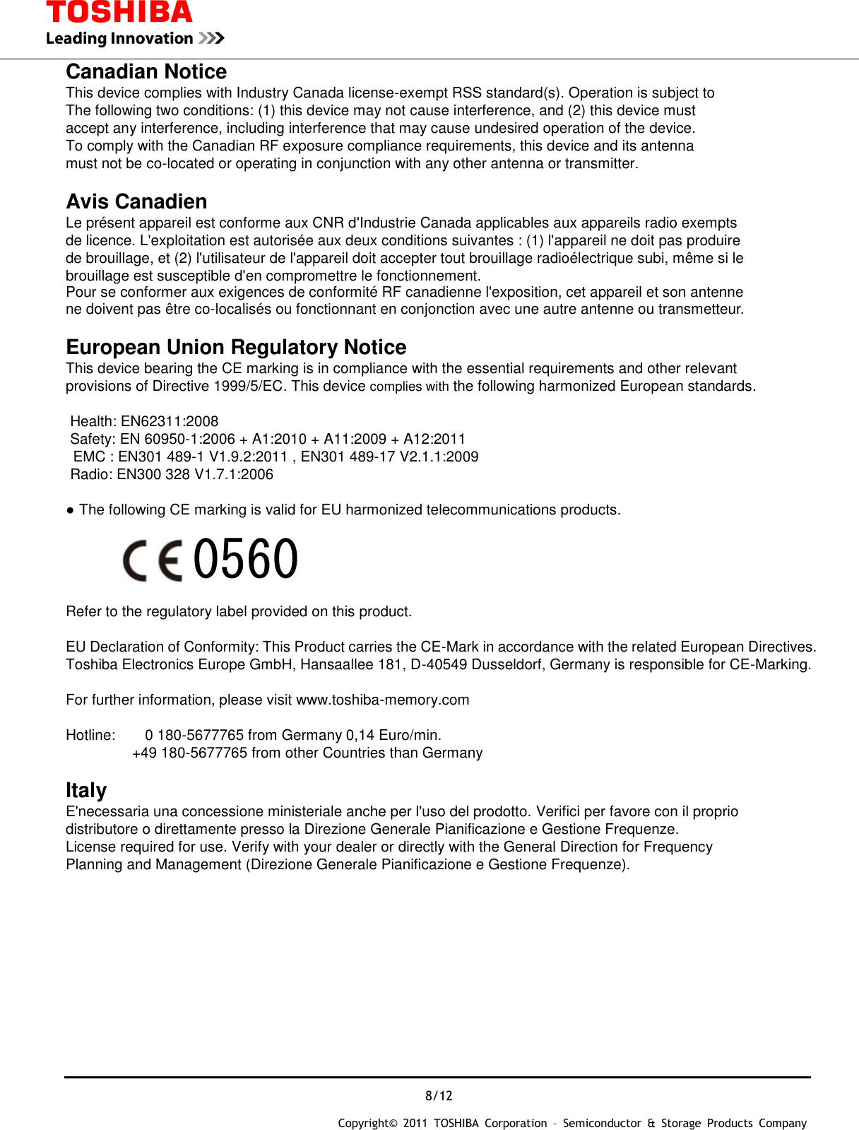  8/12 Copyright&copy;  2011  TOSHIBA  Corporation  &ndash;  Semiconductor  &amp;  Storage  Products  Company   Canadian Notice  This device complies with Industry Canada license-exempt RSS standard(s). Operation is subject to The following two conditions: (1) this device may not cause interference, and (2) this device must accept any interference, including interference that may cause undesired operation of the device. To comply with the Canadian RF exposure compliance requirements, this device and its antenna   must not be co-located or operating in conjunction with any other antenna or transmitter.  Avis Canadien  Le pr&eacute;sent appareil est conforme aux CNR d'Industrie Canada applicables aux appareils radio exempts de licence. L'exploitation est autoris&eacute;e aux deux conditions suivantes : (1) l'appareil ne doit pas produire   de brouillage, et (2) l'utilisateur de l'appareil doit accepter tout brouillage radio&eacute;lectrique subi, m&ecirc;me si le brouillage est susceptible d'en compromettre le fonctionnement. Pour se conformer aux exigences de conformit&eacute; RF canadienne l'exposition, cet appareil et son antenne ne doivent pas &ecirc;tre co-localis&eacute;s ou fonctionnant en conjonction avec une autre antenne ou transmetteur.  European Union Regulatory Notice  This device bearing the CE marking is in compliance with the essential requirements and other relevant   provisions of Directive 1999/5/EC. This device complies with the following harmonized European standards.    Health: EN62311:2008     Safety: EN 60950-1:2006 + A1:2010 + A11:2009 + A12:2011 EMC : EN301 489-1 V1.9.2:2011 , EN301 489-17 V2.1.1:2009 Radio: EN300 328 V1.7.1:2006    ● The following CE marking is valid for EU harmonized telecommunications products.                                           Refer to the regulatory label provided on this product.  EU Declaration of Conformity: This Product carries the CE-Mark in accordance with the related European Directives. Toshiba Electronics Europe GmbH, Hansaallee 181, D-40549 Dusseldorf, Germany is responsible for CE-Marking.    For further information, please visit www.toshiba-memory.com    Hotline:        0 180-5677765 from Germany 0,14 Euro/min.                   +49 180-5677765 from other Countries than Germany  Italy  E'necessaria una concessione ministeriale anche per l'uso del prodotto. Verifici per favore con il proprio distributore o direttamente presso la Direzione Generale Pianificazione e Gestione Frequenze. License required for use. Verify with your dealer or directly with the General Direction for Frequency Planning and Management (Direzione Generale Pianificazione e Gestione Frequenze).         0560 