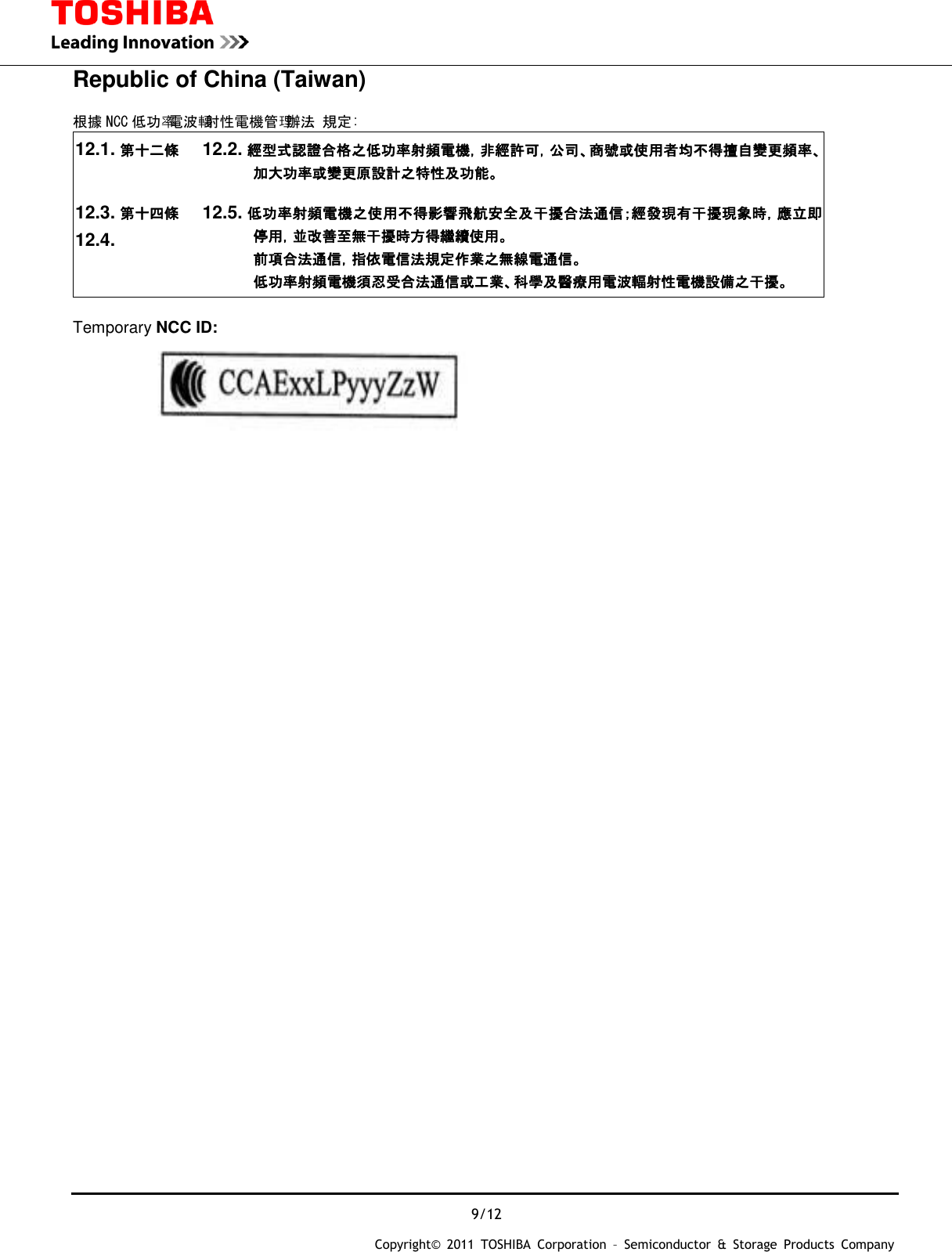 9/12 Copyright&copy;  2011  TOSHIBA  Corporation  &ndash;  Semiconductor  &amp;  Storage  Products  Company   Republic of China (Taiwan)  根據 NCC 低功率電波輻射性電機管理辦法 規定: 12.1. 第十二條 12.2. 經型式認證合格之低功率射頻電機，非經許可，公司、商號或使用者均不得擅自變更頻率、加大功率或變更原設計之特性及功能。 12.3. 第十四條 12.4.  12.5. 低功率射頻電機之使用不得影響飛航安全及干擾合法通信；經發現有干擾現象時，應立即停用，並改善至無干擾時方得繼續使用。 前項合法通信，指依電信法規定作業之無線電通信。 低功率射頻電機須忍受合法通信或工業、科學及醫療用電波輻射性電機設備之干擾。  Temporary NCC ID:                                       