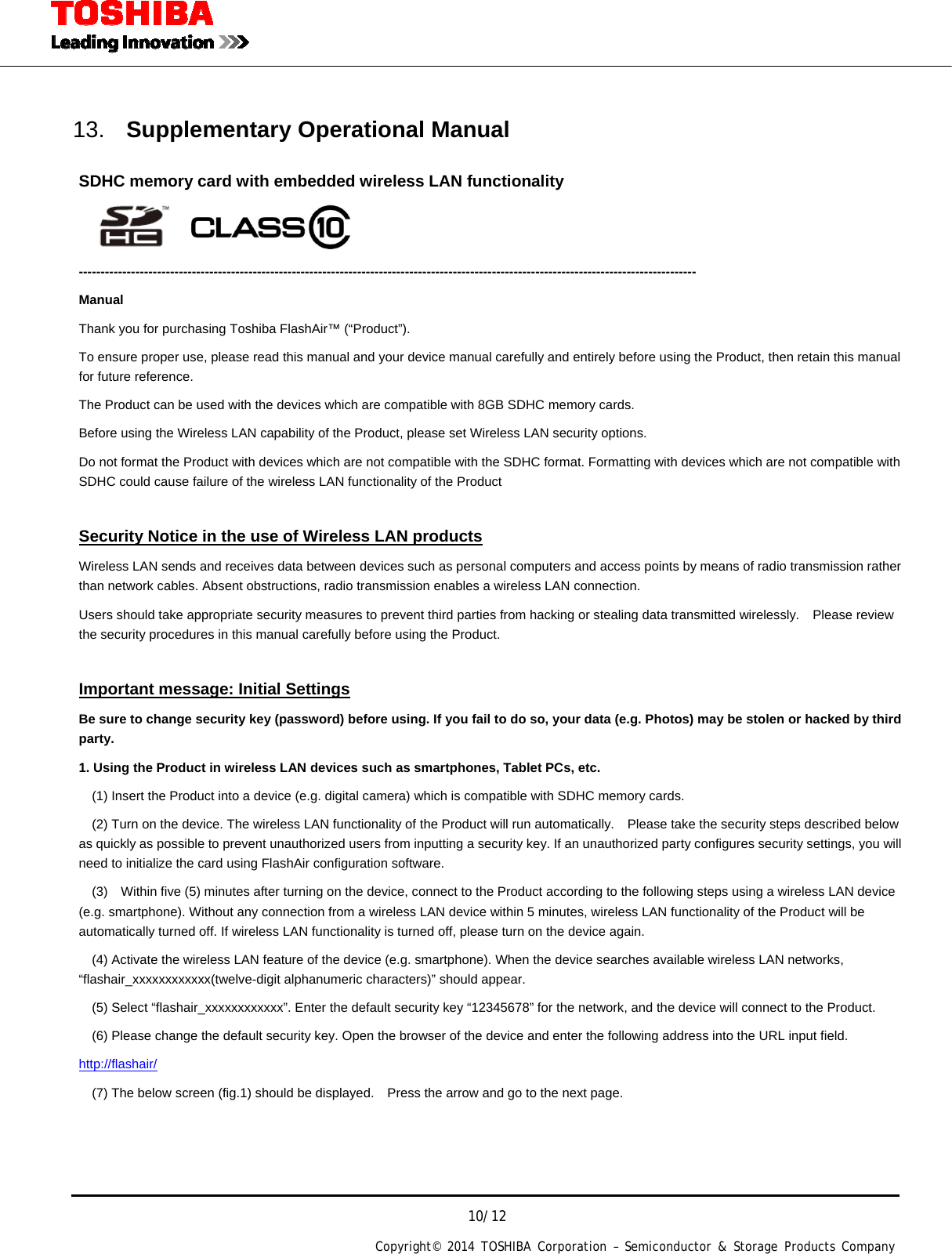  10/12 Copyright&copy; 2014 TOSHIBA Corporation &ndash; Semiconductor &amp; Storage Products Company    13.  Supplementary Operational Manual        SDHC memory card with embedded wireless LAN functionality     ---------------------------------------------------------------------------------------------------------------------------------------------- Manual Thank you for purchasing Toshiba FlashAir&trade; (&ldquo;Product&rdquo;).     To ensure proper use, please read this manual and your device manual carefully and entirely before using the Product, then retain this manual for future reference. The Product can be used with the devices which are compatible with 8GB SDHC memory cards. Before using the Wireless LAN capability of the Product, please set Wireless LAN security options. Do not format the Product with devices which are not compatible with the SDHC format. Formatting with devices which are not compatible with SDHC could cause failure of the wireless LAN functionality of the Product    Security Notice in the use of Wireless LAN products Wireless LAN sends and receives data between devices such as personal computers and access points by means of radio transmission rather than network cables. Absent obstructions, radio transmission enables a wireless LAN connection. Users should take appropriate security measures to prevent third parties from hacking or stealing data transmitted wirelessly.   Please review the security procedures in this manual carefully before using the Product.  Important message: Initial Settings Be sure to change security key (password) before using. If you fail to do so, your data (e.g. Photos) may be stolen or hacked by third party. 1. Using the Product in wireless LAN devices such as smartphones, Tablet PCs, etc.     (1) Insert the Product into a device (e.g. digital camera) which is compatible with SDHC memory cards.     (2) Turn on the device. The wireless LAN functionality of the Product will run automatically.    Please take the security steps described below as quickly as possible to prevent unauthorized users from inputting a security key. If an unauthorized party configures security settings, you will need to initialize the card using FlashAir configuration software.   (3)  Within five (5) minutes after turning on the device, connect to the Product according to the following steps using a wireless LAN device (e.g. smartphone). Without any connection from a wireless LAN device within 5 minutes, wireless LAN functionality of the Product will be automatically turned off. If wireless LAN functionality is turned off, please turn on the device again.     (4) Activate the wireless LAN feature of the device (e.g. smartphone). When the device searches available wireless LAN networks, &ldquo;flashair_xxxxxxxxxxxx(twelve-digit alphanumeric characters)&rdquo; should appear.     (5) Select &ldquo;flashair_xxxxxxxxxxxx&rdquo;. Enter the default security key &ldquo;12345678&rdquo; for the network, and the device will connect to the Product.       (6) Please change the default security key. Open the browser of the device and enter the following address into the URL input field. http://flashair/     (7) The below screen (fig.1) should be displayed.    Press the arrow and go to the next page. 