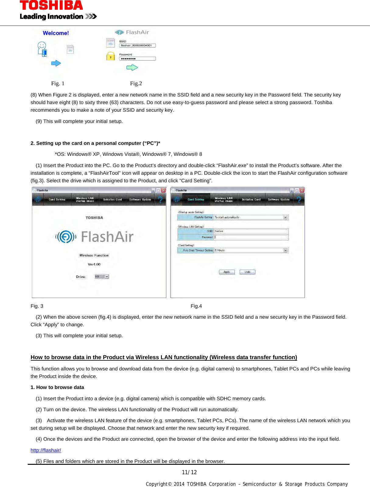 11/12 Copyright&copy; 2014 TOSHIBA Corporation &ndash; Semiconductor &amp; Storage Products Company            Fig. 1                       Fig.2 (8) When Figure 2 is displayed, enter a new network name in the SSID field and a new security key in the Password field. The security key should have eight (8) to sixty three (63) characters. Do not use easy-to-guess password and please select a strong password. Toshiba recommends you to make a note of your SSID and security key.     (9) This will complete your initial setup.  2. Setting up the card on a personal computer (&ldquo;PC&rdquo;)*   *OS: Windows&reg; XP, Windows Vista&reg;, Windows&reg; 7, Windows&reg; 8     (1) Insert the Product into the PC. Go to the Product&rsquo;s directory and double-click &ldquo;FlashAir.exe&rdquo; to install the Product&rsquo;s software. After the installation is complete, a &ldquo;FlashAirTool&rdquo; icon will appear on desktop in a PC. Double-click the icon to start the FlashAir configuration software (fig.3). Select the drive which is assigned to the Product, and click &ldquo;Card Setting&rdquo;.   Fig. 3       Fig.4     (2) When the above screen (fig.4) is displayed, enter the new network name in the SSID field and a new security key in the Password field. Click &ldquo;Apply&rdquo; to change.     (3) This will complete your initial setup.  How to browse data in the Product via Wireless LAN functionality (Wireless data transfer function) This function allows you to browse and download data from the device (e.g. digital camera) to smartphones, Tablet PCs and PCs while leaving the Product inside the device. 1. How to browse data     (1) Insert the Product into a device (e.g. digital camera) which is compatible with SDHC memory cards.     (2) Turn on the device. The wireless LAN functionality of the Product will run automatically.     (3)    Activate the wireless LAN feature of the device (e.g. smartphones, Tablet PCs, PCs). The name of the wireless LAN network which you set during setup will be displayed. Choose that network and enter the new security key if required.     (4) Once the devices and the Product are connected, open the browser of the device and enter the following address into the input field. http://flashair/     (5) Files and folders which are stored in the Product will be displayed in the browser.   