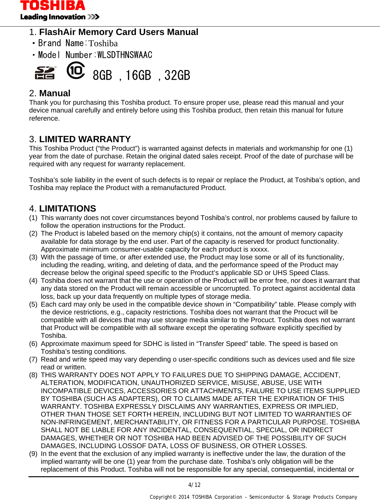  4/12 Copyright&copy; 2014 TOSHIBA Corporation &ndash; Semiconductor &amp; Storage Products Company  1. FlashAir Memory Card Users Manual ・Brand Name:Toshiba ・Model Number:WLSDTHNSWAAC    8GB ,16GB ,32GB 2. Manual Thank you for purchasing this Toshiba product. To ensure proper use, please read this manual and your device manual carefully and entirely before using this Toshiba product, then retain this manual for future reference.   3. LIMITED WARRANTY This Toshiba Product (&ldquo;the Product&rdquo;) is warranted against defects in materials and workmanship for one (1) year from the date of purchase. Retain the original dated sales receipt. Proof of the date of purchase will be required with any request for warranty replacement.  Toshiba&rsquo;s sole liability in the event of such defects is to repair or replace the Product, at Toshiba&rsquo;s option, and Toshiba may replace the Product with a remanufactured Product.  4. LIMITATIONS (1)  This warranty does not cover circumstances beyond Toshiba&rsquo;s control, nor problems caused by failure to follow the operation instructions for the Product. (2)  The Product is labeled based on the memory chip(s) it contains, not the amount of memory capacity available for data storage by the end user. Part of the capacity is reserved for product functionality. Approximate minimum consumer-usable capacity for each product is xxxxx. (3)  With the passage of time, or after extended use, the Product may lose some or all of its functionality, including the reading, writing, and deleting of data, and the performance speed of the Product may decrease below the original speed specific to the Product&rsquo;s applicable SD or UHS Speed Class. (4)  Toshiba does not warrant that the use or operation of the Product will be error free, nor does it warrant that any data stored on the Product will remain accessible or uncorrupted. To protect against accidental data loss, back up your data frequently on multiple types of storage media. (5)  Each card may only be used in the compatible device shown in &ldquo;Compatibility&rdquo; table. Please comply with the device restrictions, e.g., capacity restrictions. Toshiba does not warrant that the Procuct will be compatible with all devices that may use storage media similar to the Procuct. Toshiba does not warrant that Product will be compatible with all software except the operating software explicitly specified by Toshiba. (6)  Approximate maximum speed for SDHC is listed in &ldquo;Transfer Speed&rdquo; table. The speed is based on Toshiba&rsquo;s testing conditions. (7)  Read and write speed may vary depending o user-specific conditions such as devices used and file size read or written. (8)  THIS WARRANTY DOES NOT APPLY TO FAILURES DUE TO SHIPPING DAMAGE, ACCIDENT, ALTERATION, MODIFICATION, UNAUTHORIZED SERVICE, MISUSE, ABUSE, USE WITH INCOMPATIBLE DEVICES, ACCESSORIES OR ATTACHMENTS, FAILURE TO USE ITEMS SUPPLIED BY TOSHIBA (SUCH AS ADAPTERS), OR TO CLAIMS MADE AFTER THE EXPIRATION OF THIS WARRANTY. TOSHIBA EXPRESSLY DISCLAIMS ANY WARRANTIES, EXPRESS OR IMPLIED, OTHER THAN THOSE SET FORTH HEREIN, INCLUDING BUT NOT LIMITED TO WARRANTIES OF NON-INFRINGEMENT, MERCHANTABILITY, OR FITNESS FOR A PARTICULAR PURPOSE. TOSHIBA SHALL NOT BE LIABLE FOR ANY INCIDENTAL, CONSEQUENTIAL, SPECIAL, OR INDIRECT DAMAGES, WHETHER OR NOT TOSHIBA HAD BEEN ADVISED OF THE POSSIBILITY OF SUCH DAMAGES, INCLUDING LOSSOF DATA, LOSS OF BUSINESS, OR OTHER LOSSES. (9)  In the event that the exclusion of any implied warranty is ineffective under the law, the duration of the implied warranty will be one (1) year from the purchase date. Toshiba&rsquo;s only obligation will be the replacement of this Product. Toshiba will not be responsible for any special, consequential, incidental or 