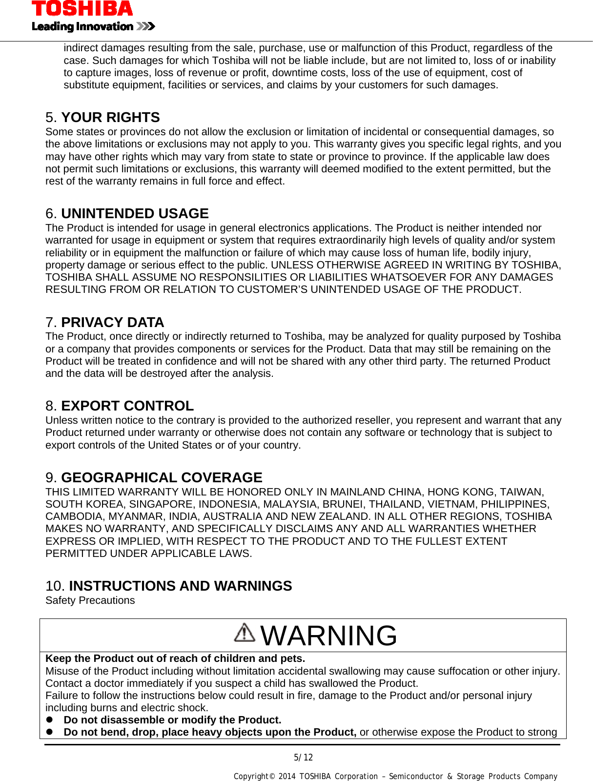 5/12 Copyright&copy; 2014 TOSHIBA Corporation &ndash; Semiconductor &amp; Storage Products Company  indirect damages resulting from the sale, purchase, use or malfunction of this Product, regardless of the case. Such damages for which Toshiba will not be liable include, but are not limited to, loss of or inability to capture images, loss of revenue or profit, downtime costs, loss of the use of equipment, cost of substitute equipment, facilities or services, and claims by your customers for such damages.  5. YOUR RIGHTS Some states or provinces do not allow the exclusion or limitation of incidental or consequential damages, so the above limitations or exclusions may not apply to you. This warranty gives you specific legal rights, and you may have other rights which may vary from state to state or province to province. If the applicable law does not permit such limitations or exclusions, this warranty will deemed modified to the extent permitted, but the rest of the warranty remains in full force and effect.  6. UNINTENDED USAGE The Product is intended for usage in general electronics applications. The Product is neither intended nor warranted for usage in equipment or system that requires extraordinarily high levels of quality and/or system reliability or in equipment the malfunction or failure of which may cause loss of human life, bodily injury, property damage or serious effect to the public. UNLESS OTHERWISE AGREED IN WRITING BY TOSHIBA, TOSHIBA SHALL ASSUME NO RESPONSILITIES OR LIABILITIES WHATSOEVER FOR ANY DAMAGES RESULTING FROM OR RELATION TO CUSTOMER&rsquo;S UNINTENDED USAGE OF THE PRODUCT.  7. PRIVACY DATA The Product, once directly or indirectly returned to Toshiba, may be analyzed for quality purposed by Toshiba or a company that provides components or services for the Product. Data that may still be remaining on the Product will be treated in confidence and will not be shared with any other third party. The returned Product and the data will be destroyed after the analysis.  8. EXPORT CONTROL Unless written notice to the contrary is provided to the authorized reseller, you represent and warrant that any Product returned under warranty or otherwise does not contain any software or technology that is subject to export controls of the United States or of your country.  9. GEOGRAPHICAL COVERAGE THIS LIMITED WARRANTY WILL BE HONORED ONLY IN MAINLAND CHINA, HONG KONG, TAIWAN, SOUTH KOREA, SINGAPORE, INDONESIA, MALAYSIA, BRUNEI, THAILAND, VIETNAM, PHILIPPINES, CAMBODIA, MYANMAR, INDIA, AUSTRALIA AND NEW ZEALAND. IN ALL OTHER REGIONS, TOSHIBA MAKES NO WARRANTY, AND SPECIFICALLY DISCLAIMS ANY AND ALL WARRANTIES WHETHER EXPRESS OR IMPLIED, WITH RESPECT TO THE PRODUCT AND TO THE FULLEST EXTENT PERMITTED UNDER APPLICABLE LAWS.  10. INSTRUCTIONS AND WARNINGS Safety Precautions  WARNING Keep the Product out of reach of children and pets. Misuse of the Product including without limitation accidental swallowing may cause suffocation or other injury.Contact a doctor immediately if you suspect a child has swallowed the Product. Failure to follow the instructions below could result in fire, damage to the Product and/or personal injury including burns and electric shock.  Do not disassemble or modify the Product.  Do not bend, drop, place heavy objects upon the Product, or otherwise expose the Product to strong 