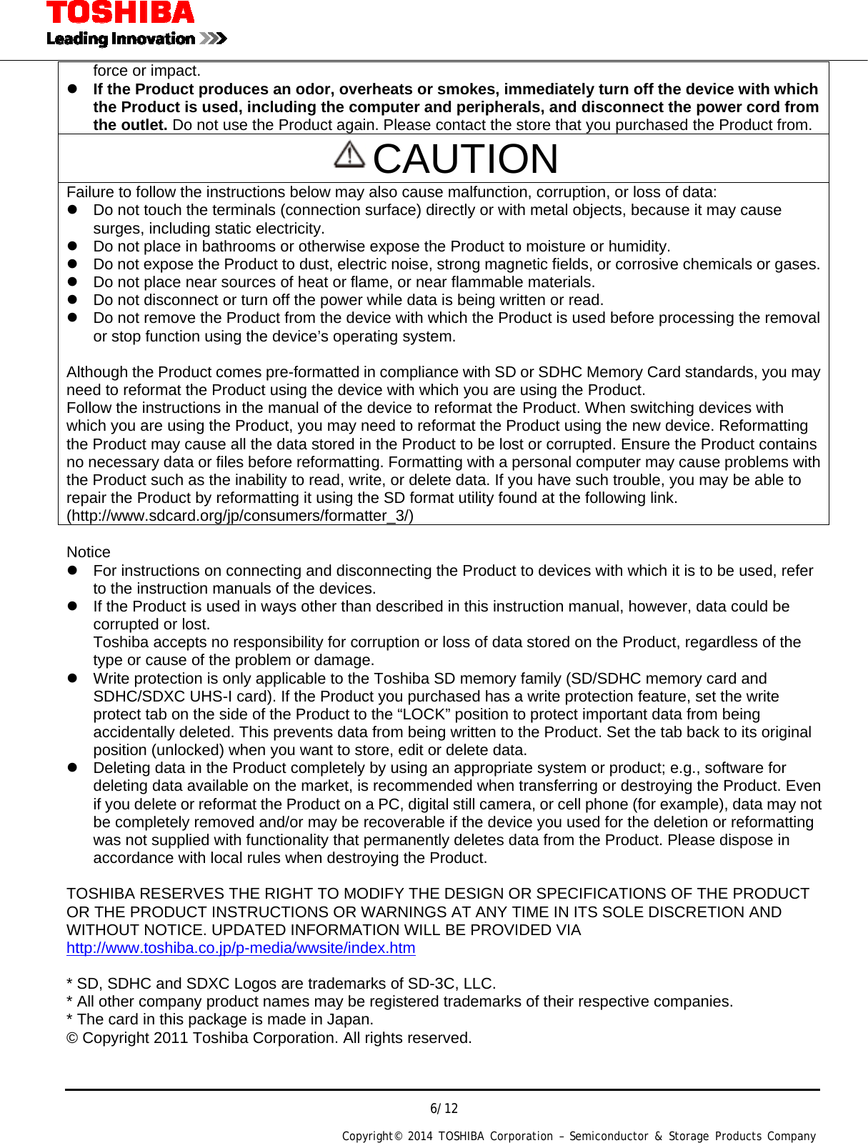  6/12 Copyright&copy; 2014 TOSHIBA Corporation &ndash; Semiconductor &amp; Storage Products Company  force or impact.  If the Product produces an odor, overheats or smokes, immediately turn off the device with which the Product is used, including the computer and peripherals, and disconnect the power cord from the outlet. Do not use the Product again. Please contact the store that you purchased the Product from. CAUTION Failure to follow the instructions below may also cause malfunction, corruption, or loss of data:   Do not touch the terminals (connection surface) directly or with metal objects, because it may cause surges, including static electricity.   Do not place in bathrooms or otherwise expose the Product to moisture or humidity.   Do not expose the Product to dust, electric noise, strong magnetic fields, or corrosive chemicals or gases.  Do not place near sources of heat or flame, or near flammable materials.   Do not disconnect or turn off the power while data is being written or read.   Do not remove the Product from the device with which the Product is used before processing the removal or stop function using the device&rsquo;s operating system.  Although the Product comes pre-formatted in compliance with SD or SDHC Memory Card standards, you may need to reformat the Product using the device with which you are using the Product. Follow the instructions in the manual of the device to reformat the Product. When switching devices with which you are using the Product, you may need to reformat the Product using the new device. Reformatting the Product may cause all the data stored in the Product to be lost or corrupted. Ensure the Product contains no necessary data or files before reformatting. Formatting with a personal computer may cause problems with the Product such as the inability to read, write, or delete data. If you have such trouble, you may be able to repair the Product by reformatting it using the SD format utility found at the following link. (http://www.sdcard.org/jp/consumers/formatter_3/)  Notice   For instructions on connecting and disconnecting the Product to devices with which it is to be used, refer to the instruction manuals of the devices.   If the Product is used in ways other than described in this instruction manual, however, data could be corrupted or lost. Toshiba accepts no responsibility for corruption or loss of data stored on the Product, regardless of the type or cause of the problem or damage.   Write protection is only applicable to the Toshiba SD memory family (SD/SDHC memory card and SDHC/SDXC UHS-I card). If the Product you purchased has a write protection feature, set the write protect tab on the side of the Product to the &ldquo;LOCK&rdquo; position to protect important data from being accidentally deleted. This prevents data from being written to the Product. Set the tab back to its original position (unlocked) when you want to store, edit or delete data.   Deleting data in the Product completely by using an appropriate system or product; e.g., software for deleting data available on the market, is recommended when transferring or destroying the Product. Even if you delete or reformat the Product on a PC, digital still camera, or cell phone (for example), data may not be completely removed and/or may be recoverable if the device you used for the deletion or reformatting was not supplied with functionality that permanently deletes data from the Product. Please dispose in accordance with local rules when destroying the Product.  TOSHIBA RESERVES THE RIGHT TO MODIFY THE DESIGN OR SPECIFICATIONS OF THE PRODUCT OR THE PRODUCT INSTRUCTIONS OR WARNINGS AT ANY TIME IN ITS SOLE DISCRETION AND WITHOUT NOTICE. UPDATED INFORMATION WILL BE PROVIDED VIA http://www.toshiba.co.jp/p-media/wwsite/index.htm  * SD, SDHC and SDXC Logos are trademarks of SD-3C, LLC. * All other company product names may be registered trademarks of their respective companies. * The card in this package is made in Japan. &copy; Copyright 2011 Toshiba Corporation. All rights reserved.   