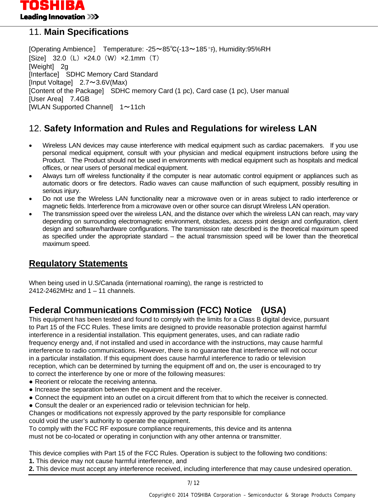  7/12 Copyright&copy; 2014 TOSHIBA Corporation &ndash; Semiconductor &amp; Storage Products Company  11. Main Specifications  [Operating Ambience］ Temperature: -25～85℃(-13～185 ), Humidity:95%RH [Size]  32.0（L）&times;24.0（W）&times;2.1mm（T） [Weight]  2g [Interface]    SDHC Memory Card Standard [Input Voltage]  2.7～3.6V(Max) [Content of the Package]    SDHC memory Card (1 pc), Card case (1 pc), User manual [User Area]    7.4GB [WLAN Supported Channel]    1～11ch  12. Safety Information and Rules and Regulations for wireless LAN    Wireless LAN devices may cause interference with medical equipment such as cardiac pacemakers.  If you use personal medical equipment, consult with your physician and medical equipment instructions before using the Product.    The Product should not be used in environments with medical equipment such as hospitals and medical offices, or near users of personal medical equipment.   Always turn off wireless functionality if the computer is near automatic control equipment or appliances such as automatic doors or fire detectors. Radio waves can cause malfunction of such equipment, possibly resulting in serious injury.   Do not use the Wireless LAN functionality near a microwave oven or in areas subject to radio interference or magnetic fields. Interference from a microwave oven or other source can disrupt Wireless LAN operation.   The transmission speed over the wireless LAN, and the distance over which the wireless LAN can reach, may vary depending on surrounding electromagnetic environment, obstacles, access point design and configuration, client design and software/hardware configurations. The transmission rate described is the theoretical maximum speed as specified under the appropriate standard &ndash; the actual transmission speed will be lower than the theoretical maximum speed.  Regulatory Statements  When being used in U.S/Canada (international roaming), the range is restricted to   2412-2462MHz and 1 &ndash; 11 channels.  Federal Communications Commission (FCC) Notice (USA) This equipment has been tested and found to comply with the limits for a Class B digital device, pursuant to Part 15 of the FCC Rules. These limits are designed to provide reasonable protection against harmful interference in a residential installation. This equipment generates, uses, and can radiate radio frequency energy and, if not installed and used in accordance with the instructions, may cause harmful interference to radio communications. However, there is no guarantee that interference will not occur in a particular installation. If this equipment does cause harmful interference to radio or television reception, which can be determined by turning the equipment off and on, the user is encouraged to try to correct the interference by one or more of the following measures: ● Reorient or relocate the receiving antenna. ● Increase the separation between the equipment and the receiver. ● Connect the equipment into an outlet on a circuit different from that to which the receiver is connected. ● Consult the dealer or an experienced radio or television technician for help. Changes or modifications not expressly approved by the party responsible for compliance   could void the user&rsquo;s authority to operate the equipment. To comply with the FCC RF exposure compliance requirements, this device and its antenna   must not be co-located or operating in conjunction with any other antenna or transmitter.  This device complies with Part 15 of the FCC Rules. Operation is subject to the following two conditions: 1. This device may not cause harmful interference, and 2. This device must accept any interference received, including interference that may cause undesired operation. 