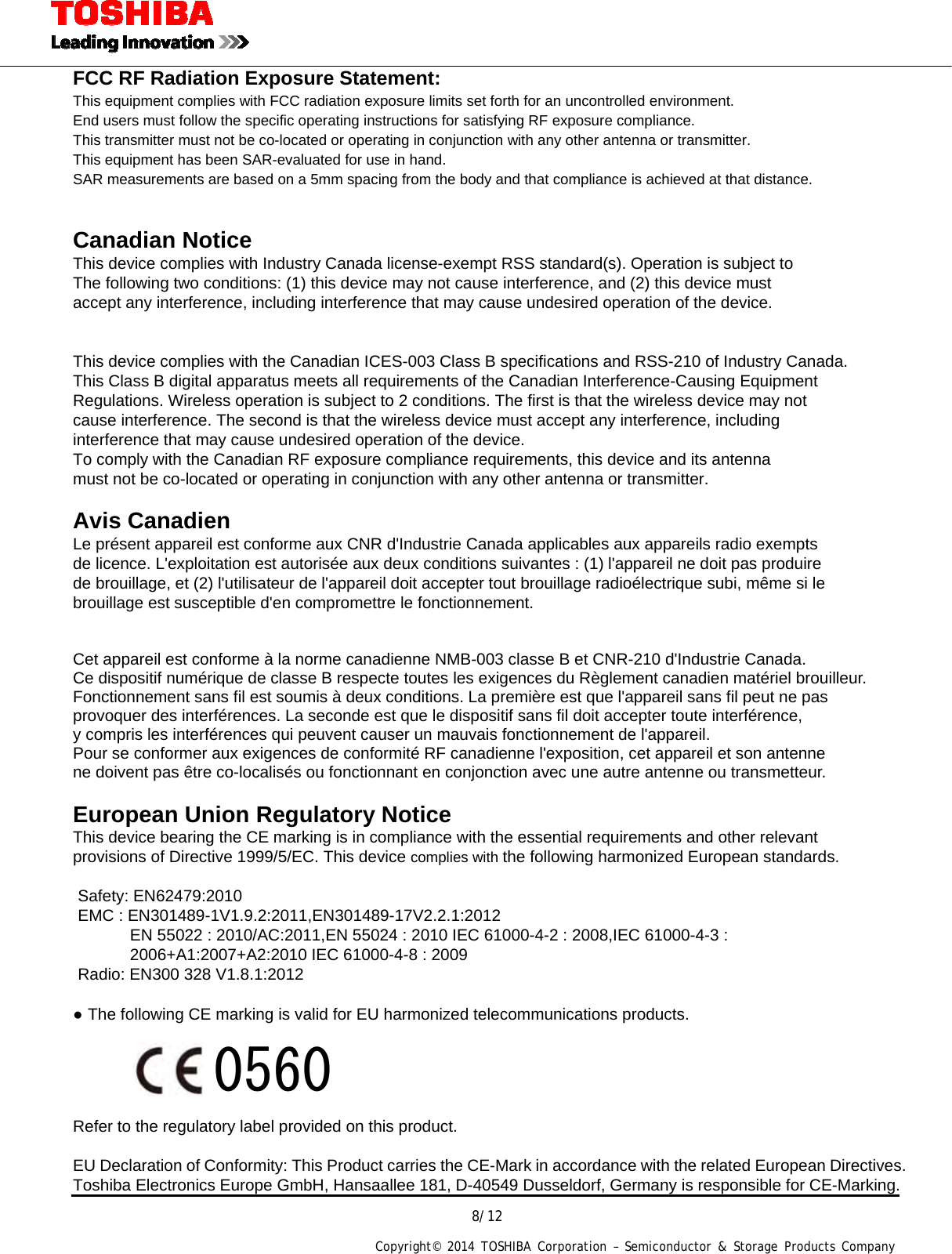  8/12 Copyright&copy; 2014 TOSHIBA Corporation &ndash; Semiconductor &amp; Storage Products Company  FCC RF Radiation Exposure Statement: This equipment complies with FCC radiation exposure limits set forth for an uncontrolled environment. End users must follow the specific operating instructions for satisfying RF exposure compliance. This transmitter must not be co-located or operating in conjunction with any other antenna or transmitter. This equipment has been SAR-evaluated for use in hand. SAR measurements are based on a 5mm spacing from the body and that compliance is achieved at that distance.   Canadian Notice  This device complies with Industry Canada license-exempt RSS standard(s). Operation is subject to The following two conditions: (1) this device may not cause interference, and (2) this device must accept any interference, including interference that may cause undesired operation of the device.   This device complies with the Canadian ICES-003 Class B specifications and RSS-210 of Industry Canada. This Class B digital apparatus meets all requirements of the Canadian Interference-Causing Equipment Regulations. Wireless operation is subject to 2 conditions. The first is that the wireless device may not cause interference. The second is that the wireless device must accept any interference, including interference that may cause undesired operation of the device. To comply with the Canadian RF exposure compliance requirements, this device and its antenna   must not be co-located or operating in conjunction with any other antenna or transmitter.  Avis Canadien  Le pr&eacute;sent appareil est conforme aux CNR d'Industrie Canada applicables aux appareils radio exempts de licence. L'exploitation est autoris&eacute;e aux deux conditions suivantes : (1) l'appareil ne doit pas produire   de brouillage, et (2) l'utilisateur de l'appareil doit accepter tout brouillage radio&eacute;lectrique subi, m&ecirc;me si le brouillage est susceptible d'en compromettre le fonctionnement.   Cet appareil est conforme &agrave; la norme canadienne NMB-003 classe B et CNR-210 d'Industrie Canada. Ce dispositif num&eacute;rique de classe B respecte toutes les exigences du R&egrave;glement canadien mat&eacute;riel brouilleur.   Fonctionnement sans fil est soumis &agrave; deux conditions. La premi&egrave;re est que l'appareil sans fil peut ne pas   provoquer des interf&eacute;rences. La seconde est que le dispositif sans fil doit accepter toute interf&eacute;rence,   y compris les interf&eacute;rences qui peuvent causer un mauvais fonctionnement de l'appareil. Pour se conformer aux exigences de conformit&eacute; RF canadienne l'exposition, cet appareil et son antenne ne doivent pas &ecirc;tre co-localis&eacute;s ou fonctionnant en conjonction avec une autre antenne ou transmetteur.  European Union Regulatory Notice  This device bearing the CE marking is in compliance with the essential requirements and other relevant   provisions of Directive 1999/5/EC. This device complies with the following harmonized European standards.    Safety: EN62479:2010 EMC : EN301489-1V1.9.2:2011,EN301489-17V2.2.1:2012               EN 55022 : 2010/AC:2011,EN 55024 : 2010 IEC 61000-4-2 : 2008,IEC 61000-4-3 : 2006+A1:2007+A2:2010 IEC 61000-4-8 : 2009 Radio: EN300 328 V1.8.1:2012  ● The following CE marking is valid for EU harmonized telecommunications products.                          Refer to the regulatory label provided on this product.  EU Declaration of Conformity: This Product carries the CE-Mark in accordance with the related European Directives. Toshiba Electronics Europe GmbH, Hansaallee 181, D-40549 Dusseldorf, Germany is responsible for CE-Marking. 0560 