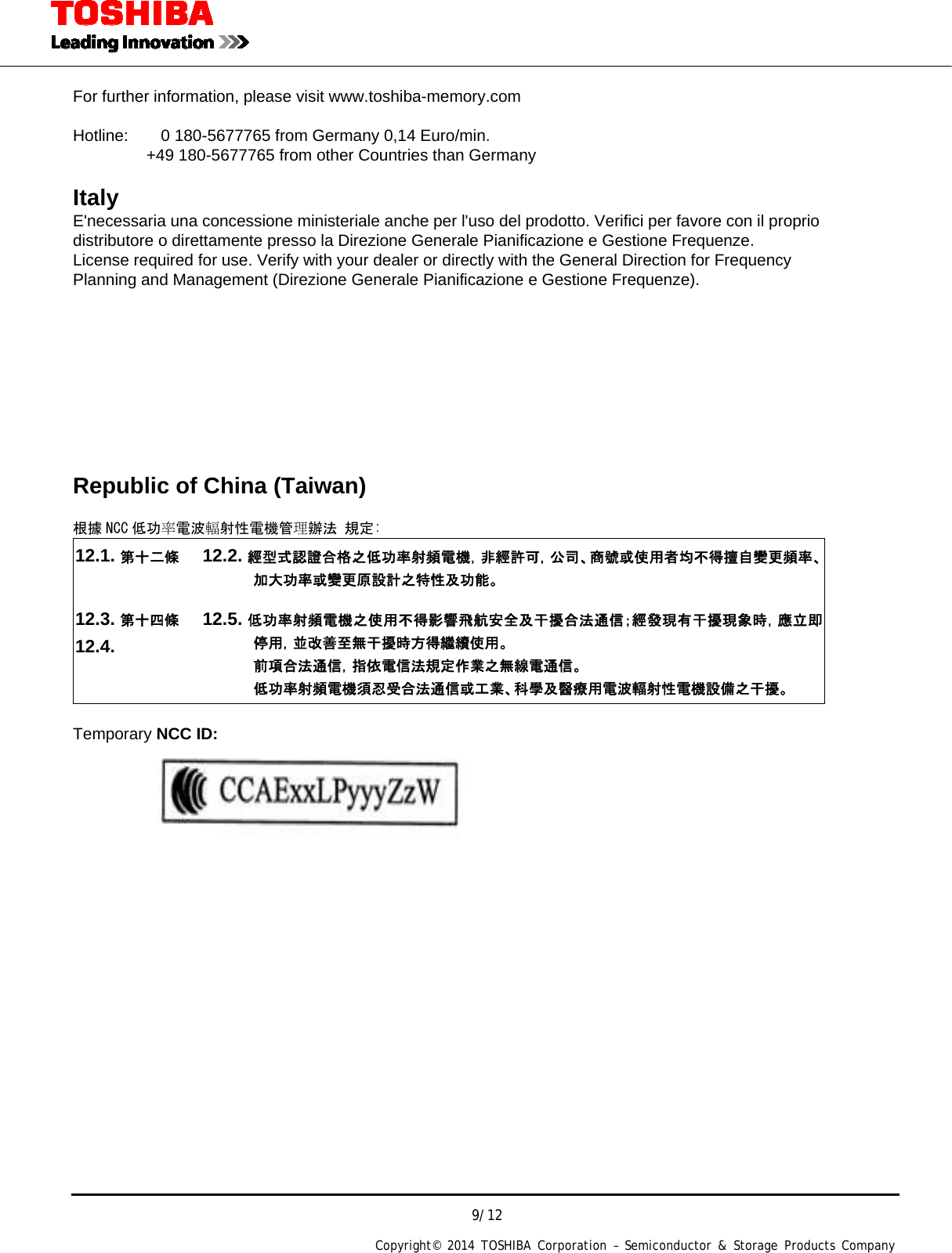  9/12 Copyright&copy; 2014 TOSHIBA Corporation &ndash; Semiconductor &amp; Storage Products Company    For further information, please visit www.toshiba-memory.com   Hotline:        0 180-5677765 from Germany 0,14 Euro/min.          +49 180-5677765 from other Countries than Germany  Italy  E'necessaria una concessione ministeriale anche per l'uso del prodotto. Verifici per favore con il proprio distributore o direttamente presso la Direzione Generale Pianificazione e Gestione Frequenze. License required for use. Verify with your dealer or directly with the General Direction for Frequency Planning and Management (Direzione Generale Pianificazione e Gestione Frequenze).        Republic of China (Taiwan)  根據 NCC 低功率電波輻射性電機管理辦法 規定: 12.1. 第十二條 12.2. 經型式認證合格之低功率射頻電機，非經許可，公司、商號或使用者均不得擅自變更頻率、加大功率或變更原設計之特性及功能。 12.3. 第十四條 12.4.  12.5. 低功率射頻電機之使用不得影響飛航安全及干擾合法通信；經發現有干擾現象時，應立即停用，並改善至無干擾時方得繼續使用。 前項合法通信，指依電信法規定作業之無線電通信。 低功率射頻電機須忍受合法通信或工業、科學及醫療用電波輻射性電機設備之干擾。  Temporary NCC ID:                    