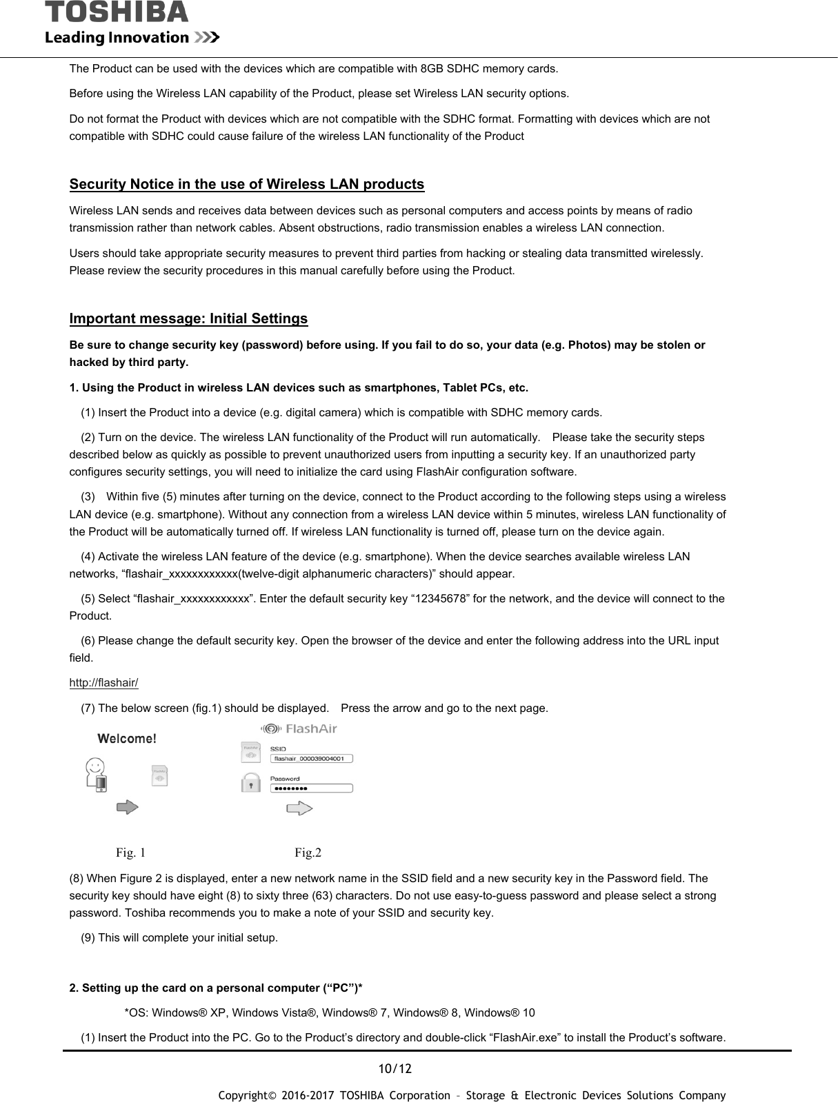  10/12 Copyright&copy; 2016-2017 TOSHIBA Corporation &ndash; Storage &amp; Electronic Devices Solutions Company The Product can be used with the devices which are compatible with 8GB SDHC memory cards. Before using the Wireless LAN capability of the Product, please set Wireless LAN security options. Do not format the Product with devices which are not compatible with the SDHC format. Formatting with devices which are not compatible with SDHC could cause failure of the wireless LAN functionality of the Product    Security Notice in the use of Wireless LAN products Wireless LAN sends and receives data between devices such as personal computers and access points by means of radio transmission rather than network cables. Absent obstructions, radio transmission enables a wireless LAN connection. Users should take appropriate security measures to prevent third parties from hacking or stealing data transmitted wirelessly.   Please review the security procedures in this manual carefully before using the Product.  Important message: Initial Settings Be sure to change security key (password) before using. If you fail to do so, your data (e.g. Photos) may be stolen or hacked by third party. 1. Using the Product in wireless LAN devices such as smartphones, Tablet PCs, etc.     (1) Insert the Product into a device (e.g. digital camera) which is compatible with SDHC memory cards.     (2) Turn on the device. The wireless LAN functionality of the Product will run automatically.    Please take the security steps described below as quickly as possible to prevent unauthorized users from inputting a security key. If an unauthorized party configures security settings, you will need to initialize the card using FlashAir configuration software.   (3)  Within five (5) minutes after turning on the device, connect to the Product according to the following steps using a wireless LAN device (e.g. smartphone). Without any connection from a wireless LAN device within 5 minutes, wireless LAN functionality of the Product will be automatically turned off. If wireless LAN functionality is turned off, please turn on the device again.     (4) Activate the wireless LAN feature of the device (e.g. smartphone). When the device searches available wireless LAN networks, &ldquo;flashair_xxxxxxxxxxxx(twelve-digit alphanumeric characters)&rdquo; should appear.     (5) Select &ldquo;flashair_xxxxxxxxxxxx&rdquo;. Enter the default security key &ldquo;12345678&rdquo; for the network, and the device will connect to the Product.      (6) Please change the default security key. Open the browser of the device and enter the following address into the URL input field. http://flashair/     (7) The below screen (fig.1) should be displayed.    Press the arrow and go to the next page.           Fig. 1                       Fig.2 (8) When Figure 2 is displayed, enter a new network name in the SSID field and a new security key in the Password field. The security key should have eight (8) to sixty three (63) characters. Do not use easy-to-guess password and please select a strong password. Toshiba recommends you to make a note of your SSID and security key.     (9) This will complete your initial setup.  2. Setting up the card on a personal computer (&ldquo;PC&rdquo;)*   *OS: Windows&reg; XP, Windows Vista&reg;, Windows&reg; 7, Windows&reg; 8, Windows&reg; 10     (1) Insert the Product into the PC. Go to the Product&rsquo;s directory and double-click &ldquo;FlashAir.exe&rdquo; to install the Product&rsquo;s software. 