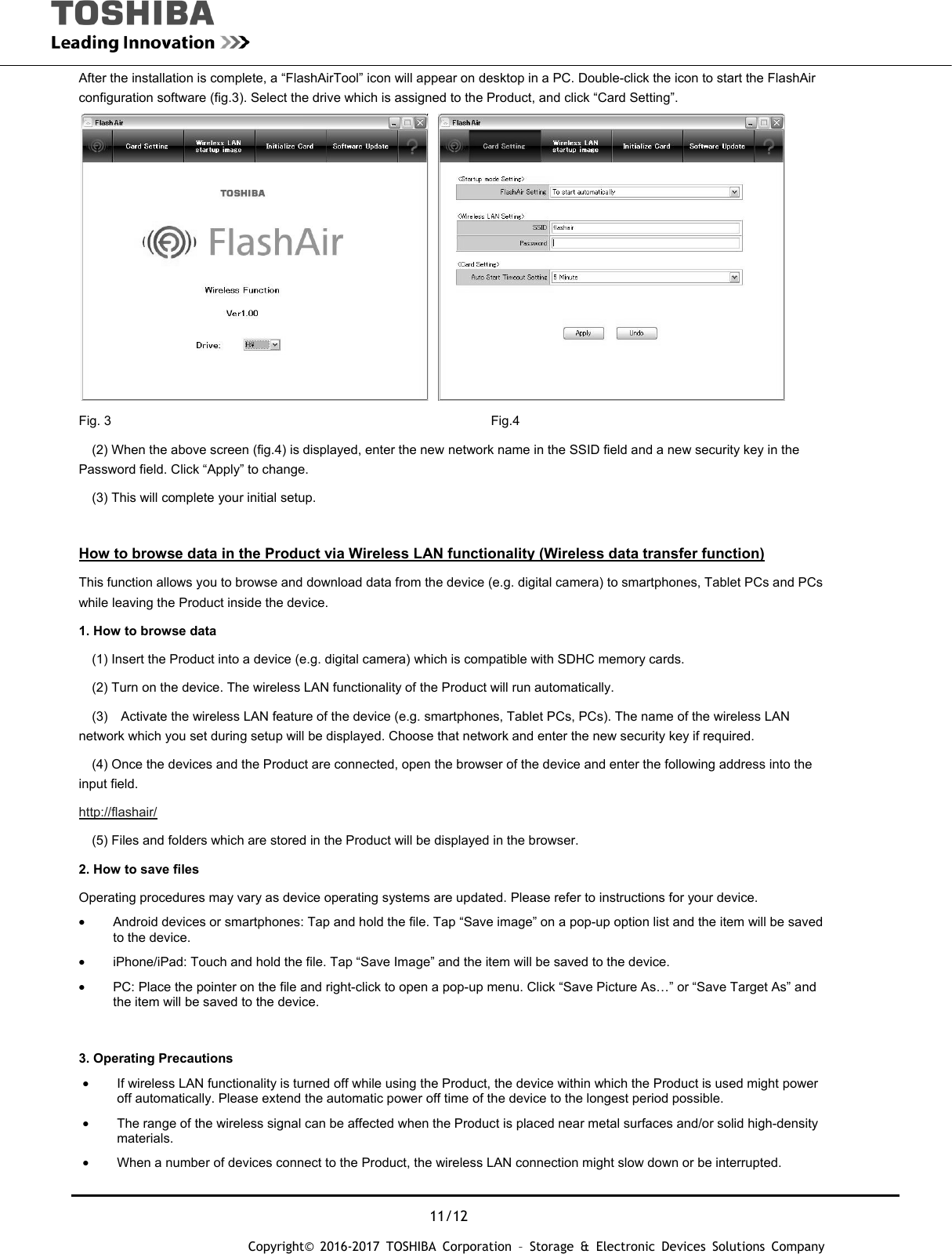  11/12 Copyright&copy; 2016-2017 TOSHIBA Corporation &ndash; Storage &amp; Electronic Devices Solutions Company After the installation is complete, a &ldquo;FlashAirTool&rdquo; icon will appear on desktop in a PC. Double-click the icon to start the FlashAir configuration software (fig.3). Select the drive which is assigned to the Product, and click &ldquo;Card Setting&rdquo;.   Fig. 3       Fig.4     (2) When the above screen (fig.4) is displayed, enter the new network name in the SSID field and a new security key in the Password field. Click &ldquo;Apply&rdquo; to change.     (3) This will complete your initial setup.  How to browse data in the Product via Wireless LAN functionality (Wireless data transfer function) This function allows you to browse and download data from the device (e.g. digital camera) to smartphones, Tablet PCs and PCs while leaving the Product inside the device. 1. How to browse data     (1) Insert the Product into a device (e.g. digital camera) which is compatible with SDHC memory cards.     (2) Turn on the device. The wireless LAN functionality of the Product will run automatically.     (3)    Activate the wireless LAN feature of the device (e.g. smartphones, Tablet PCs, PCs). The name of the wireless LAN network which you set during setup will be displayed. Choose that network and enter the new security key if required.     (4) Once the devices and the Product are connected, open the browser of the device and enter the following address into the input field. http://flashair/     (5) Files and folders which are stored in the Product will be displayed in the browser.   2. How to save files Operating procedures may vary as device operating systems are updated. Please refer to instructions for your device. &bull;  Android devices or smartphones: Tap and hold the file. Tap &ldquo;Save image&rdquo; on a pop-up option list and the item will be saved to the device. &bull;  iPhone/iPad: Touch and hold the file. Tap &ldquo;Save Image&rdquo; and the item will be saved to the device. &bull;  PC: Place the pointer on the file and right-click to open a pop-up menu. Click &ldquo;Save Picture As&hellip;&rdquo; or &ldquo;Save Target As&rdquo; and the item will be saved to the device.  3. Operating Precautions &bull;  If wireless LAN functionality is turned off while using the Product, the device within which the Product is used might power off automatically. Please extend the automatic power off time of the device to the longest period possible. &bull;  The range of the wireless signal can be affected when the Product is placed near metal surfaces and/or solid high-density materials.  &bull;  When a number of devices connect to the Product, the wireless LAN connection might slow down or be interrupted. 