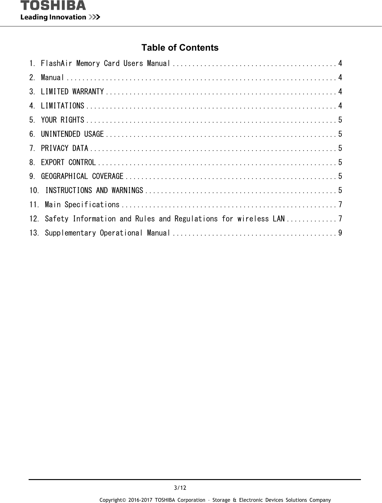  3/12 Copyright&copy; 2016-2017 TOSHIBA Corporation &ndash; Storage &amp; Electronic Devices Solutions Company Table of Contents 1. FlashAir Memory Card Users Manual .......................................... 4 2. Manual ..................................................................... 4 3. LIMITED WARRANTY ........................................................... 4 4. LIMITATIONS ................................................................ 4 5. YOUR RIGHTS ................................................................ 5 6. UNINTENDED USAGE ........................................................... 5 7. PRIVACY DATA ............................................................... 5 8. EXPORT CONTROL ............................................................. 5 9. GEOGRAPHICAL COVERAGE ...................................................... 5 10. INSTRUCTIONS AND WARNINGS ................................................. 5 11. Main Specifications ....................................................... 7 12. Safety Information and Rules and Regulations for wireless LAN ............. 7 13. Supplementary Operational Manual .......................................... 9                            
