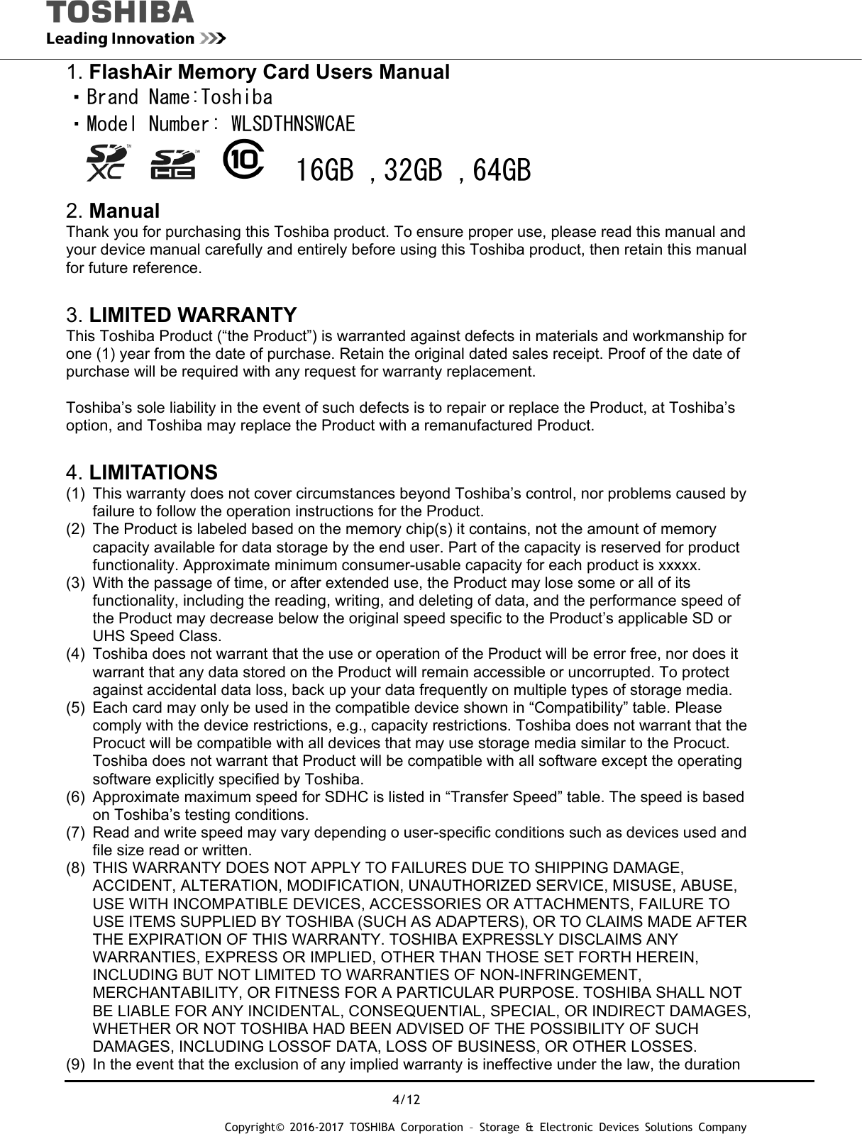  4/12 Copyright&copy; 2016-2017 TOSHIBA Corporation &ndash; Storage &amp; Electronic Devices Solutions Company 1. FlashAir Memory Card Users Manual ・Brand Name:Toshiba ・Model Number: WLSDTHNSWCAE             16GB ,32GB ,64GB  2. Manual Thank you for purchasing this Toshiba product. To ensure proper use, please read this manual and your device manual carefully and entirely before using this Toshiba product, then retain this manual for future reference.    3. LIMITED WARRANTY This Toshiba Product (&ldquo;the Product&rdquo;) is warranted against defects in materials and workmanship for one (1) year from the date of purchase. Retain the original dated sales receipt. Proof of the date of purchase will be required with any request for warranty replacement.  Toshiba&rsquo;s sole liability in the event of such defects is to repair or replace the Product, at Toshiba&rsquo;s option, and Toshiba may replace the Product with a remanufactured Product.  4. LIMITATIONS (1)  This warranty does not cover circumstances beyond Toshiba&rsquo;s control, nor problems caused by failure to follow the operation instructions for the Product. (2)  The Product is labeled based on the memory chip(s) it contains, not the amount of memory capacity available for data storage by the end user. Part of the capacity is reserved for product functionality. Approximate minimum consumer-usable capacity for each product is xxxxx. (3)  With the passage of time, or after extended use, the Product may lose some or all of its functionality, including the reading, writing, and deleting of data, and the performance speed of the Product may decrease below the original speed specific to the Product&rsquo;s applicable SD or UHS Speed Class. (4)  Toshiba does not warrant that the use or operation of the Product will be error free, nor does it warrant that any data stored on the Product will remain accessible or uncorrupted. To protect against accidental data loss, back up your data frequently on multiple types of storage media. (5)  Each card may only be used in the compatible device shown in &ldquo;Compatibility&rdquo; table. Please comply with the device restrictions, e.g., capacity restrictions. Toshiba does not warrant that the Procuct will be compatible with all devices that may use storage media similar to the Procuct. Toshiba does not warrant that Product will be compatible with all software except the operating software explicitly specified by Toshiba. (6)  Approximate maximum speed for SDHC is listed in &ldquo;Transfer Speed&rdquo; table. The speed is based on Toshiba&rsquo;s testing conditions. (7)  Read and write speed may vary depending o user-specific conditions such as devices used and file size read or written. (8)  THIS WARRANTY DOES NOT APPLY TO FAILURES DUE TO SHIPPING DAMAGE, ACCIDENT, ALTERATION, MODIFICATION, UNAUTHORIZED SERVICE, MISUSE, ABUSE, USE WITH INCOMPATIBLE DEVICES, ACCESSORIES OR ATTACHMENTS, FAILURE TO USE ITEMS SUPPLIED BY TOSHIBA (SUCH AS ADAPTERS), OR TO CLAIMS MADE AFTER THE EXPIRATION OF THIS WARRANTY. TOSHIBA EXPRESSLY DISCLAIMS ANY WARRANTIES, EXPRESS OR IMPLIED, OTHER THAN THOSE SET FORTH HEREIN, INCLUDING BUT NOT LIMITED TO WARRANTIES OF NON-INFRINGEMENT, MERCHANTABILITY, OR FITNESS FOR A PARTICULAR PURPOSE. TOSHIBA SHALL NOT BE LIABLE FOR ANY INCIDENTAL, CONSEQUENTIAL, SPECIAL, OR INDIRECT DAMAGES, WHETHER OR NOT TOSHIBA HAD BEEN ADVISED OF THE POSSIBILITY OF SUCH DAMAGES, INCLUDING LOSSOF DATA, LOSS OF BUSINESS, OR OTHER LOSSES. (9)  In the event that the exclusion of any implied warranty is ineffective under the law, the duration 
