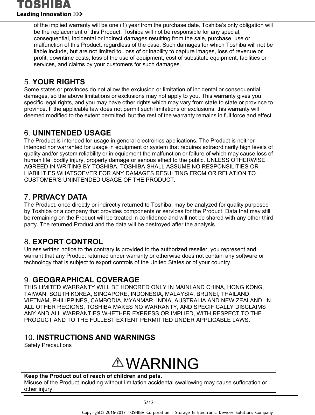  5/12 Copyright&copy; 2016-2017 TOSHIBA Corporation &ndash; Storage &amp; Electronic Devices Solutions Company of the implied warranty will be one (1) year from the purchase date. Toshiba&rsquo;s only obligation will be the replacement of this Product. Toshiba will not be responsible for any special, consequential, incidental or indirect damages resulting from the sale, purchase, use or malfunction of this Product, regardless of the case. Such damages for which Toshiba will not be liable include, but are not limited to, loss of or inability to capture images, loss of revenue or profit, downtime costs, loss of the use of equipment, cost of substitute equipment, facilities or services, and claims by your customers for such damages.  5. YOUR RIGHTS Some states or provinces do not allow the exclusion or limitation of incidental or consequential damages, so the above limitations or exclusions may not apply to you. This warranty gives you specific legal rights, and you may have other rights which may vary from state to state or province to province. If the applicable law does not permit such limitations or exclusions, this warranty will deemed modified to the extent permitted, but the rest of the warranty remains in full force and effect.  6. UNINTENDED USAGE The Product is intended for usage in general electronics applications. The Product is neither intended nor warranted for usage in equipment or system that requires extraordinarily high levels of quality and/or system reliability or in equipment the malfunction or failure of which may cause loss of human life, bodily injury, property damage or serious effect to the public. UNLESS OTHERWISE AGREED IN WRITING BY TOSHIBA, TOSHIBA SHALL ASSUME NO RESPONSILITIES OR LIABILITIES WHATSOEVER FOR ANY DAMAGES RESULTING FROM OR RELATION TO CUSTOMER&rsquo;S UNINTENDED USAGE OF THE PRODUCT.  7. PRIVACY DATA The Product, once directly or indirectly returned to Toshiba, may be analyzed for quality purposed by Toshiba or a company that provides components or services for the Product. Data that may still be remaining on the Product will be treated in confidence and will not be shared with any other third party. The returned Product and the data will be destroyed after the analysis.  8. EXPORT CONTROL Unless written notice to the contrary is provided to the authorized reseller, you represent and warrant that any Product returned under warranty or otherwise does not contain any software or technology that is subject to export controls of the United States or of your country.  9. GEOGRAPHICAL COVERAGE THIS LIMITED WARRANTY WILL BE HONORED ONLY IN MAINLAND CHINA, HONG KONG, TAIWAN, SOUTH KOREA, SINGAPORE, INDONESIA, MALAYSIA, BRUNEI, THAILAND, VIETNAM, PHILIPPINES, CAMBODIA, MYANMAR, INDIA, AUSTRALIA AND NEW ZEALAND. IN ALL OTHER REGIONS, TOSHIBA MAKES NO WARRANTY, AND SPECIFICALLY DISCLAIMS ANY AND ALL WARRANTIES WHETHER EXPRESS OR IMPLIED, WITH RESPECT TO THE PRODUCT AND TO THE FULLEST EXTENT PERMITTED UNDER APPLICABLE LAWS.  10. INSTRUCTIONS AND WARNINGS Safety Precautions  WARNING Keep the Product out of reach of children and pets. Misuse of the Product including without limitation accidental swallowing may cause suffocation or other injury. 
