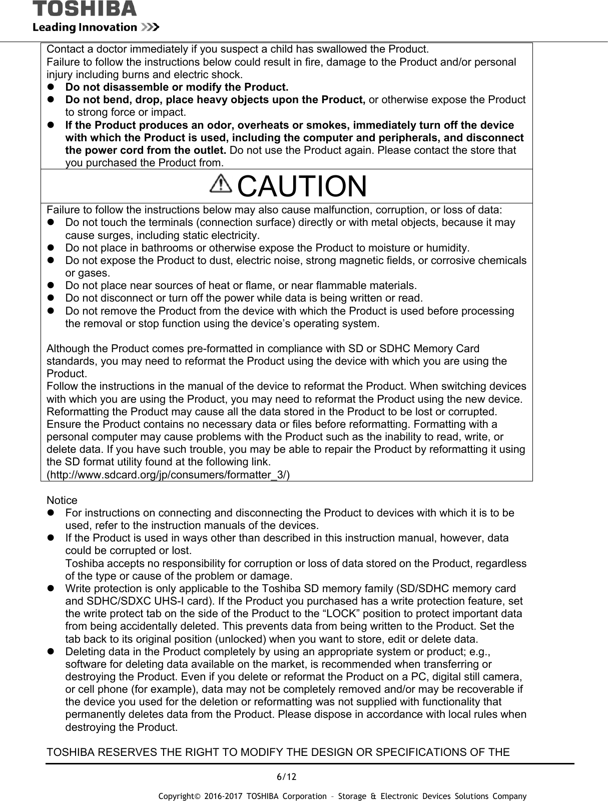  6/12 Copyright&copy; 2016-2017 TOSHIBA Corporation &ndash; Storage &amp; Electronic Devices Solutions Company Contact a doctor immediately if you suspect a child has swallowed the Product. Failure to follow the instructions below could result in fire, damage to the Product and/or personal injury including burns and electric shock.  Do not disassemble or modify the Product.  Do not bend, drop, place heavy objects upon the Product, or otherwise expose the Product to strong force or impact.  If the Product produces an odor, overheats or smokes, immediately turn off the device with which the Product is used, including the computer and peripherals, and disconnect the power cord from the outlet. Do not use the Product again. Please contact the store that you purchased the Product from. CAUTION Failure to follow the instructions below may also cause malfunction, corruption, or loss of data:   Do not touch the terminals (connection surface) directly or with metal objects, because it may cause surges, including static electricity.   Do not place in bathrooms or otherwise expose the Product to moisture or humidity.   Do not expose the Product to dust, electric noise, strong magnetic fields, or corrosive chemicals or gases.   Do not place near sources of heat or flame, or near flammable materials.   Do not disconnect or turn off the power while data is being written or read.   Do not remove the Product from the device with which the Product is used before processing the removal or stop function using the device&rsquo;s operating system.  Although the Product comes pre-formatted in compliance with SD or SDHC Memory Card standards, you may need to reformat the Product using the device with which you are using the Product. Follow the instructions in the manual of the device to reformat the Product. When switching devices with which you are using the Product, you may need to reformat the Product using the new device. Reformatting the Product may cause all the data stored in the Product to be lost or corrupted. Ensure the Product contains no necessary data or files before reformatting. Formatting with a personal computer may cause problems with the Product such as the inability to read, write, or delete data. If you have such trouble, you may be able to repair the Product by reformatting it using the SD format utility found at the following link. (http://www.sdcard.org/jp/consumers/formatter_3/)  Notice   For instructions on connecting and disconnecting the Product to devices with which it is to be used, refer to the instruction manuals of the devices.   If the Product is used in ways other than described in this instruction manual, however, data could be corrupted or lost. Toshiba accepts no responsibility for corruption or loss of data stored on the Product, regardless of the type or cause of the problem or damage.   Write protection is only applicable to the Toshiba SD memory family (SD/SDHC memory card and SDHC/SDXC UHS-I card). If the Product you purchased has a write protection feature, set the write protect tab on the side of the Product to the &ldquo;LOCK&rdquo; position to protect important data from being accidentally deleted. This prevents data from being written to the Product. Set the tab back to its original position (unlocked) when you want to store, edit or delete data.   Deleting data in the Product completely by using an appropriate system or product; e.g., software for deleting data available on the market, is recommended when transferring or destroying the Product. Even if you delete or reformat the Product on a PC, digital still camera, or cell phone (for example), data may not be completely removed and/or may be recoverable if the device you used for the deletion or reformatting was not supplied with functionality that permanently deletes data from the Product. Please dispose in accordance with local rules when destroying the Product.  TOSHIBA RESERVES THE RIGHT TO MODIFY THE DESIGN OR SPECIFICATIONS OF THE 