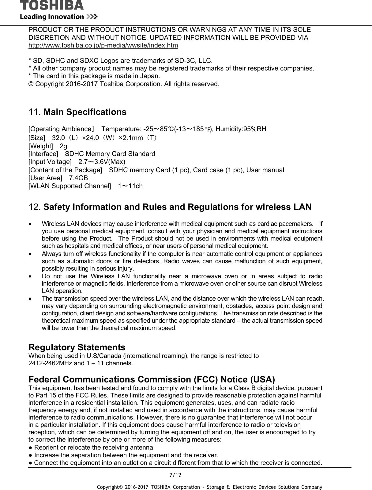  7/12 Copyright&copy; 2016-2017 TOSHIBA Corporation &ndash; Storage &amp; Electronic Devices Solutions Company PRODUCT OR THE PRODUCT INSTRUCTIONS OR WARNINGS AT ANY TIME IN ITS SOLE DISCRETION AND WITHOUT NOTICE. UPDATED INFORMATION WILL BE PROVIDED VIA http://www.toshiba.co.jp/p-media/wwsite/index.htm  * SD, SDHC and SDXC Logos are trademarks of SD-3C, LLC. * All other company product names may be registered trademarks of their respective companies. * The card in this package is made in Japan. &copy; Copyright 2016-2017 Toshiba Corporation. All rights reserved.   11. Main Specifications  [Operating Ambience］ Temperature: -25～85℃(-13～185 ), Humidity:95%RH [Size]  32.0（L）&times;24.0（W）&times;2.1mm（T） [Weight]  2g [Interface]    SDHC Memory Card Standard [Input Voltage]  2.7～3.6V(Max) [Content of the Package]    SDHC memory Card (1 pc), Card case (1 pc), User manual [User Area]    7.4GB [WLAN Supported Channel]    1～11ch  12. Safety Information and Rules and Regulations for wireless LAN  &bull;  Wireless LAN devices may cause interference with medical equipment such as cardiac pacemakers.    If you use personal medical equipment, consult with your physician and medical equipment instructions before using the Product.  The Product should not be used in environments with medical equipment such as hospitals and medical offices, or near users of personal medical equipment. &bull;  Always turn off wireless functionality if the computer is near automatic control equipment or appliances such as automatic doors or fire detectors. Radio waves can cause malfunction of such equipment, possibly resulting in serious injury. &bull;  Do not use the Wireless LAN functionality near a microwave oven or in areas subject to radio interference or magnetic fields. Interference from a microwave oven or other source can disrupt Wireless LAN operation. &bull;  The transmission speed over the wireless LAN, and the distance over which the wireless LAN can reach, may vary depending on surrounding electromagnetic environment, obstacles, access point design and configuration, client design and software/hardware configurations. The transmission rate described is the theoretical maximum speed as specified under the appropriate standard &ndash; the actual transmission speed will be lower than the theoretical maximum speed.  Regulatory Statements When being used in U.S/Canada (international roaming), the range is restricted to 2412-2462MHz and 1 &ndash; 11 channels.  Federal Communications Commission (FCC) Notice (USA) This equipment has been tested and found to comply with the limits for a Class B digital device, pursuant to Part 15 of the FCC Rules. These limits are designed to provide reasonable protection against harmful interference in a residential installation. This equipment generates, uses, and can radiate radio frequency energy and, if not installed and used in accordance with the instructions, may cause harmful interference to radio communications. However, there is no guarantee that interference will not occur in a particular installation. If this equipment does cause harmful interference to radio or television reception, which can be determined by turning the equipment off and on, the user is encouraged to try to correct the interference by one or more of the following measures: ● Reorient or relocate the receiving antenna. ● Increase the separation between the equipment and the receiver. ● Connect the equipment into an outlet on a circuit different from that to which the receiver is connected. 