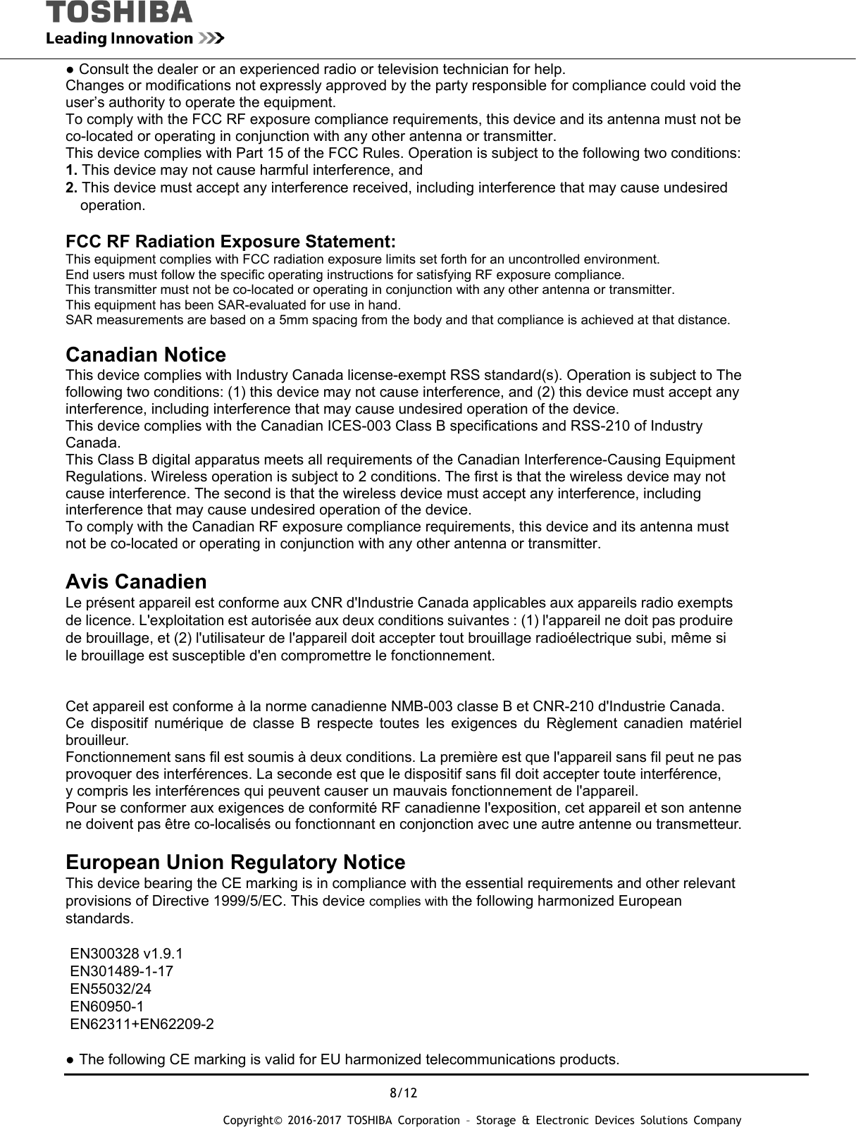 8/12 Copyright&copy; 2016-2017 TOSHIBA Corporation &ndash; Storage &amp; Electronic Devices Solutions Company ● Consult the dealer or an experienced radio or television technician for help. Changes or modifications not expressly approved by the party responsible for compliance could void the user&rsquo;s authority to operate the equipment. To comply with the FCC RF exposure compliance requirements, this device and its antenna must not be co-located or operating in conjunction with any other antenna or transmitter. This device complies with Part 15 of the FCC Rules. Operation is subject to the following two conditions: 1. This device may not cause harmful interference, and 2. This device must accept any interference received, including interference that may cause undesired operation.  FCC RF Radiation Exposure Statement: This equipment complies with FCC radiation exposure limits set forth for an uncontrolled environment. End users must follow the specific operating instructions for satisfying RF exposure compliance. This transmitter must not be co-located or operating in conjunction with any other antenna or transmitter. This equipment has been SAR-evaluated for use in hand. SAR measurements are based on a 5mm spacing from the body and that compliance is achieved at that distance.  Canadian Notice This device complies with Industry Canada license-exempt RSS standard(s). Operation is subject to The following two conditions: (1) this device may not cause interference, and (2) this device must accept any interference, including interference that may cause undesired operation of the device. This device complies with the Canadian ICES-003 Class B specifications and RSS-210 of Industry Canada. This Class B digital apparatus meets all requirements of the Canadian Interference-Causing Equipment Regulations. Wireless operation is subject to 2 conditions. The first is that the wireless device may not cause interference. The second is that the wireless device must accept any interference, including interference that may cause undesired operation of the device. To comply with the Canadian RF exposure compliance requirements, this device and its antenna must not be co-located or operating in conjunction with any other antenna or transmitter.  Avis Canadien  Le pr&eacute;sent appareil est conforme aux CNR d'Industrie Canada applicables aux appareils radio exempts de licence. L'exploitation est autoris&eacute;e aux deux conditions suivantes : (1) l'appareil ne doit pas produire   de brouillage, et (2) l'utilisateur de l'appareil doit accepter tout brouillage radio&eacute;lectrique subi, m&ecirc;me si le brouillage est susceptible d'en compromettre le fonctionnement.   Cet appareil est conforme &agrave; la norme canadienne NMB-003 classe B et CNR-210 d'Industrie Canada. Ce dispositif num&eacute;rique de classe B respecte toutes les exigences du R&egrave;glement canadien mat&eacute;riel brouilleur.  Fonctionnement sans fil est soumis &agrave; deux conditions. La premi&egrave;re est que l'appareil sans fil peut ne pas   provoquer des interf&eacute;rences. La seconde est que le dispositif sans fil doit accepter toute interf&eacute;rence,   y compris les interf&eacute;rences qui peuvent causer un mauvais fonctionnement de l'appareil. Pour se conformer aux exigences de conformit&eacute; RF canadienne l'exposition, cet appareil et son antenne ne doivent pas &ecirc;tre co-localis&eacute;s ou fonctionnant en conjonction avec une autre antenne ou transmetteur.  European Union Regulatory Notice  This device bearing the CE marking is in compliance with the essential requirements and other relevant   provisions of Directive 1999/5/EC. This device complies with the following harmonized European standards.   EN300328 v1.9.1 EN301489-1-17 EN55032/24 EN60950-1 EN62311+EN62209-2  ● The following CE marking is valid for EU harmonized telecommunications products. 